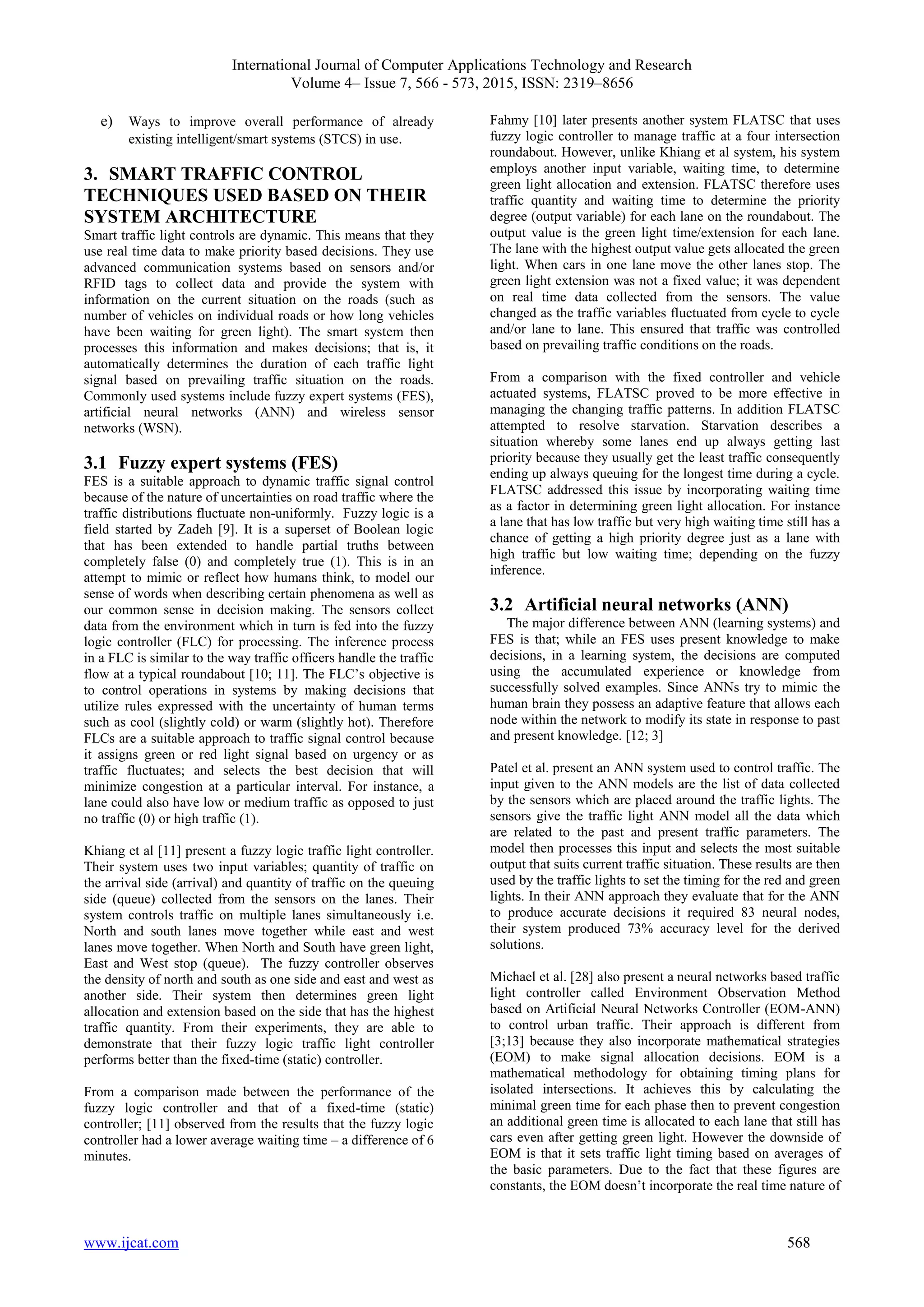 International Journal of Computer Applications Technology and Research
Volume 4– Issue 7, 566 - 573, 2015, ISSN: 2319–8656
www.ijcat.com 568
e) Ways to improve overall performance of already
existing intelligent/smart systems (STCS) in use.
3. SMART TRAFFIC CONTROL
TECHNIQUES USED BASED ON THEIR
SYSTEM ARCHITECTURE
Smart traffic light controls are dynamic. This means that they
use real time data to make priority based decisions. They use
advanced communication systems based on sensors and/or
RFID tags to collect data and provide the system with
information on the current situation on the roads (such as
number of vehicles on individual roads or how long vehicles
have been waiting for green light). The smart system then
processes this information and makes decisions; that is, it
automatically determines the duration of each traffic light
signal based on prevailing traffic situation on the roads.
Commonly used systems include fuzzy expert systems (FES),
artificial neural networks (ANN) and wireless sensor
networks (WSN).
3.1 Fuzzy expert systems (FES)
FES is a suitable approach to dynamic traffic signal control
because of the nature of uncertainties on road traffic where the
traffic distributions fluctuate non-uniformly. Fuzzy logic is a
field started by Zadeh [9]. It is a superset of Boolean logic
that has been extended to handle partial truths between
completely false (0) and completely true (1). This is in an
attempt to mimic or reflect how humans think, to model our
sense of words when describing certain phenomena as well as
our common sense in decision making. The sensors collect
data from the environment which in turn is fed into the fuzzy
logic controller (FLC) for processing. The inference process
in a FLC is similar to the way traffic officers handle the traffic
flow at a typical roundabout [10; 11]. The FLC’s objective is
to control operations in systems by making decisions that
utilize rules expressed with the uncertainty of human terms
such as cool (slightly cold) or warm (slightly hot). Therefore
FLCs are a suitable approach to traffic signal control because
it assigns green or red light signal based on urgency or as
traffic fluctuates; and selects the best decision that will
minimize congestion at a particular interval. For instance, a
lane could also have low or medium traffic as opposed to just
no traffic (0) or high traffic (1).
Khiang et al [11] present a fuzzy logic traffic light controller.
Their system uses two input variables; quantity of traffic on
the arrival side (arrival) and quantity of traffic on the queuing
side (queue) collected from the sensors on the lanes. Their
system controls traffic on multiple lanes simultaneously i.e.
North and south lanes move together while east and west
lanes move together. When North and South have green light,
East and West stop (queue). The fuzzy controller observes
the density of north and south as one side and east and west as
another side. Their system then determines green light
allocation and extension based on the side that has the highest
traffic quantity. From their experiments, they are able to
demonstrate that their fuzzy logic traffic light controller
performs better than the fixed-time (static) controller.
From a comparison made between the performance of the
fuzzy logic controller and that of a fixed-time (static)
controller; [11] observed from the results that the fuzzy logic
controller had a lower average waiting time – a difference of 6
minutes.
Fahmy [10] later presents another system FLATSC that uses
fuzzy logic controller to manage traffic at a four intersection
roundabout. However, unlike Khiang et al system, his system
employs another input variable, waiting time, to determine
green light allocation and extension. FLATSC therefore uses
traffic quantity and waiting time to determine the priority
degree (output variable) for each lane on the roundabout. The
output value is the green light time/extension for each lane.
The lane with the highest output value gets allocated the green
light. When cars in one lane move the other lanes stop. The
green light extension was not a fixed value; it was dependent
on real time data collected from the sensors. The value
changed as the traffic variables fluctuated from cycle to cycle
and/or lane to lane. This ensured that traffic was controlled
based on prevailing traffic conditions on the roads.
From a comparison with the fixed controller and vehicle
actuated systems, FLATSC proved to be more effective in
managing the changing traffic patterns. In addition FLATSC
attempted to resolve starvation. Starvation describes a
situation whereby some lanes end up always getting last
priority because they usually get the least traffic consequently
ending up always queuing for the longest time during a cycle.
FLATSC addressed this issue by incorporating waiting time
as a factor in determining green light allocation. For instance
a lane that has low traffic but very high waiting time still has a
chance of getting a high priority degree just as a lane with
high traffic but low waiting time; depending on the fuzzy
inference.
3.2 Artificial neural networks (ANN)
The major difference between ANN (learning systems) and
FES is that; while an FES uses present knowledge to make
decisions, in a learning system, the decisions are computed
using the accumulated experience or knowledge from
successfully solved examples. Since ANNs try to mimic the
human brain they possess an adaptive feature that allows each
node within the network to modify its state in response to past
and present knowledge. [12; 3]
Patel et al. present an ANN system used to control traffic. The
input given to the ANN models are the list of data collected
by the sensors which are placed around the traffic lights. The
sensors give the traffic light ANN model all the data which
are related to the past and present traffic parameters. The
model then processes this input and selects the most suitable
output that suits current traffic situation. These results are then
used by the traffic lights to set the timing for the red and green
lights. In their ANN approach they evaluate that for the ANN
to produce accurate decisions it required 83 neural nodes,
their system produced 73% accuracy level for the derived
solutions.
Michael et al. [28] also present a neural networks based traffic
light controller called Environment Observation Method
based on Artificial Neural Networks Controller (EOM-ANN)
to control urban traffic. Their approach is different from
[3;13] because they also incorporate mathematical strategies
(EOM) to make signal allocation decisions. EOM is a
mathematical methodology for obtaining timing plans for
isolated intersections. It achieves this by calculating the
minimal green time for each phase then to prevent congestion
an additional green time is allocated to each lane that still has
cars even after getting green light. However the downside of
EOM is that it sets traffic light timing based on averages of
the basic parameters. Due to the fact that these figures are
constants, the EOM doesn’t incorporate the real time nature of
 