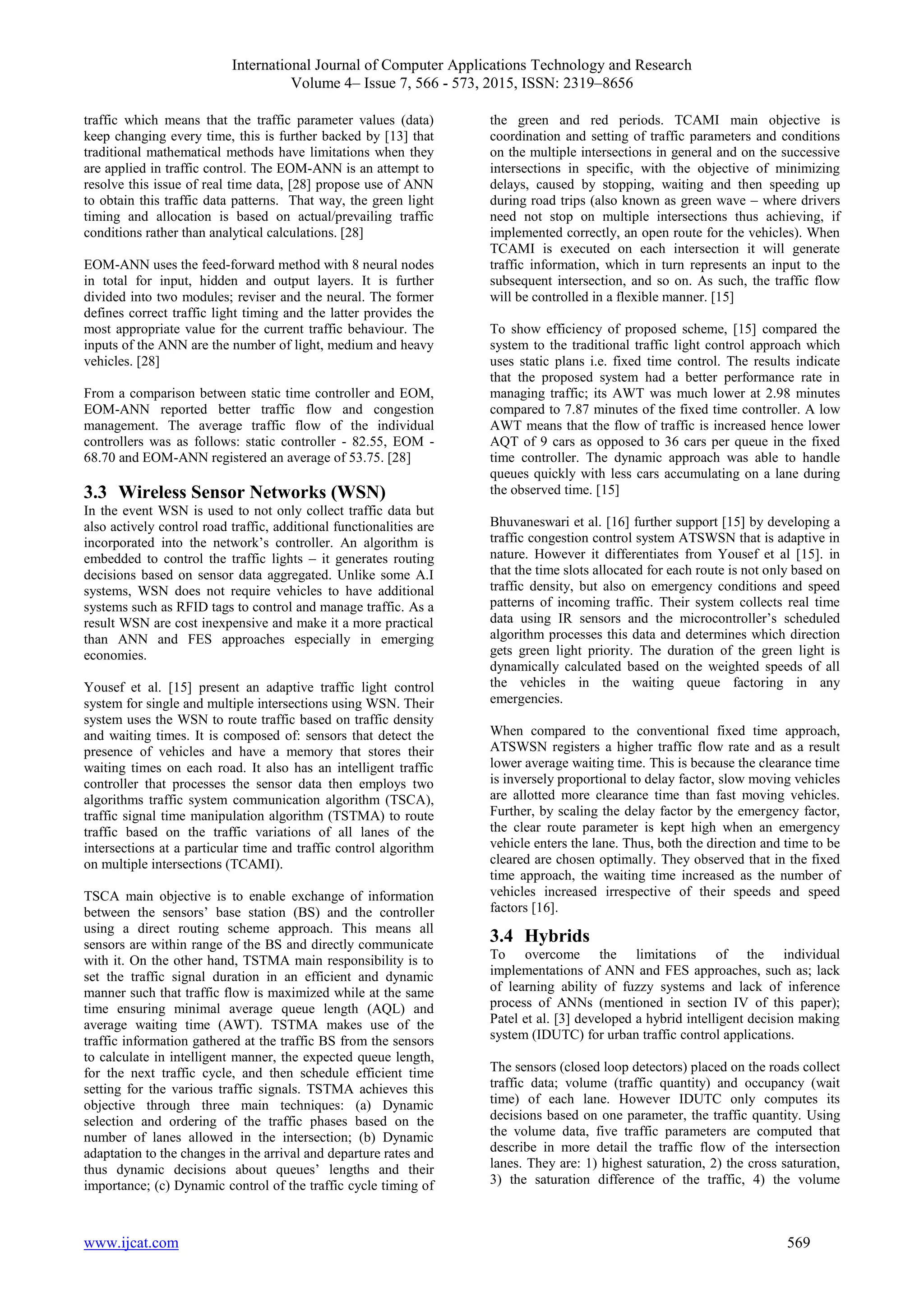 International Journal of Computer Applications Technology and Research
Volume 4– Issue 7, 566 - 573, 2015, ISSN: 2319–8656
www.ijcat.com 569
traffic which means that the traffic parameter values (data)
keep changing every time, this is further backed by [13] that
traditional mathematical methods have limitations when they
are applied in traffic control. The EOM-ANN is an attempt to
resolve this issue of real time data, [28] propose use of ANN
to obtain this traffic data patterns. That way, the green light
timing and allocation is based on actual/prevailing traffic
conditions rather than analytical calculations. [28]
EOM-ANN uses the feed-forward method with 8 neural nodes
in total for input, hidden and output layers. It is further
divided into two modules; reviser and the neural. The former
defines correct traffic light timing and the latter provides the
most appropriate value for the current traffic behaviour. The
inputs of the ANN are the number of light, medium and heavy
vehicles. [28]
From a comparison between static time controller and EOM,
EOM-ANN reported better traffic flow and congestion
management. The average traffic flow of the individual
controllers was as follows: static controller - 82.55, EOM -
68.70 and EOM-ANN registered an average of 53.75. [28]
3.3 Wireless Sensor Networks (WSN)
In the event WSN is used to not only collect traffic data but
also actively control road traffic, additional functionalities are
incorporated into the network’s controller. An algorithm is
embedded to control the traffic lights – it generates routing
decisions based on sensor data aggregated. Unlike some A.I
systems, WSN does not require vehicles to have additional
systems such as RFID tags to control and manage traffic. As a
result WSN are cost inexpensive and make it a more practical
than ANN and FES approaches especially in emerging
economies.
Yousef et al. [15] present an adaptive traffic light control
system for single and multiple intersections using WSN. Their
system uses the WSN to route traffic based on traffic density
and waiting times. It is composed of: sensors that detect the
presence of vehicles and have a memory that stores their
waiting times on each road. It also has an intelligent traffic
controller that processes the sensor data then employs two
algorithms traffic system communication algorithm (TSCA),
traffic signal time manipulation algorithm (TSTMA) to route
traffic based on the traffic variations of all lanes of the
intersections at a particular time and traffic control algorithm
on multiple intersections (TCAMI).
TSCA main objective is to enable exchange of information
between the sensors’ base station (BS) and the controller
using a direct routing scheme approach. This means all
sensors are within range of the BS and directly communicate
with it. On the other hand, TSTMA main responsibility is to
set the traffic signal duration in an efficient and dynamic
manner such that traffic flow is maximized while at the same
time ensuring minimal average queue length (AQL) and
average waiting time (AWT). TSTMA makes use of the
traffic information gathered at the traffic BS from the sensors
to calculate in intelligent manner, the expected queue length,
for the next traffic cycle, and then schedule efficient time
setting for the various traffic signals. TSTMA achieves this
objective through three main techniques: (a) Dynamic
selection and ordering of the traffic phases based on the
number of lanes allowed in the intersection; (b) Dynamic
adaptation to the changes in the arrival and departure rates and
thus dynamic decisions about queues’ lengths and their
importance; (c) Dynamic control of the traffic cycle timing of
the green and red periods. TCAMI main objective is
coordination and setting of traffic parameters and conditions
on the multiple intersections in general and on the successive
intersections in specific, with the objective of minimizing
delays, caused by stopping, waiting and then speeding up
during road trips (also known as green wave – where drivers
need not stop on multiple intersections thus achieving, if
implemented correctly, an open route for the vehicles). When
TCAMI is executed on each intersection it will generate
traffic information, which in turn represents an input to the
subsequent intersection, and so on. As such, the traffic flow
will be controlled in a flexible manner. [15]
To show efficiency of proposed scheme, [15] compared the
system to the traditional traffic light control approach which
uses static plans i.e. fixed time control. The results indicate
that the proposed system had a better performance rate in
managing traffic; its AWT was much lower at 2.98 minutes
compared to 7.87 minutes of the fixed time controller. A low
AWT means that the flow of traffic is increased hence lower
AQT of 9 cars as opposed to 36 cars per queue in the fixed
time controller. The dynamic approach was able to handle
queues quickly with less cars accumulating on a lane during
the observed time. [15]
Bhuvaneswari et al. [16] further support [15] by developing a
traffic congestion control system ATSWSN that is adaptive in
nature. However it differentiates from Yousef et al [15]. in
that the time slots allocated for each route is not only based on
traffic density, but also on emergency conditions and speed
patterns of incoming traffic. Their system collects real time
data using IR sensors and the microcontroller’s scheduled
algorithm processes this data and determines which direction
gets green light priority. The duration of the green light is
dynamically calculated based on the weighted speeds of all
the vehicles in the waiting queue factoring in any
emergencies.
When compared to the conventional fixed time approach,
ATSWSN registers a higher traffic flow rate and as a result
lower average waiting time. This is because the clearance time
is inversely proportional to delay factor, slow moving vehicles
are allotted more clearance time than fast moving vehicles.
Further, by scaling the delay factor by the emergency factor,
the clear route parameter is kept high when an emergency
vehicle enters the lane. Thus, both the direction and time to be
cleared are chosen optimally. They observed that in the fixed
time approach, the waiting time increased as the number of
vehicles increased irrespective of their speeds and speed
factors [16].
3.4 Hybrids
To overcome the limitations of the individual
implementations of ANN and FES approaches, such as; lack
of learning ability of fuzzy systems and lack of inference
process of ANNs (mentioned in section IV of this paper);
Patel et al. [3] developed a hybrid intelligent decision making
system (IDUTC) for urban traffic control applications.
The sensors (closed loop detectors) placed on the roads collect
traffic data; volume (traffic quantity) and occupancy (wait
time) of each lane. However IDUTC only computes its
decisions based on one parameter, the traffic quantity. Using
the volume data, five traffic parameters are computed that
describe in more detail the traffic flow of the intersection
lanes. They are: 1) highest saturation, 2) the cross saturation,
3) the saturation difference of the traffic, 4) the volume
 