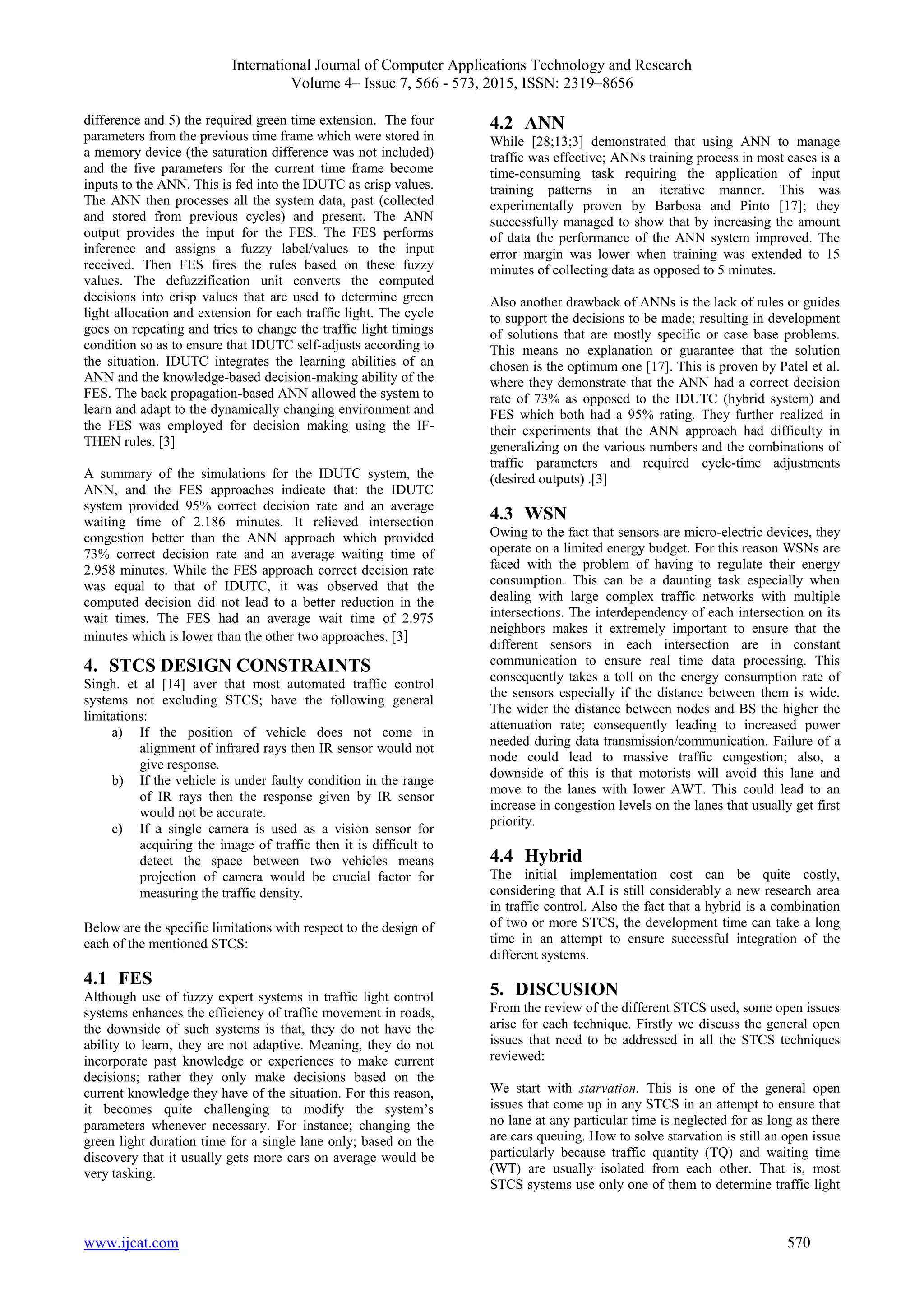 International Journal of Computer Applications Technology and Research
Volume 4– Issue 7, 566 - 573, 2015, ISSN: 2319–8656
www.ijcat.com 570
difference and 5) the required green time extension. The four
parameters from the previous time frame which were stored in
a memory device (the saturation difference was not included)
and the five parameters for the current time frame become
inputs to the ANN. This is fed into the IDUTC as crisp values.
The ANN then processes all the system data, past (collected
and stored from previous cycles) and present. The ANN
output provides the input for the FES. The FES performs
inference and assigns a fuzzy label/values to the input
received. Then FES fires the rules based on these fuzzy
values. The defuzzification unit converts the computed
decisions into crisp values that are used to determine green
light allocation and extension for each traffic light. The cycle
goes on repeating and tries to change the traffic light timings
condition so as to ensure that IDUTC self-adjusts according to
the situation. IDUTC integrates the learning abilities of an
ANN and the knowledge-based decision-making ability of the
FES. The back propagation-based ANN allowed the system to
learn and adapt to the dynamically changing environment and
the FES was employed for decision making using the IF-
THEN rules. [3]
A summary of the simulations for the IDUTC system, the
ANN, and the FES approaches indicate that: the IDUTC
system provided 95% correct decision rate and an average
waiting time of 2.186 minutes. It relieved intersection
congestion better than the ANN approach which provided
73% correct decision rate and an average waiting time of
2.958 minutes. While the FES approach correct decision rate
was equal to that of IDUTC, it was observed that the
computed decision did not lead to a better reduction in the
wait times. The FES had an average wait time of 2.975
minutes which is lower than the other two approaches. [3]
4. STCS DESIGN CONSTRAINTS
Singh. et al [14] aver that most automated traffic control
systems not excluding STCS; have the following general
limitations:
a) If the position of vehicle does not come in
alignment of infrared rays then IR sensor would not
give response.
b) If the vehicle is under faulty condition in the range
of IR rays then the response given by IR sensor
would not be accurate.
c) If a single camera is used as a vision sensor for
acquiring the image of traffic then it is difficult to
detect the space between two vehicles means
projection of camera would be crucial factor for
measuring the traffic density.
Below are the specific limitations with respect to the design of
each of the mentioned STCS:
4.1 FES
Although use of fuzzy expert systems in traffic light control
systems enhances the efficiency of traffic movement in roads,
the downside of such systems is that, they do not have the
ability to learn, they are not adaptive. Meaning, they do not
incorporate past knowledge or experiences to make current
decisions; rather they only make decisions based on the
current knowledge they have of the situation. For this reason,
it becomes quite challenging to modify the system’s
parameters whenever necessary. For instance; changing the
green light duration time for a single lane only; based on the
discovery that it usually gets more cars on average would be
very tasking.
4.2 ANN
While [28;13;3] demonstrated that using ANN to manage
traffic was effective; ANNs training process in most cases is a
time-consuming task requiring the application of input
training patterns in an iterative manner. This was
experimentally proven by Barbosa and Pinto [17]; they
successfully managed to show that by increasing the amount
of data the performance of the ANN system improved. The
error margin was lower when training was extended to 15
minutes of collecting data as opposed to 5 minutes.
Also another drawback of ANNs is the lack of rules or guides
to support the decisions to be made; resulting in development
of solutions that are mostly specific or case base problems.
This means no explanation or guarantee that the solution
chosen is the optimum one [17]. This is proven by Patel et al.
where they demonstrate that the ANN had a correct decision
rate of 73% as opposed to the IDUTC (hybrid system) and
FES which both had a 95% rating. They further realized in
their experiments that the ANN approach had difficulty in
generalizing on the various numbers and the combinations of
traffic parameters and required cycle-time adjustments
(desired outputs) .[3]
4.3 WSN
Owing to the fact that sensors are micro-electric devices, they
operate on a limited energy budget. For this reason WSNs are
faced with the problem of having to regulate their energy
consumption. This can be a daunting task especially when
dealing with large complex traffic networks with multiple
intersections. The interdependency of each intersection on its
neighbors makes it extremely important to ensure that the
different sensors in each intersection are in constant
communication to ensure real time data processing. This
consequently takes a toll on the energy consumption rate of
the sensors especially if the distance between them is wide.
The wider the distance between nodes and BS the higher the
attenuation rate; consequently leading to increased power
needed during data transmission/communication. Failure of a
node could lead to massive traffic congestion; also, a
downside of this is that motorists will avoid this lane and
move to the lanes with lower AWT. This could lead to an
increase in congestion levels on the lanes that usually get first
priority.
4.4 Hybrid
The initial implementation cost can be quite costly,
considering that A.I is still considerably a new research area
in traffic control. Also the fact that a hybrid is a combination
of two or more STCS, the development time can take a long
time in an attempt to ensure successful integration of the
different systems.
5. DISCUSION
From the review of the different STCS used, some open issues
arise for each technique. Firstly we discuss the general open
issues that need to be addressed in all the STCS techniques
reviewed:
We start with starvation. This is one of the general open
issues that come up in any STCS in an attempt to ensure that
no lane at any particular time is neglected for as long as there
are cars queuing. How to solve starvation is still an open issue
particularly because traffic quantity (TQ) and waiting time
(WT) are usually isolated from each other. That is, most
STCS systems use only one of them to determine traffic light
 