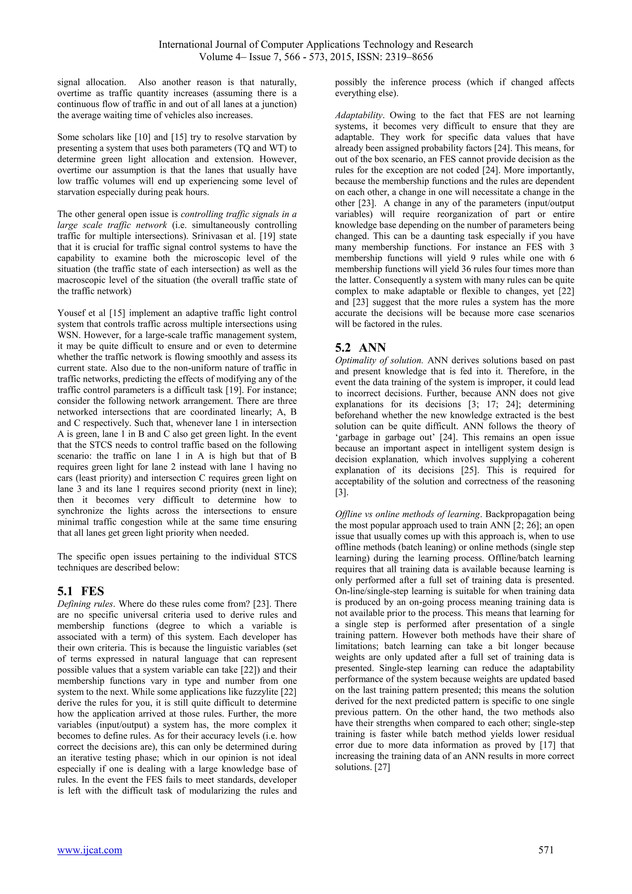 International Journal of Computer Applications Technology and Research
Volume 4– Issue 7, 566 - 573, 2015, ISSN: 2319–8656
www.ijcat.com 571
signal allocation. Also another reason is that naturally,
overtime as traffic quantity increases (assuming there is a
continuous flow of traffic in and out of all lanes at a junction)
the average waiting time of vehicles also increases.
Some scholars like [10] and [15] try to resolve starvation by
presenting a system that uses both parameters (TQ and WT) to
determine green light allocation and extension. However,
overtime our assumption is that the lanes that usually have
low traffic volumes will end up experiencing some level of
starvation especially during peak hours.
The other general open issue is controlling traffic signals in a
large scale traffic network (i.e. simultaneously controlling
traffic for multiple intersections). Srinivasan et al. [19] state
that it is crucial for traffic signal control systems to have the
capability to examine both the microscopic level of the
situation (the traffic state of each intersection) as well as the
macroscopic level of the situation (the overall traffic state of
the traffic network)
Yousef et al [15] implement an adaptive traffic light control
system that controls traffic across multiple intersections using
WSN. However, for a large-scale traffic management system,
it may be quite difficult to ensure and or even to determine
whether the traffic network is flowing smoothly and assess its
current state. Also due to the non-uniform nature of traffic in
traffic networks, predicting the effects of modifying any of the
traffic control parameters is a difficult task [19]. For instance;
consider the following network arrangement. There are three
networked intersections that are coordinated linearly; A, B
and C respectively. Such that, whenever lane 1 in intersection
A is green, lane 1 in B and C also get green light. In the event
that the STCS needs to control traffic based on the following
scenario: the traffic on lane 1 in A is high but that of B
requires green light for lane 2 instead with lane 1 having no
cars (least priority) and intersection C requires green light on
lane 3 and its lane 1 requires second priority (next in line);
then it becomes very difficult to determine how to
synchronize the lights across the intersections to ensure
minimal traffic congestion while at the same time ensuring
that all lanes get green light priority when needed.
The specific open issues pertaining to the individual STCS
techniques are described below:
5.1 FES
Defining rules. Where do these rules come from? [23]. There
are no specific universal criteria used to derive rules and
membership functions (degree to which a variable is
associated with a term) of this system. Each developer has
their own criteria. This is because the linguistic variables (set
of terms expressed in natural language that can represent
possible values that a system variable can take [22]) and their
membership functions vary in type and number from one
system to the next. While some applications like fuzzylite [22]
derive the rules for you, it is still quite difficult to determine
how the application arrived at those rules. Further, the more
variables (input/output) a system has, the more complex it
becomes to define rules. As for their accuracy levels (i.e. how
correct the decisions are), this can only be determined during
an iterative testing phase; which in our opinion is not ideal
especially if one is dealing with a large knowledge base of
rules. In the event the FES fails to meet standards, developer
is left with the difficult task of modularizing the rules and
possibly the inference process (which if changed affects
everything else).
Adaptability. Owing to the fact that FES are not learning
systems, it becomes very difficult to ensure that they are
adaptable. They work for specific data values that have
already been assigned probability factors [24]. This means, for
out of the box scenario, an FES cannot provide decision as the
rules for the exception are not coded [24]. More importantly,
because the membership functions and the rules are dependent
on each other, a change in one will necessitate a change in the
other [23]. A change in any of the parameters (input/output
variables) will require reorganization of part or entire
knowledge base depending on the number of parameters being
changed. This can be a daunting task especially if you have
many membership functions. For instance an FES with 3
membership functions will yield 9 rules while one with 6
membership functions will yield 36 rules four times more than
the latter. Consequently a system with many rules can be quite
complex to make adaptable or flexible to changes, yet [22]
and [23] suggest that the more rules a system has the more
accurate the decisions will be because more case scenarios
will be factored in the rules.
5.2 ANN
Optimality of solution. ANN derives solutions based on past
and present knowledge that is fed into it. Therefore, in the
event the data training of the system is improper, it could lead
to incorrect decisions. Further, because ANN does not give
explanations for its decisions [3; 17; 24]; determining
beforehand whether the new knowledge extracted is the best
solution can be quite difficult. ANN follows the theory of
‘garbage in garbage out’ [24]. This remains an open issue
because an important aspect in intelligent system design is
decision explanation, which involves supplying a coherent
explanation of its decisions [25]. This is required for
acceptability of the solution and correctness of the reasoning
[3].
Offline vs online methods of learning. Backpropagation being
the most popular approach used to train ANN [2; 26]; an open
issue that usually comes up with this approach is, when to use
offline methods (batch leaning) or online methods (single step
learning) during the learning process. Offline/batch learning
requires that all training data is available because learning is
only performed after a full set of training data is presented.
On-line/single-step learning is suitable for when training data
is produced by an on-going process meaning training data is
not available prior to the process. This means that learning for
a single step is performed after presentation of a single
training pattern. However both methods have their share of
limitations; batch learning can take a bit longer because
weights are only updated after a full set of training data is
presented. Single-step learning can reduce the adaptability
performance of the system because weights are updated based
on the last training pattern presented; this means the solution
derived for the next predicted pattern is specific to one single
previous pattern. On the other hand, the two methods also
have their strengths when compared to each other; single-step
training is faster while batch method yields lower residual
error due to more data information as proved by [17] that
increasing the training data of an ANN results in more correct
solutions. [27]
 