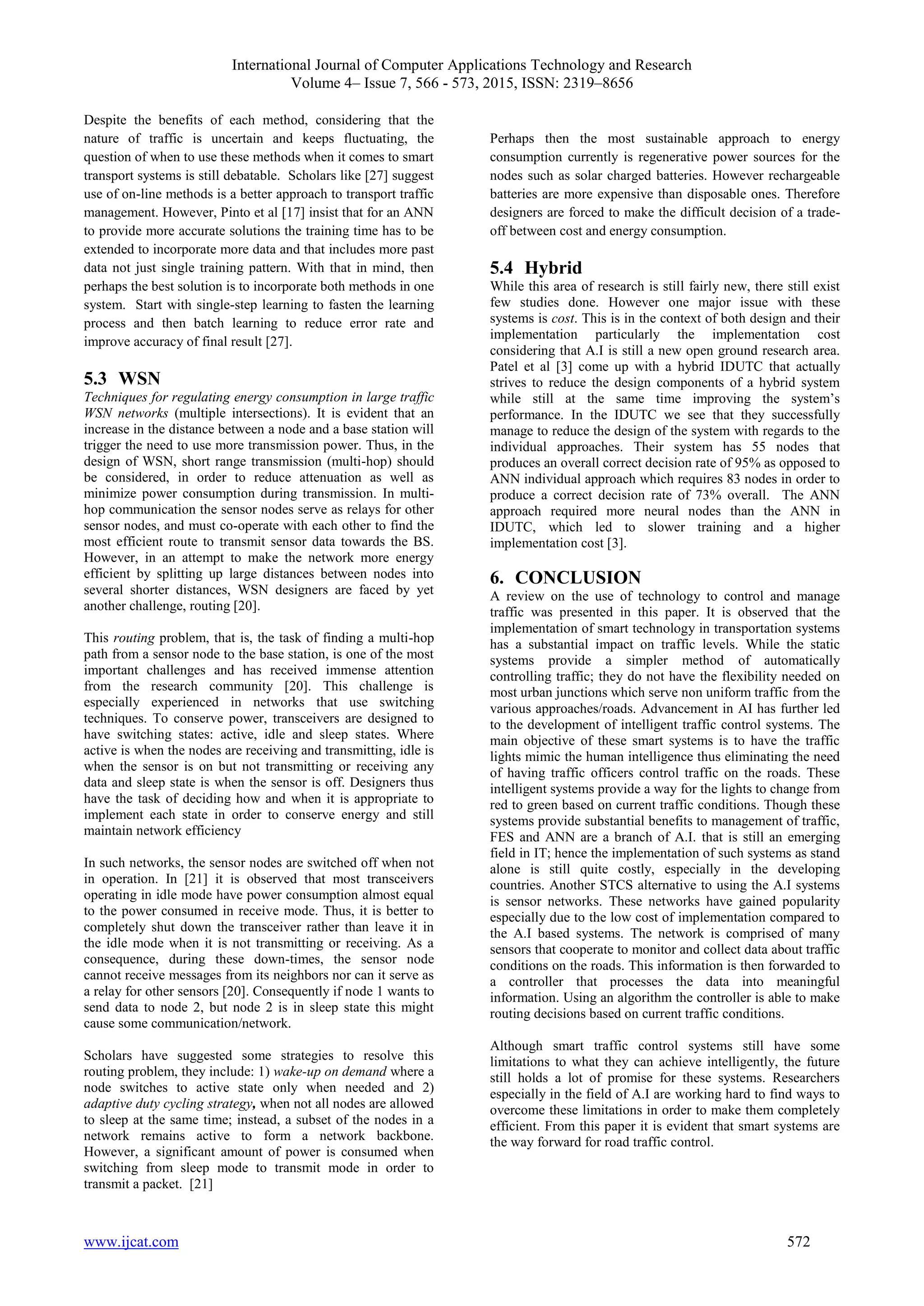 International Journal of Computer Applications Technology and Research
Volume 4– Issue 7, 566 - 573, 2015, ISSN: 2319–8656
www.ijcat.com 572
Despite the benefits of each method, considering that the
nature of traffic is uncertain and keeps fluctuating, the
question of when to use these methods when it comes to smart
transport systems is still debatable. Scholars like [27] suggest
use of on-line methods is a better approach to transport traffic
management. However, Pinto et al [17] insist that for an ANN
to provide more accurate solutions the training time has to be
extended to incorporate more data and that includes more past
data not just single training pattern. With that in mind, then
perhaps the best solution is to incorporate both methods in one
system. Start with single-step learning to fasten the learning
process and then batch learning to reduce error rate and
improve accuracy of final result [27].
5.3 WSN
Techniques for regulating energy consumption in large traffic
WSN networks (multiple intersections). It is evident that an
increase in the distance between a node and a base station will
trigger the need to use more transmission power. Thus, in the
design of WSN, short range transmission (multi-hop) should
be considered, in order to reduce attenuation as well as
minimize power consumption during transmission. In multi-
hop communication the sensor nodes serve as relays for other
sensor nodes, and must co-operate with each other to find the
most efficient route to transmit sensor data towards the BS.
However, in an attempt to make the network more energy
efficient by splitting up large distances between nodes into
several shorter distances, WSN designers are faced by yet
another challenge, routing [20].
This routing problem, that is, the task of finding a multi-hop
path from a sensor node to the base station, is one of the most
important challenges and has received immense attention
from the research community [20]. This challenge is
especially experienced in networks that use switching
techniques. To conserve power, transceivers are designed to
have switching states: active, idle and sleep states. Where
active is when the nodes are receiving and transmitting, idle is
when the sensor is on but not transmitting or receiving any
data and sleep state is when the sensor is off. Designers thus
have the task of deciding how and when it is appropriate to
implement each state in order to conserve energy and still
maintain network efficiency
In such networks, the sensor nodes are switched off when not
in operation. In [21] it is observed that most transceivers
operating in idle mode have power consumption almost equal
to the power consumed in receive mode. Thus, it is better to
completely shut down the transceiver rather than leave it in
the idle mode when it is not transmitting or receiving. As a
consequence, during these down-times, the sensor node
cannot receive messages from its neighbors nor can it serve as
a relay for other sensors [20]. Consequently if node 1 wants to
send data to node 2, but node 2 is in sleep state this might
cause some communication/network.
Scholars have suggested some strategies to resolve this
routing problem, they include: 1) wake-up on demand where a
node switches to active state only when needed and 2)
adaptive duty cycling strategy, when not all nodes are allowed
to sleep at the same time; instead, a subset of the nodes in a
network remains active to form a network backbone.
However, a significant amount of power is consumed when
switching from sleep mode to transmit mode in order to
transmit a packet. [21]
Perhaps then the most sustainable approach to energy
consumption currently is regenerative power sources for the
nodes such as solar charged batteries. However rechargeable
batteries are more expensive than disposable ones. Therefore
designers are forced to make the difficult decision of a trade-
off between cost and energy consumption.
5.4 Hybrid
While this area of research is still fairly new, there still exist
few studies done. However one major issue with these
systems is cost. This is in the context of both design and their
implementation particularly the implementation cost
considering that A.I is still a new open ground research area.
Patel et al [3] come up with a hybrid IDUTC that actually
strives to reduce the design components of a hybrid system
while still at the same time improving the system’s
performance. In the IDUTC we see that they successfully
manage to reduce the design of the system with regards to the
individual approaches. Their system has 55 nodes that
produces an overall correct decision rate of 95% as opposed to
ANN individual approach which requires 83 nodes in order to
produce a correct decision rate of 73% overall. The ANN
approach required more neural nodes than the ANN in
IDUTC, which led to slower training and a higher
implementation cost [3].
6. CONCLUSION
A review on the use of technology to control and manage
traffic was presented in this paper. It is observed that the
implementation of smart technology in transportation systems
has a substantial impact on traffic levels. While the static
systems provide a simpler method of automatically
controlling traffic; they do not have the flexibility needed on
most urban junctions which serve non uniform traffic from the
various approaches/roads. Advancement in AI has further led
to the development of intelligent traffic control systems. The
main objective of these smart systems is to have the traffic
lights mimic the human intelligence thus eliminating the need
of having traffic officers control traffic on the roads. These
intelligent systems provide a way for the lights to change from
red to green based on current traffic conditions. Though these
systems provide substantial benefits to management of traffic,
FES and ANN are a branch of A.I. that is still an emerging
field in IT; hence the implementation of such systems as stand
alone is still quite costly, especially in the developing
countries. Another STCS alternative to using the A.I systems
is sensor networks. These networks have gained popularity
especially due to the low cost of implementation compared to
the A.I based systems. The network is comprised of many
sensors that cooperate to monitor and collect data about traffic
conditions on the roads. This information is then forwarded to
a controller that processes the data into meaningful
information. Using an algorithm the controller is able to make
routing decisions based on current traffic conditions.
Although smart traffic control systems still have some
limitations to what they can achieve intelligently, the future
still holds a lot of promise for these systems. Researchers
especially in the field of A.I are working hard to find ways to
overcome these limitations in order to make them completely
efficient. From this paper it is evident that smart systems are
the way forward for road traffic control.
 