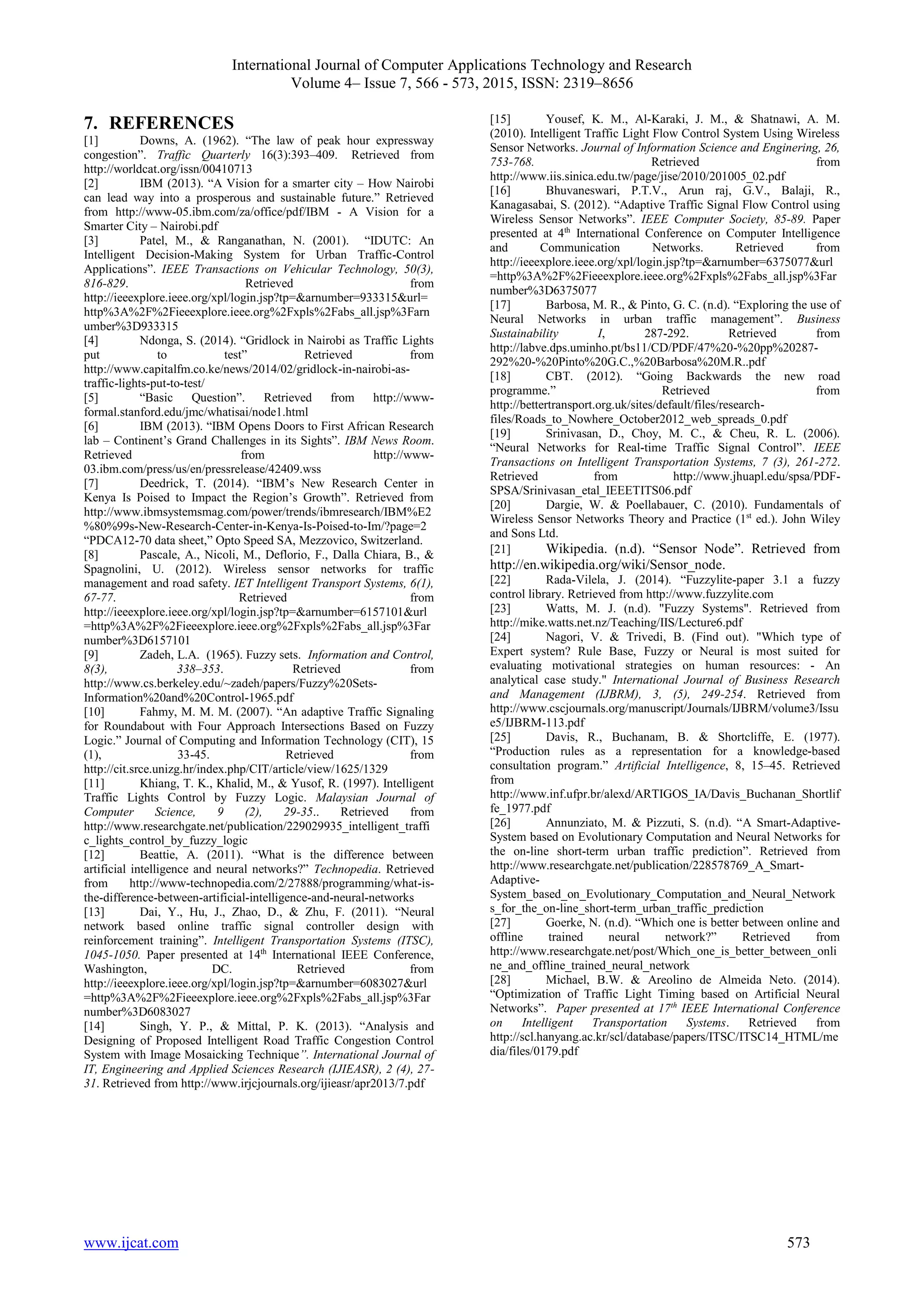 International Journal of Computer Applications Technology and Research
Volume 4– Issue 7, 566 - 573, 2015, ISSN: 2319–8656
www.ijcat.com 573
7. REFERENCES
[1] Downs, A. (1962). “The law of peak hour expressway
congestion”. Traffic Quarterly 16(3):393–409. Retrieved from
http://worldcat.org/issn/00410713
[2] IBM (2013). “A Vision for a smarter city – How Nairobi
can lead way into a prosperous and sustainable future.” Retrieved
from http://www-05.ibm.com/za/office/pdf/IBM - A Vision for a
Smarter City – Nairobi.pdf
[3] Patel, M., & Ranganathan, N. (2001). “IDUTC: An
Intelligent Decision-Making System for Urban Traffic-Control
Applications”. IEEE Transactions on Vehicular Technology, 50(3),
816-829. Retrieved from
http://ieeexplore.ieee.org/xpl/login.jsp?tp=&arnumber=933315&url=
http%3A%2F%2Fieeexplore.ieee.org%2Fxpls%2Fabs_all.jsp%3Farn
umber%3D933315
[4] Ndonga, S. (2014). “Gridlock in Nairobi as Traffic Lights
put to test” Retrieved from
http://www.capitalfm.co.ke/news/2014/02/gridlock-in-nairobi-as-
traffic-lights-put-to-test/
[5] “Basic Question”. Retrieved from http://www-
formal.stanford.edu/jmc/whatisai/node1.html
[6] IBM (2013). “IBM Opens Doors to First African Research
lab – Continent’s Grand Challenges in its Sights”. IBM News Room.
Retrieved from http://www-
03.ibm.com/press/us/en/pressrelease/42409.wss
[7] Deedrick, T. (2014). “IBM’s New Research Center in
Kenya Is Poised to Impact the Region’s Growth”. Retrieved from
http://www.ibmsystemsmag.com/power/trends/ibmresearch/IBM%E2
%80%99s-New-Research-Center-in-Kenya-Is-Poised-to-Im/?page=2
“PDCA12-70 data sheet,” Opto Speed SA, Mezzovico, Switzerland.
[8] Pascale, A., Nicoli, M., Deflorio, F., Dalla Chiara, B., &
Spagnolini, U. (2012). Wireless sensor networks for traffic
management and road safety. IET Intelligent Transport Systems, 6(1),
67-77. Retrieved from
http://ieeexplore.ieee.org/xpl/login.jsp?tp=&arnumber=6157101&url
=http%3A%2F%2Fieeexplore.ieee.org%2Fxpls%2Fabs_all.jsp%3Far
number%3D6157101
[9] Zadeh, L.A. (1965). Fuzzy sets. Information and Control,
8(3), 338–353. Retrieved from
http://www.cs.berkeley.edu/~zadeh/papers/Fuzzy%20Sets-
Information%20and%20Control-1965.pdf
[10] Fahmy, M. M. M. (2007). “An adaptive Traffic Signaling
for Roundabout with Four Approach Intersections Based on Fuzzy
Logic.” Journal of Computing and Information Technology (CIT), 15
(1), 33-45. Retrieved from
http://cit.srce.unizg.hr/index.php/CIT/article/view/1625/1329
[11] Khiang, T. K., Khalid, M., & Yusof, R. (1997). Intelligent
Traffic Lights Control by Fuzzy Logic. Malaysian Journal of
Computer Science, 9 (2), 29-35.. Retrieved from
http://www.researchgate.net/publication/229029935_intelligent_traffi
c_lights_control_by_fuzzy_logic
[12] Beattie, A. (2011). “What is the difference between
artificial intelligence and neural networks?” Technopedia. Retrieved
from http://www-technopedia.com/2/27888/programming/what-is-
the-difference-between-artificial-intelligence-and-neural-networks
[13] Dai, Y., Hu, J., Zhao, D., & Zhu, F. (2011). “Neural
network based online traffic signal controller design with
reinforcement training”. Intelligent Transportation Systems (ITSC),
1045-1050. Paper presented at 14th
International IEEE Conference,
Washington, DC. Retrieved from
http://ieeexplore.ieee.org/xpl/login.jsp?tp=&arnumber=6083027&url
=http%3A%2F%2Fieeexplore.ieee.org%2Fxpls%2Fabs_all.jsp%3Far
number%3D6083027
[14] Singh, Y. P., & Mittal, P. K. (2013). “Analysis and
Designing of Proposed Intelligent Road Traffic Congestion Control
System with Image Mosaicking Technique”. International Journal of
IT, Engineering and Applied Sciences Research (IJIEASR), 2 (4), 27-
31. Retrieved from http://www.irjcjournals.org/ijieasr/apr2013/7.pdf
[15] Yousef, K. M., Al-Karaki, J. M., & Shatnawi, A. M.
(2010). Intelligent Traffic Light Flow Control System Using Wireless
Sensor Networks. Journal of Information Science and Enginering, 26,
753-768. Retrieved from
http://www.iis.sinica.edu.tw/page/jise/2010/201005_02.pdf
[16] Bhuvaneswari, P.T.V., Arun raj, G.V., Balaji, R.,
Kanagasabai, S. (2012). “Adaptive Traffic Signal Flow Control using
Wireless Sensor Networks”. IEEE Computer Society, 85-89. Paper
presented at 4th
International Conference on Computer Intelligence
and Communication Networks. Retrieved from
http://ieeexplore.ieee.org/xpl/login.jsp?tp=&arnumber=6375077&url
=http%3A%2F%2Fieeexplore.ieee.org%2Fxpls%2Fabs_all.jsp%3Far
number%3D6375077
[17] Barbosa, M. R., & Pinto, G. C. (n.d). “Exploring the use of
Neural Networks in urban traffic management”. Business
Sustainability I, 287-292. Retrieved from
http://labve.dps.uminho.pt/bs11/CD/PDF/47%20-%20pp%20287-
292%20-%20Pinto%20G.C.,%20Barbosa%20M.R..pdf
[18] CBT. (2012). “Going Backwards the new road
programme.” Retrieved from
http://bettertransport.org.uk/sites/default/files/research-
files/Roads_to_Nowhere_October2012_web_spreads_0.pdf
[19] Srinivasan, D., Choy, M. C., & Cheu, R. L. (2006).
“Neural Networks for Real-time Traffic Signal Control”. IEEE
Transactions on Intelligent Transportation Systems, 7 (3), 261-272.
Retrieved from http://www.jhuapl.edu/spsa/PDF-
SPSA/Srinivasan_etal_IEEETITS06.pdf
[20] Dargie, W. & Poellabauer, C. (2010). Fundamentals of
Wireless Sensor Networks Theory and Practice (1st
ed.). John Wiley
and Sons Ltd.
[21] Wikipedia. (n.d). “Sensor Node”. Retrieved from
http://en.wikipedia.org/wiki/Sensor_node.
[22] Rada-Vilela, J. (2014). “Fuzzylite-paper 3.1 a fuzzy
control library. Retrieved from http://www.fuzzylite.com
[23] Watts, M. J. (n.d). "Fuzzy Systems". Retrieved from
http://mike.watts.net.nz/Teaching/IIS/Lecture6.pdf
[24] Nagori, V. & Trivedi, B. (Find out). "Which type of
Expert system? Rule Base, Fuzzy or Neural is most suited for
evaluating motivational strategies on human resources: - An
analytical case study." International Journal of Business Research
and Management (IJBRM), 3, (5), 249-254. Retrieved from
http://www.cscjournals.org/manuscript/Journals/IJBRM/volume3/Issu
e5/IJBRM-113.pdf
[25] Davis, R., Buchanam, B. & Shortcliffe, E. (1977).
“Production rules as a representation for a knowledge-based
consultation program.” Artificial Intelligence, 8, 15–45. Retrieved
from
http://www.inf.ufpr.br/alexd/ARTIGOS_IA/Davis_Buchanan_Shortlif
fe_1977.pdf
[26] Annunziato, M. & Pizzuti, S. (n.d). “A Smart-Adaptive-
System based on Evolutionary Computation and Neural Networks for
the on-line short-term urban traffic prediction”. Retrieved from
http://www.researchgate.net/publication/228578769_A_Smart-
Adaptive-
System_based_on_Evolutionary_Computation_and_Neural_Network
s_for_the_on-line_short-term_urban_traffic_prediction
[27] Goerke, N. (n.d). “Which one is better between online and
offline trained neural network?” Retrieved from
http://www.researchgate.net/post/Which_one_is_better_between_onli
ne_and_offline_trained_neural_network
[28] Michael, B.W. & Areolino de Almeida Neto. (2014).
“Optimization of Traffic Light Timing based on Artificial Neural
Networks”. Paper presented at 17th
IEEE International Conference
on Intelligent Transportation Systems. Retrieved from
http://scl.hanyang.ac.kr/scl/database/papers/ITSC/ITSC14_HTML/me
dia/files/0179.pdf
 