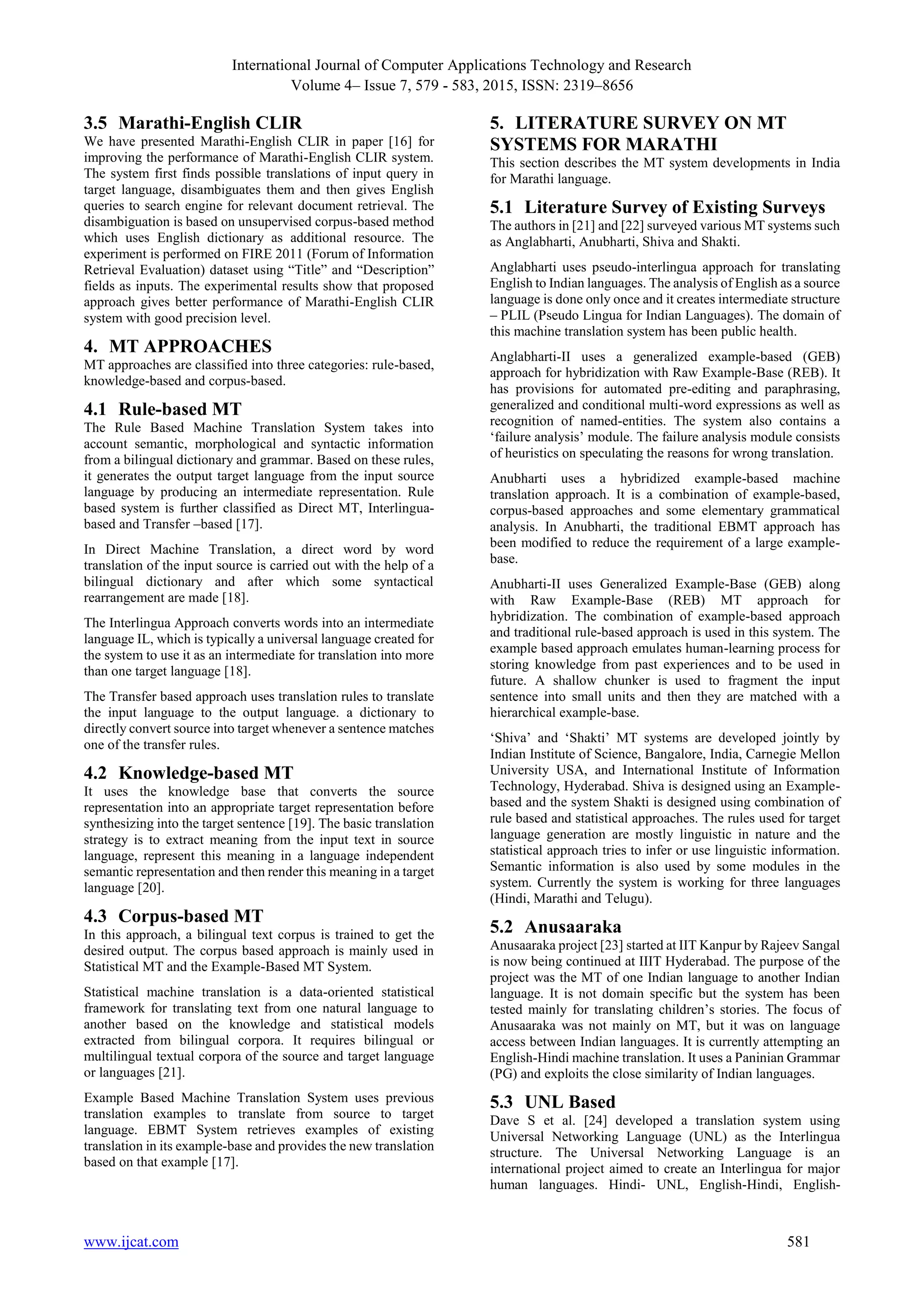 International Journal of Computer Applications Technology and Research
Volume 4– Issue 7, 579 - 583, 2015, ISSN: 2319–8656
www.ijcat.com 581
3.5 Marathi-English CLIR
We have presented Marathi-English CLIR in paper [16] for
improving the performance of Marathi-English CLIR system.
The system first finds possible translations of input query in
target language, disambiguates them and then gives English
queries to search engine for relevant document retrieval. The
disambiguation is based on unsupervised corpus-based method
which uses English dictionary as additional resource. The
experiment is performed on FIRE 2011 (Forum of Information
Retrieval Evaluation) dataset using “Title” and “Description”
fields as inputs. The experimental results show that proposed
approach gives better performance of Marathi-English CLIR
system with good precision level.
4. MT APPROACHES
MT approaches are classified into three categories: rule-based,
knowledge-based and corpus-based.
4.1 Rule-based MT
The Rule Based Machine Translation System takes into
account semantic, morphological and syntactic information
from a bilingual dictionary and grammar. Based on these rules,
it generates the output target language from the input source
language by producing an intermediate representation. Rule
based system is further classified as Direct MT, Interlingua-
based and Transfer –based [17].
In Direct Machine Translation, a direct word by word
translation of the input source is carried out with the help of a
bilingual dictionary and after which some syntactical
rearrangement are made [18].
The Interlingua Approach converts words into an intermediate
language IL, which is typically a universal language created for
the system to use it as an intermediate for translation into more
than one target language [18].
The Transfer based approach uses translation rules to translate
the input language to the output language. a dictionary to
directly convert source into target whenever a sentence matches
one of the transfer rules.
4.2 Knowledge-based MT
It uses the knowledge base that converts the source
representation into an appropriate target representation before
synthesizing into the target sentence [19]. The basic translation
strategy is to extract meaning from the input text in source
language, represent this meaning in a language independent
semantic representation and then render this meaning in a target
language [20].
4.3 Corpus-based MT
In this approach, a bilingual text corpus is trained to get the
desired output. The corpus based approach is mainly used in
Statistical MT and the Example-Based MT System.
Statistical machine translation is a data-oriented statistical
framework for translating text from one natural language to
another based on the knowledge and statistical models
extracted from bilingual corpora. It requires bilingual or
multilingual textual corpora of the source and target language
or languages [21].
Example Based Machine Translation System uses previous
translation examples to translate from source to target
language. EBMT System retrieves examples of existing
translation in its example-base and provides the new translation
based on that example [17].
5. LITERATURE SURVEY ON MT
SYSTEMS FOR MARATHI
This section describes the MT system developments in India
for Marathi language.
5.1 Literature Survey of Existing Surveys
The authors in [21] and [22] surveyed various MT systems such
as Anglabharti, Anubharti, Shiva and Shakti.
Anglabharti uses pseudo-interlingua approach for translating
English to Indian languages. The analysis of English as a source
language is done only once and it creates intermediate structure
– PLIL (Pseudo Lingua for Indian Languages). The domain of
this machine translation system has been public health.
Anglabharti-II uses a generalized example-based (GEB)
approach for hybridization with Raw Example-Base (REB). It
has provisions for automated pre-editing and paraphrasing,
generalized and conditional multi-word expressions as well as
recognition of named-entities. The system also contains a
‘failure analysis’ module. The failure analysis module consists
of heuristics on speculating the reasons for wrong translation.
Anubharti uses a hybridized example-based machine
translation approach. It is a combination of example-based,
corpus-based approaches and some elementary grammatical
analysis. In Anubharti, the traditional EBMT approach has
been modified to reduce the requirement of a large example-
base.
Anubharti-II uses Generalized Example-Base (GEB) along
with Raw Example-Base (REB) MT approach for
hybridization. The combination of example-based approach
and traditional rule-based approach is used in this system. The
example based approach emulates human-learning process for
storing knowledge from past experiences and to be used in
future. A shallow chunker is used to fragment the input
sentence into small units and then they are matched with a
hierarchical example-base.
‘Shiva’ and ‘Shakti’ MT systems are developed jointly by
Indian Institute of Science, Bangalore, India, Carnegie Mellon
University USA, and International Institute of Information
Technology, Hyderabad. Shiva is designed using an Example-
based and the system Shakti is designed using combination of
rule based and statistical approaches. The rules used for target
language generation are mostly linguistic in nature and the
statistical approach tries to infer or use linguistic information.
Semantic information is also used by some modules in the
system. Currently the system is working for three languages
(Hindi, Marathi and Telugu).
5.2 Anusaaraka
Anusaaraka project [23] started at IIT Kanpur by Rajeev Sangal
is now being continued at IIIT Hyderabad. The purpose of the
project was the MT of one Indian language to another Indian
language. It is not domain specific but the system has been
tested mainly for translating children’s stories. The focus of
Anusaaraka was not mainly on MT, but it was on language
access between Indian languages. It is currently attempting an
English-Hindi machine translation. It uses a Paninian Grammar
(PG) and exploits the close similarity of Indian languages.
5.3 UNL Based
Dave S et al. [24] developed a translation system using
Universal Networking Language (UNL) as the Interlingua
structure. The Universal Networking Language is an
international project aimed to create an Interlingua for major
human languages. Hindi- UNL, English-Hindi, English-
 