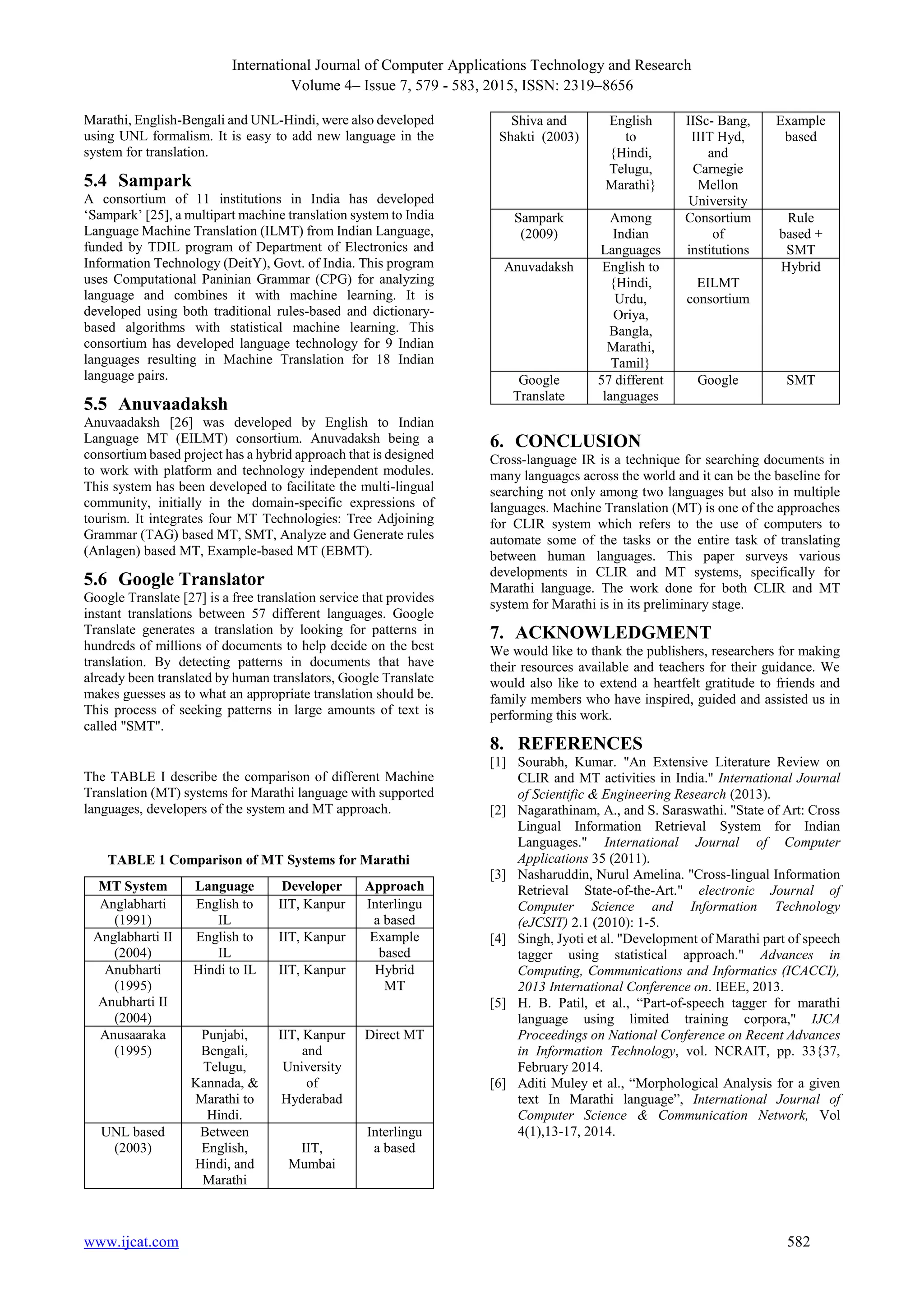 International Journal of Computer Applications Technology and Research
Volume 4– Issue 7, 579 - 583, 2015, ISSN: 2319–8656
www.ijcat.com 582
Marathi, English-Bengali and UNL-Hindi, were also developed
using UNL formalism. It is easy to add new language in the
system for translation.
5.4 Sampark
A consortium of 11 institutions in India has developed
‘Sampark’ [25], a multipart machine translation system to India
Language Machine Translation (ILMT) from Indian Language,
funded by TDIL program of Department of Electronics and
Information Technology (DeitY), Govt. of India. This program
uses Computational Paninian Grammar (CPG) for analyzing
language and combines it with machine learning. It is
developed using both traditional rules-based and dictionary-
based algorithms with statistical machine learning. This
consortium has developed language technology for 9 Indian
languages resulting in Machine Translation for 18 Indian
language pairs.
5.5 Anuvaadaksh
Anuvaadaksh [26] was developed by English to Indian
Language MT (EILMT) consortium. Anuvadaksh being a
consortium based project has a hybrid approach that is designed
to work with platform and technology independent modules.
This system has been developed to facilitate the multi-lingual
community, initially in the domain-specific expressions of
tourism. It integrates four MT Technologies: Tree Adjoining
Grammar (TAG) based MT, SMT, Analyze and Generate rules
(Anlagen) based MT, Example-based MT (EBMT).
5.6 Google Translator
Google Translate [27] is a free translation service that provides
instant translations between 57 different languages. Google
Translate generates a translation by looking for patterns in
hundreds of millions of documents to help decide on the best
translation. By detecting patterns in documents that have
already been translated by human translators, Google Translate
makes guesses as to what an appropriate translation should be.
This process of seeking patterns in large amounts of text is
called "SMT".
The TABLE I describe the comparison of different Machine
Translation (MT) systems for Marathi language with supported
languages, developers of the system and MT approach.
TABLE 1 Comparison of MT Systems for Marathi
MT System Language Developer Approach
Anglabharti
(1991)
English to
IL
IIT, Kanpur Interlingu
a based
Anglabharti II
(2004)
English to
IL
IIT, Kanpur Example
based
Anubharti
(1995)
Anubharti II
(2004)
Hindi to IL IIT, Kanpur Hybrid
MT
Anusaaraka
(1995)
Punjabi,
Bengali,
Telugu,
Kannada, &
Marathi to
Hindi.
IIT, Kanpur
and
University
of
Hyderabad
Direct MT
UNL based
(2003)
Between
English,
Hindi, and
Marathi
IIT,
Mumbai
Interlingu
a based
Shiva and
Shakti (2003)
English
to
{Hindi,
Telugu,
Marathi}
IISc- Bang,
IIIT Hyd,
and
Carnegie
Mellon
University
Example
based
Sampark
(2009)
Among
Indian
Languages
Consortium
of
institutions
Rule
based +
SMT
Anuvadaksh English to
{Hindi,
Urdu,
Oriya,
Bangla,
Marathi,
Tamil}
EILMT
consortium
Hybrid
Google
Translate
57 different
languages
Google SMT
6. CONCLUSION
Cross-language IR is a technique for searching documents in
many languages across the world and it can be the baseline for
searching not only among two languages but also in multiple
languages. Machine Translation (MT) is one of the approaches
for CLIR system which refers to the use of computers to
automate some of the tasks or the entire task of translating
between human languages. This paper surveys various
developments in CLIR and MT systems, specifically for
Marathi language. The work done for both CLIR and MT
system for Marathi is in its preliminary stage.
7. ACKNOWLEDGMENT
We would like to thank the publishers, researchers for making
their resources available and teachers for their guidance. We
would also like to extend a heartfelt gratitude to friends and
family members who have inspired, guided and assisted us in
performing this work.
8. REFERENCES
[1] Sourabh, Kumar. "An Extensive Literature Review on
CLIR and MT activities in India." International Journal
of Scientific & Engineering Research (2013).
[2] Nagarathinam, A., and S. Saraswathi. "State of Art: Cross
Lingual Information Retrieval System for Indian
Languages." International Journal of Computer
Applications 35 (2011).
[3] Nasharuddin, Nurul Amelina. "Cross-lingual Information
Retrieval State-of-the-Art." electronic Journal of
Computer Science and Information Technology
(eJCSIT) 2.1 (2010): 1-5.
[4] Singh, Jyoti et al. "Development of Marathi part of speech
tagger using statistical approach." Advances in
Computing, Communications and Informatics (ICACCI),
2013 International Conference on. IEEE, 2013.
[5] H. B. Patil, et al., “Part-of-speech tagger for marathi
language using limited training corpora," IJCA
Proceedings on National Conference on Recent Advances
in Information Technology, vol. NCRAIT, pp. 33{37,
February 2014.
[6] Aditi Muley et al., “Morphological Analysis for a given
text In Marathi language”, International Journal of
Computer Science & Communication Network, Vol
4(1),13-17, 2014.
 
