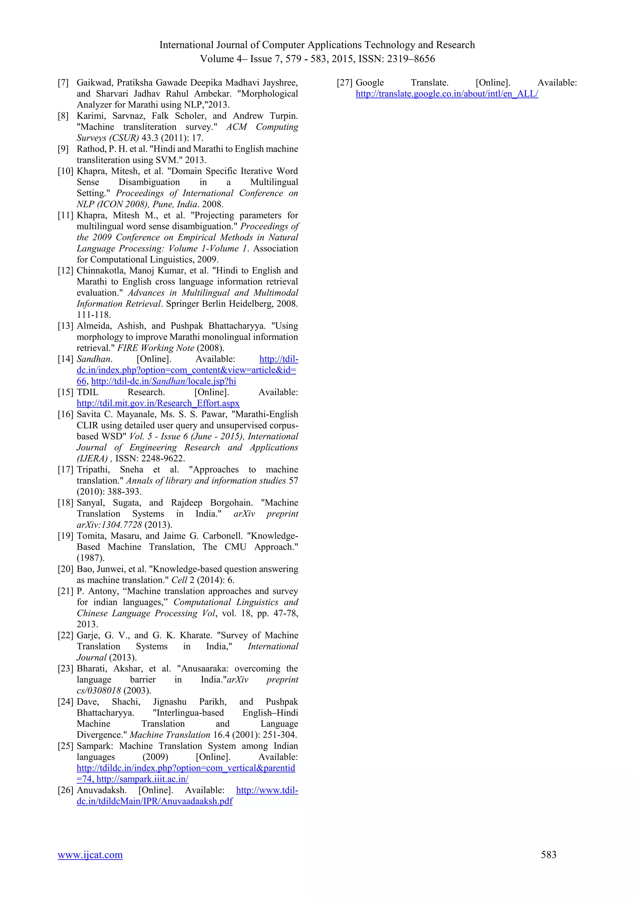 International Journal of Computer Applications Technology and Research
Volume 4– Issue 7, 579 - 583, 2015, ISSN: 2319–8656
www.ijcat.com 583
[7] Gaikwad, Pratiksha Gawade Deepika Madhavi Jayshree,
and Sharvari Jadhav Rahul Ambekar. "Morphological
Analyzer for Marathi using NLP,"2013.
[8] Karimi, Sarvnaz, Falk Scholer, and Andrew Turpin.
"Machine transliteration survey." ACM Computing
Surveys (CSUR) 43.3 (2011): 17.
[9] Rathod, P. H. et al. "Hindi and Marathi to English machine
transliteration using SVM." 2013.
[10] Khapra, Mitesh, et al. "Domain Specific Iterative Word
Sense Disambiguation in a Multilingual
Setting." Proceedings of International Conference on
NLP (ICON 2008), Pune, India. 2008.
[11] Khapra, Mitesh M., et al. "Projecting parameters for
multilingual word sense disambiguation." Proceedings of
the 2009 Conference on Empirical Methods in Natural
Language Processing: Volume 1-Volume 1. Association
for Computational Linguistics, 2009.
[12] Chinnakotla, Manoj Kumar, et al. "Hindi to English and
Marathi to English cross language information retrieval
evaluation." Advances in Multilingual and Multimodal
Information Retrieval. Springer Berlin Heidelberg, 2008.
111-118.
[13] Almeida, Ashish, and Pushpak Bhattacharyya. "Using
morphology to improve Marathi monolingual information
retrieval." FIRE Working Note (2008).
[14] Sandhan. [Online]. Available: http://tdil-
dc.in/index.php?option=com_content&view=article&id=
66, http://tdil-dc.in/Sandhan/locale.jsp?hi
[15] TDIL Research. [Online]. Available:
http://tdil.mit.gov.in/Research_Effort.aspx
[16] Savita C. Mayanale, Ms. S. S. Pawar, "Marathi-English
CLIR using detailed user query and unsupervised corpus-
based WSD" Vol. 5 - Issue 6 (June - 2015), International
Journal of Engineering Research and Applications
(IJERA) , ISSN: 2248-9622.
[17] Tripathi, Sneha et al. "Approaches to machine
translation." Annals of library and information studies 57
(2010): 388-393.
[18] Sanyal, Sugata, and Rajdeep Borgohain. "Machine
Translation Systems in India." arXiv preprint
arXiv:1304.7728 (2013).
[19] Tomita, Masaru, and Jaime G. Carbonell. "Knowledge-
Based Machine Translation, The CMU Approach."
(1987).
[20] Bao, Junwei, et al. "Knowledge-based question answering
as machine translation." Cell 2 (2014): 6.
[21] P. Antony, “Machine translation approaches and survey
for indian languages,” Computational Linguistics and
Chinese Language Processing Vol, vol. 18, pp. 47-78,
2013.
[22] Garje, G. V., and G. K. Kharate. "Survey of Machine
Translation Systems in India," International
Journal (2013).
[23] Bharati, Akshar, et al. "Anusaaraka: overcoming the
language barrier in India."arXiv preprint
cs/0308018 (2003).
[24] Dave, Shachi, Jignashu Parikh, and Pushpak
Bhattacharyya. "Interlingua-based English–Hindi
Machine Translation and Language
Divergence." Machine Translation 16.4 (2001): 251-304.
[25] Sampark: Machine Translation System among Indian
languages (2009) [Online]. Available:
http://tdildc.in/index.php?option=com_vertical&parentid
=74, http://sampark.iiit.ac.in/
[26] Anuvadaksh. [Online]. Available: http://www.tdil-
dc.in/tdildcMain/IPR/Anuvaadaaksh.pdf
[27] Google Translate. [Online]. Available:
http://translate.google.co.in/about/intl/en_ALL/
 