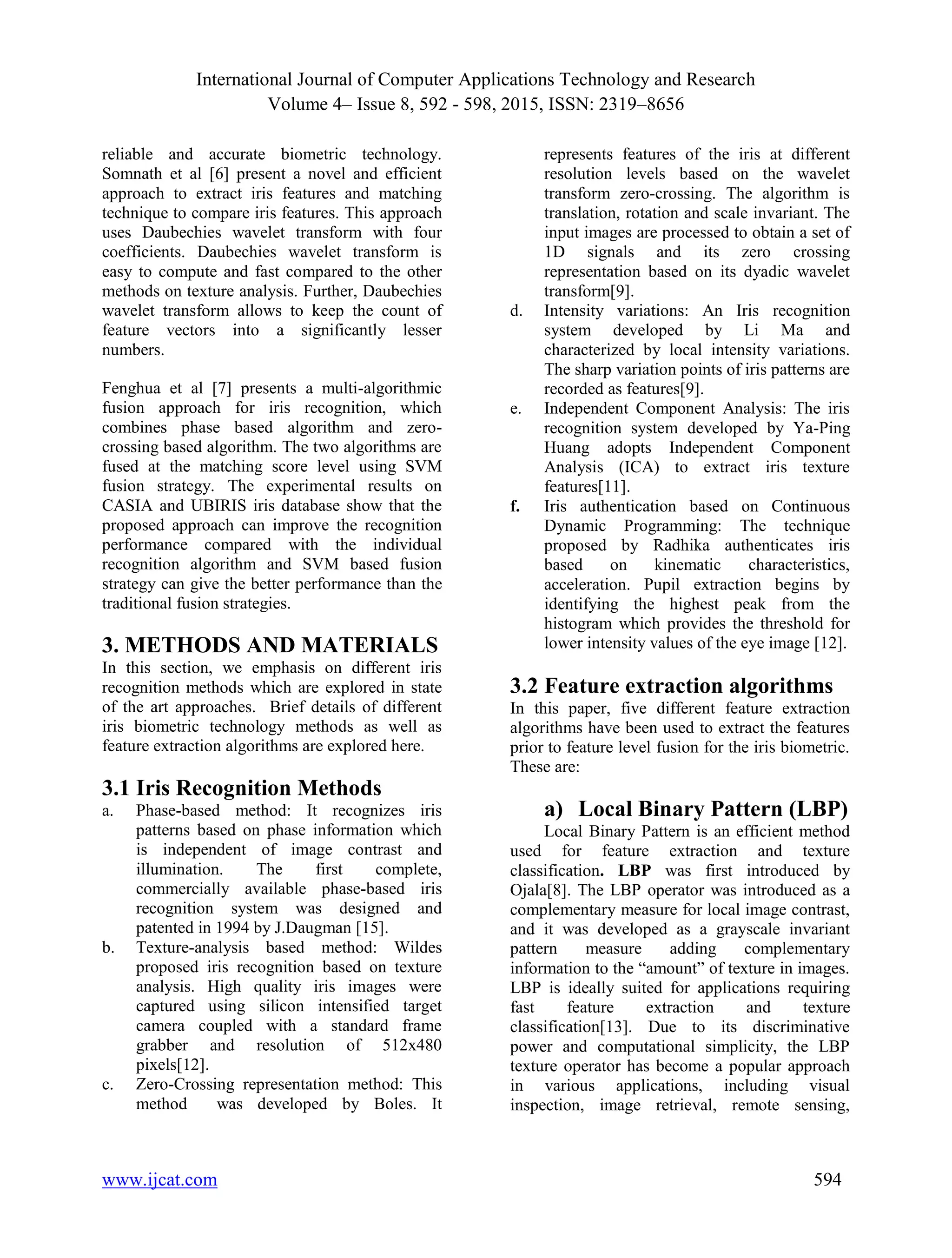International Journal of Computer Applications Technology and Research Volume 4– Issue 8, 592 - 598, 2015, ISSN: 2319–8656 www.ijcat.com 594 reliable and accurate biometric technology. Somnath et al [6] present a novel and efficient approach to extract iris features and matching technique to compare iris features. This approach uses Daubechies wavelet transform with four coefficients. Daubechies wavelet transform is easy to compute and fast compared to the other methods on texture analysis. Further, Daubechies wavelet transform allows to keep the count of feature vectors into a significantly lesser numbers. Fenghua et al [7] presents a multi-algorithmic fusion approach for iris recognition, which combines phase based algorithm and zero- crossing based algorithm. The two algorithms are fused at the matching score level using SVM fusion strategy. The experimental results on CASIA and UBIRIS iris database show that the proposed approach can improve the recognition performance compared with the individual recognition algorithm and SVM based fusion strategy can give the better performance than the traditional fusion strategies. 3. METHODS AND MATERIALS In this section, we emphasis on different iris recognition methods which are explored in state of the art approaches. Brief details of different iris biometric technology methods as well as feature extraction algorithms are explored here. 3.1 Iris Recognition Methods a. Phase-based method: It recognizes iris patterns based on phase information which is independent of image contrast and illumination. The first complete, commercially available phase-based iris recognition system was designed and patented in 1994 by J.Daugman [15]. b. Texture-analysis based method: Wildes proposed iris recognition based on texture analysis. High quality iris images were captured using silicon intensified target camera coupled with a standard frame grabber and resolution of 512x480 pixels[12]. c. Zero-Crossing representation method: This method was developed by Boles. It represents features of the iris at different resolution levels based on the wavelet transform zero-crossing. The algorithm is translation, rotation and scale invariant. The input images are processed to obtain a set of 1D signals and its zero crossing representation based on its dyadic wavelet transform[9]. d. Intensity variations: An Iris recognition system developed by Li Ma and characterized by local intensity variations. The sharp variation points of iris patterns are recorded as features[9]. e. Independent Component Analysis: The iris recognition system developed by Ya-Ping Huang adopts Independent Component Analysis (ICA) to extract iris texture features[11]. f. Iris authentication based on Continuous Dynamic Programming: The technique proposed by Radhika authenticates iris based on kinematic characteristics, acceleration. Pupil extraction begins by identifying the highest peak from the histogram which provides the threshold for lower intensity values of the eye image [12]. 3.2 Feature extraction algorithms In this paper, five different feature extraction algorithms have been used to extract the features prior to feature level fusion for the iris biometric. These are: a) Local Binary Pattern (LBP) Local Binary Pattern is an efficient method used for feature extraction and texture classification. LBP was first introduced by Ojala[8]. The LBP operator was introduced as a complementary measure for local image contrast, and it was developed as a grayscale invariant pattern measure adding complementary information to the “amount” of texture in images. LBP is ideally suited for applications requiring fast feature extraction and texture classification[13]. Due to its discriminative power and computational simplicity, the LBP texture operator has become a popular approach in various applications, including visual inspection, image retrieval, remote sensing, 