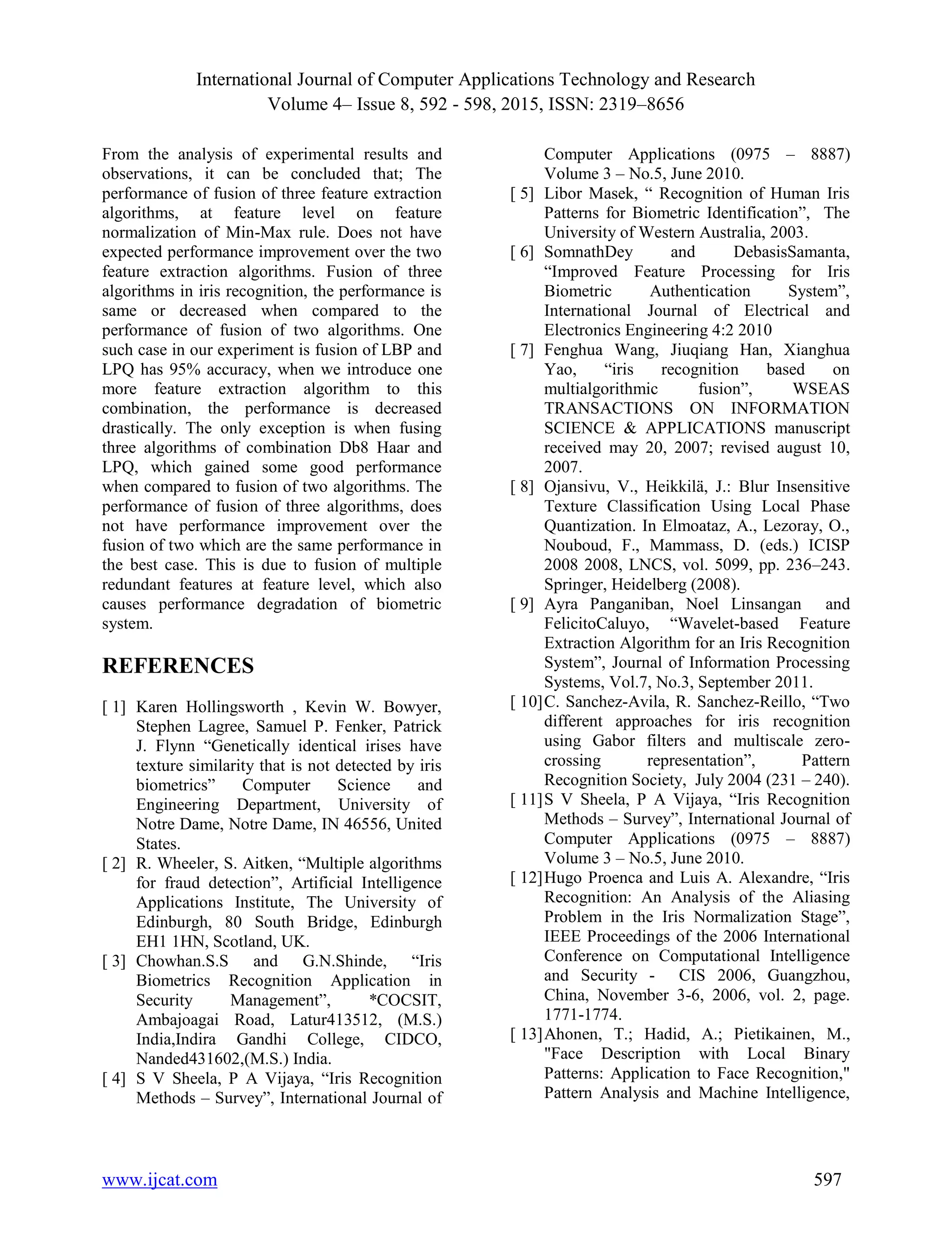 International Journal of Computer Applications Technology and Research Volume 4– Issue 8, 592 - 598, 2015, ISSN: 2319–8656 www.ijcat.com 597 From the analysis of experimental results and observations, it can be concluded that; The performance of fusion of three feature extraction algorithms, at feature level on feature normalization of Min-Max rule. Does not have expected performance improvement over the two feature extraction algorithms. Fusion of three algorithms in iris recognition, the performance is same or decreased when compared to the performance of fusion of two algorithms. One such case in our experiment is fusion of LBP and LPQ has 95% accuracy, when we introduce one more feature extraction algorithm to this combination, the performance is decreased drastically. The only exception is when fusing three algorithms of combination Db8 Haar and LPQ, which gained some good performance when compared to fusion of two algorithms. The performance of fusion of three algorithms, does not have performance improvement over the fusion of two which are the same performance in the best case. This is due to fusion of multiple redundant features at feature level, which also causes performance degradation of biometric system. REFERENCES [ 1] Karen Hollingsworth , Kevin W. Bowyer, Stephen Lagree, Samuel P. Fenker, Patrick J. Flynn “Genetically identical irises have texture similarity that is not detected by iris biometrics” Computer Science and Engineering Department, University of Notre Dame, Notre Dame, IN 46556, United States. [ 2] R. Wheeler, S. Aitken, “Multiple algorithms for fraud detection”, Artificial Intelligence Applications Institute, The University of Edinburgh, 80 South Bridge, Edinburgh EH1 1HN, Scotland, UK. [ 3] Chowhan.S.S and G.N.Shinde, “Iris Biometrics Recognition Application in Security Management”, *COCSIT, Ambajoagai Road, Latur413512, (M.S.) India,Indira Gandhi College, CIDCO, Nanded431602,(M.S.) India. [ 4] S V Sheela, P A Vijaya, “Iris Recognition Methods – Survey”, International Journal of Computer Applications (0975 – 8887) Volume 3 – No.5, June 2010. [ 5] Libor Masek, “ Recognition of Human Iris Patterns for Biometric Identification”, The University of Western Australia, 2003. [ 6] SomnathDey and DebasisSamanta, “Improved Feature Processing for Iris Biometric Authentication System”, International Journal of Electrical and Electronics Engineering 4:2 2010 [ 7] Fenghua Wang, Jiuqiang Han, Xianghua Yao, “iris recognition based on multialgorithmic fusion”, WSEAS TRANSACTIONS ON INFORMATION SCIENCE & APPLICATIONS manuscript received may 20, 2007; revised august 10, 2007. [ 8] Ojansivu, V., Heikkilӓ, J.: Blur Insensitive Texture Classification Using Local Phase Quantization. In Elmoataz, A., Lezoray, O., Nouboud, F., Mammass, D. (eds.) ICISP 2008 2008, LNCS, vol. 5099, pp. 236–243. Springer, Heidelberg (2008). [ 9] Ayra Panganiban, Noel Linsangan and FelicitoCaluyo, “Wavelet-based Feature Extraction Algorithm for an Iris Recognition System”, Journal of Information Processing Systems, Vol.7, No.3, September 2011. [ 10]C. Sanchez-Avila, R. Sanchez-Reillo, “Two different approaches for iris recognition using Gabor filters and multiscale zero- crossing representation”, Pattern Recognition Society, July 2004 (231 – 240). [ 11]S V Sheela, P A Vijaya, “Iris Recognition Methods – Survey”, International Journal of Computer Applications (0975 – 8887) Volume 3 – No.5, June 2010. [ 12]Hugo Proenca and Luis A. Alexandre, “Iris Recognition: An Analysis of the Aliasing Problem in the Iris Normalization Stage”, IEEE Proceedings of the 2006 International Conference on Computational Intelligence and Security - CIS 2006, Guangzhou, China, November 3-6, 2006, vol. 2, page. 1771-1774. [ 13]Ahonen, T.; Hadid, A.; Pietikainen, M., "Face Description with Local Binary Patterns: Application to Face Recognition," Pattern Analysis and Machine Intelligence, 