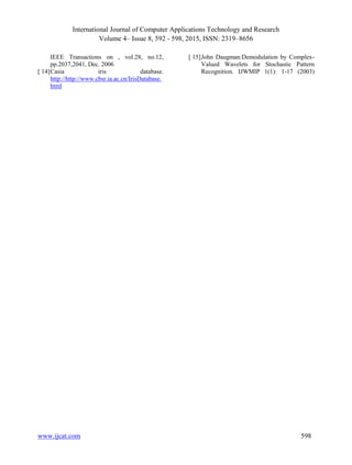 International Journal of Computer Applications Technology and Research
Volume 4– Issue 8, 592 - 598, 2015, ISSN: 2319–8656
www.ijcat.com 598
IEEE Transactions on , vol.28, no.12,
pp.2037,2041, Dec. 2006
[ 14]Casia iris database.
http://http://www.cbsr.ia.ac.cn/IrisDatabase.
html
[ 15]John Daugman:Demodulation by Complex-
Valued Wavelets for Stochastic Pattern
Recognition. IJWMIP 1(1): 1-17 (2003)
 