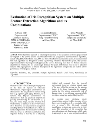 International Journal of Computer Applications Technology and Research
Volume 4– Issue 8, 592 - 598, 2015, ISSN: 2319–8656
www.ijcat.com 592
Evaluation of Iris Recognition System on Multiple
Feature Extraction Algorithms and its
Combinations
Ashwini M B
Department of
Computer Science,
MMK & SDM Mahila
Maha Vidyalaya, K M
Puram, Mysore,
Karnataka, India
Mohammad Imran
Department of CCSIT,
King Faisal University
Al Ahsa, KSA
Fawaz Alsaade
Department of CCSIT,
King Faisal University
Al Ahsa, KSA
Abstract: Multi-algorithmic approach to enhancing the accuracy of iris recognition system is proposed and
investigated. In this system, features are extracted from the iris using various feature extraction algorithms,
namely LPQ, LBP, Gabor Filter, Haar, Db8 and Db16. Based on the experimental results, it is demonstrated
that Mutli-algorithms Iris Recognition System is performing better than the unimodal system. The accuracy
improvement offered by the proposed approach also showed that using more than two feature extraction
algorithms in extracting the iris system might decrease the system performance. This is due to redundant
features. The paper presents a detailed description of the experiments and provides an analysis of the
performance of the proposed method.
Keywods: Biometrics, Iris, Unimodal, Multiple Algorithms, Feature Level Fusion, Performance of
Algorithms
1. INTRODUCTION
Biometrics is the science of recognizing a person
on the basis of physical or behavioral
characteristics. Psychological characteristics are
characteristics that are gathered or learned during
time (e. g. signature, gait, typing dynamics, voice
features etc.). Physical characteristics are
characteristics that are genetically implied and
possibly influenced by the environment (e. g.
face, iris, retina, finger, vascular structure etc.).
Iris biometric is employed in this work because
of its distinctive and uniqueness in each person
including identical twins and each eye. There are
number of properties that enhance the suitability
of the iris for use in automatic identification. One
important feature is that the iris is inherently
isolated and protected from the external
environment. Moreover, being an internal organ
of the eye, behind the cornea and the aqueous
humor; it is almost impossible to surgically
modify the iris without unacceptable risk of
damage. Also, its physiological response to light
provides a natural test against fake irises [11].
Iris provides many interlacing minute
characteristics such as freckles, coronas, stripes,
furrows, crypts and so on. It is essentially stable
over a person’s life. Iris-based personal
identification systems are noninvasive to their
users. The technology of Iris recognition has
some advantages and disadvantages which make
it appropriate to use in some application and not
 