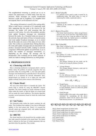 International Journal of Computer Applications Technology and Research
Volume 4– Issue 8, 599 - 603, 2015, ISSN: 2319–8656.
www.ijcat.com 601
The neighborhood trimming is carried out so as to
remove the unnecessary or failed nodes form the tree
structure. Hello messages are usually broadcasted
between a node and its neighbors. If a neighbor does
not respond, then it can be deemed to be lost.
The routing information is stored in the routing table.
When a node leaves a network or if a particular node
fails, supposing that the node is the receiver for the
message, the sender will send assuming that the
receiver is still online. So solve this problem, periodic
route update broadcast messages are transmitted
between the nodes. So, if hundred nodes are present in
the network, then each node will have to transmit ninety
nine route update broadcast messages, so as to ensure
that all the nodes are aware of the status of every other
node. This is done on a periodic basis. During that time,
the route path update messages that are transmitted will
produce increased network traffic, leading to network
congestion. Differential updates are performed, so as to
reduce the number of messages transmitted. i.e,
depending on the change, the message will be
broadcasted. This overhead can be further reduced, if
nodes are made to manage themselves as small groups.
.
4. PROPOSED SYSTEM
4.1 Clustering with PSR
Here, a clustering mechanism is proposed, which is used to
further reduce the problem of network congestion that was
prevalent within the existing PSR. i.e, the route path update
messages were broadcasted on a periodic basis in the previous
scheme so as to maintain the network information. Here,
groups/clusters are formed so as to reduce the route path
update overhead. Each cluster consists of the following:
4.2 Cluster Head:
The role of the cluster head is to maintain the cluster. The
cluster head is elected by using the BBCMS[9]
election
algorithm. The cluster changes are locally informed to all the
nodes within the cluster, so that the failure of a cluster head
will not render the cluster ineffective. The election algorithm
considers several parameters based on which the cluster head
is elected.
4.3 Sub Nodes:
The remaining nodes within the cluster constitute the sub
nodes. They broadcast their updates, if any (due to differential
update), to the local group only. Hence it is assured the
network cannot get congested easily with update broadcast
messages as in earlier setup.
4.4 BBCMS
The cluster head has to be elected from the available nodes.
Any node cannot be declared as the cluster head. The cluster
head is selected on the basis of certain parameters that are
specified within the algorithm. They include:
4.4.1 Belief Value(B):
It is defined as how much a node is trusted by its
neighboring nodes. The belief value is a way of
measuring how stable, a particular node is.
4.4.2 Connectivity(C):
Defined as the number of neighbors of a node
within a 2d hop.
4.4.3 Battery Power(b):
The cluster head should have fairly enough battery
power to carry out its activities. If the battery power
of a node is too low, it may go offline or may fail,
as a cluster head. So, battery power is considered
for the cluster head election criteria.
4.4.4 Max Value(M):
Max Value is defined as the total number of nodes
that can exist within a cluster
4.4.5 Stability:
The stability of a node is calculated on the basis of
the following parameters:
 Distance:
The distance between the two nodes can be
found out by using the distance formula.
 Average distance:
The average distance between a node and its
neighbors in the cluster.
 Mobility:
It’s the difference between value of average
distances between two points
MTA= A
 Weight Factor:
The weight factor is the value that is assigned
to each parameter, based on which the global
weight is calculated.
 Global Weight:
Global weight of the node is the weight that is
calculated by considering all the above
parameters, which will be used in the cluster
head election process. It is calculated as:
WB[i]: Partial weight factor for belief value
Wb[i]: Partial weight factor for battery
WC[i]: Partial weight factor for node connectivity
WM[i]: Partial weight factor for Max Value
WS[i]: Partial weight factor for Stability
FB[i]: Belief Value
FC[i]: Connectivity
Fb[i]: Battery Power
 
