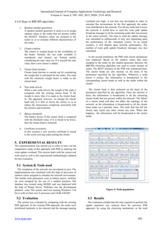 International Journal of Computer Applications Technology and Research
Volume 4– Issue 8, 599 - 603, 2015, ISSN: 2319–8656.
www.ijcat.com 602
4.4.6 Steps in BBCMS algorithm:
1. Random number generation:
A random number generator is used so as to assign
random values to the nodes that are present within
the MANET. Random values are assigned to the
nodes so as to simulate different characteristics of
the nodes.
2. Cluster creation:
The cluster is created based on the availability of
the nodes. Initially, the one node available is
considered, and clusters are formed mainly
considering the max value set. If it exceeds the max
value, then a new cluster is added.
3. Cluster head election:
Cluster head election is carried out by considering
the weight that is calculated for the nodes. The node
with the minimum weight factor is made as the
cluster head.
4. New node arrival:
When a new node arrives, the weight of the node is
compared with the existing cluster head. If the
weight is more, then it is made as the cluster head.
In this approach, however, we change the cluster
head only if it fails or leaves the cluster so as to
reduce the unnecessary complexity associated with
the election and reelection.
5. Battery threshold:
The battery power of the cluster head is compared
with the threshold value. If it is found to be lower,
then the cluster head is reelected.
6. Certificate revocation:
In this scenario a new security certificate is issued
to the newly arriving nodes joining the cluster.
5. EXPERIMENTAL RESULTS
The experimentation was carried out in order to carry out the
comparative study of this approach with PSR in reducing the
route update overhead. This section deals with the system and
tools used as well as the experimental methodologies adopted
for this evaluation.
5.1 System & Tools used
The simulation of the network was developed in java. The
implementation was simulated with the help of provision of
random values assigned to simulate the network environment.
The mobile node parameters such as battery power, mobility
etc were assigned by the use of a random function. The
database was created using MySQL and was deployed with
the help of Wamp Server. Netbeans was the development
platform used. The system used was running Windows 7 64
bit os with an Intel core i5 processor and 12GB of RAM.
5.2 Evaluation
The system was evaluated by comparing with the existing
PSR approach. In the existing PSR approach, the nodes were
distributed randomly in the network and the message passing
overhead was high. A test bed was developed in order to
simulate this environment. In the first approach, the nodes
were distributed in the network. If at all any node had to leave
the network, it would have to send the route path update
broadcast message to all the remaining nodes that was present
in the entire network. The time to send the update message
was calculated in milliseconds. It may vary depending upon
the performance of the simulated system. In an actual
scenario, it will depend upon network performance. The
number of route path update broadcast messages was also
calculated.
In the second simulation, the PSR with cluster mechanism
was employed. Based on the random values that were
assigned to the nodes by the random generator function, the
BBCMS clustering algorithm was used to create clusters of
nodes. The BFST structure of the PSR was maintained here.
The cluster heads are also elected, on the basis of the
parameters specified by the algorithm. Whenever a node
leaves a cluster, the information is broadcasted to the
corresponding cluster heads as well as the nodes within the
cluster.
The cluster head is then reelected on the basis of the
parameters specified by the algorithm. Once the election is
done, the information is broadcasted to all the remaining
cluster heads that are present within the network. The failure
of a cluster head will thus not affect the topology of the
network, as the information is broadcasted to all the cluster
head nodes on a periodic basis. The node that has left the
cluster may rejoin any other cluster any time. When that
happens, the information will be broadcasted to the cluster
heads.
5.3 Results
The evaluation yielded that the time required to perform the
update operation was reduced from the previous PSR
approach, by using the clustering mechanism, as the total
Figure 4: Node population
 