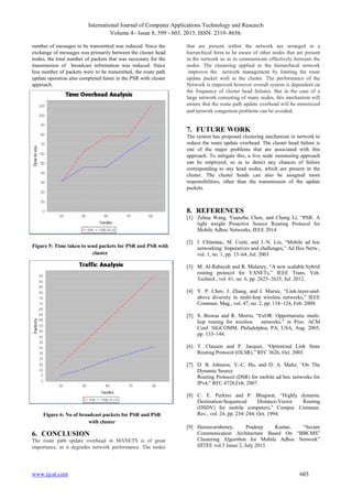 International Journal of Computer Applications Technology and Research
Volume 4– Issue 8, 599 - 603, 2015, ISSN: 2319–8656.
www.ijcat.com 603
number of messages to be transmitted was reduced. Since the
exchange of messages was primarily between the cluster head
nodes, the total number of packets that was necessary for the
transmission of broadcast information was reduced. Since
less number of packets were to be transmitted, the route path
update operation also completed faster in the PSR with cluster
approach.
6. CONCLUSION
The route path update overhead in MANETS is of great
importance, as it degrades network performance. The nodes
that are present within the network are arranged in a
hierarchical form to be aware of other nodes that are present
in the network so as to communicate effectively between the
nodes. The clustering applied in the hierarchical network
improves the network management by limiting the route
update packet with in the cluster. The performance of the
Network is improved however overall system is dependent on
the frequency of cluster head failures. But in the case of a
large network consisting of many nodes, this mechanism will
ensure that the route path update overhead will be minimized
and network congestion problems can be avoided.
7. FUTURE WORK
The system has proposed clustering mechanism in network to
reduce the route update overhead. The cluster head failure is
one of the major problems that are associated with this
approach. To mitigate this, a live node monitoring approach
can be employed, so as to detect any chances of failure
corresponding to any head nodes, which are present in the
cluster. The cluster heads can also be assigned more
responsibilities, other than the transmission of the update
packets.
8. REFERENCES
[1] Zehua Wang, Yuanzhu Chen, and Cheng Li, “PSR: A
light weight Proactive Source Routing Protocol for
Mobile Adhoc Networks, IEEE 2014
[2] I. Chlamtac, M. Conti, and J.-N. Liu, “Mobile ad hoc
networking: Imperatives and challenges,” Ad Hoc Netw.,
vol. 1, no. 1, pp. 13–64, Jul. 2003.
[3] M. Al-Rabayah and R. Malaney, “A new scalable hybrid
routing protocol for VANETs,” IEEE Trans. Veh.
Technol., vol. 61, no. 6, pp. 2625–2635, Jul. 2012.
[4] Y. P. Chen, J. Zhang, and I. Marsic, “Link-layer-and-
above diversity in multi-hop wireless networks,” IEEE
Commun. Mag., vol. 47, no. 2, pp. 118–124, Feb. 2009.
[5] S. Biswas and R. Morris, “ExOR: Opportunistic multi-
hop routing for wireless networks,” in Proc. ACM
Conf. SIGCOMM, Philadelphia, PA, USA, Aug. 2005,
pp. 133–144.
[6] T. Clausen and P. Jacquet, “Optimized Link State
Routing Protocol (OLSR),” RFC 3626, Oct. 2003.
[7] D. B. Johnson, Y.-C. Hu, and D. A. Maltz, “On The
Dynamic Source
Routing Protocol (DSR) for mobile ad hoc networks for
IPv4,” RFC 4728,Feb. 2007.
[8] C. E. Perkins and P. Bhagwat, “Highly dynamic
Destination-Sequenced Distance-Vector Routing
(DSDV) for mobile computers,” Comput. Commun.
Rev., vol. 24, pp. 234–244, Oct. 1994.
[9] Heenavarsheney, Pradeep Kumar, “Secure
Communication Architecture Based On “BBCMS”
Clustering Algorithm for Mobile Adhoc Network”
IJITEE vol.3 Isuue 2, July 2013.
Figure 5: Time taken to send packets for PSR and PSR with
cluster
Figure 6: No of broadcast packets for PSR and PSR
with cluster
 