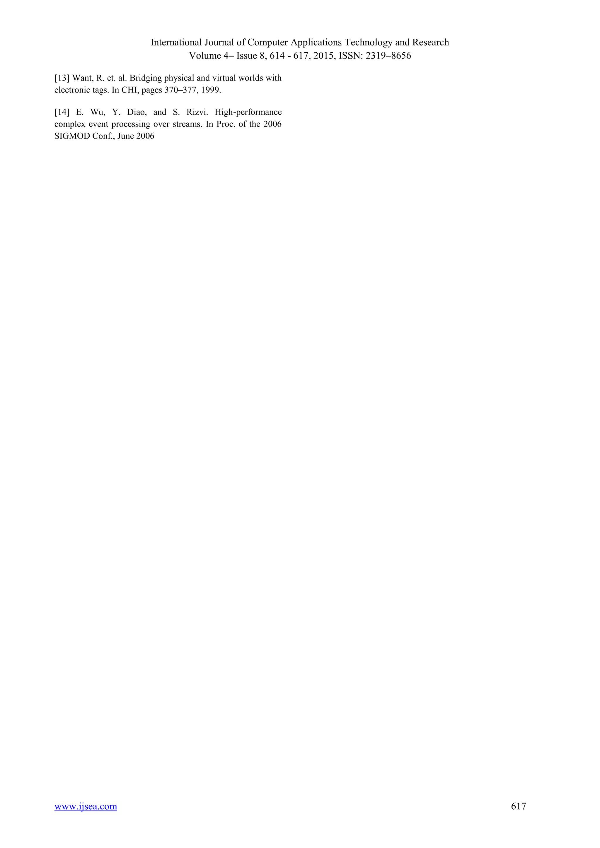 International Journal of Computer Applications Technology and Research
Volume 4– Issue 8, 614 - 617, 2015, ISSN: 2319–8656
www.ijsea.com 617
[13] Want, R. et. al. Bridging physical and virtual worlds with
electronic tags. In CHI, pages 370–377, 1999.
[14] E. Wu, Y. Diao, and S. Rizvi. High-performance
complex event processing over streams. In Proc. of the 2006
SIGMOD Conf., June 2006
 