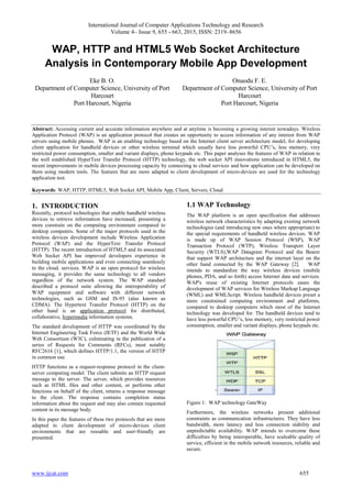 International Journal of Computer Applications Technology and Research
Volume 4– Issue 9, 655 - 663, 2015, ISSN: 2319–8656
www.ijcat.com 655
WAP, HTTP and HTML5 Web Socket Architecture
Analysis in Contemporary Mobile App Development
Eke B. O.
Department of Computer Science, University of Port
Harcourt
Port Harcourt, Nigeria
Onuodu F. E.
Department of Computer Science, University of Port
Harcourt
Port Harcourt, Nigeria
Abstract: Accessing current and accurate information anywhere and at anytime is becoming a growing interest nowadays. Wireless
Application Protocol (WAP) is an application protocol that creates an opportunity to access information of any interest from WAP
servers using mobile phones. WAP is an enabling technology based on the Internet client server architecture model, for developing
client application for handheld devices or other wireless terminal which usually have less powerful CPU’s, less memory, very
restricted power consumption, smaller and variant displays, phone keypads etc. This paper analyses the features of WAP in relation to
the well established HyperText Transfer Protocol (HTTP) technology, the web socket API innovations introduced in HTML5, the
recent improvements in mobile devices processing capacity by connecting to cloud services and how application can be developed on
them using modern tools. The features that are more adapted to client development of micro-devices are used for the technology
application test.
Keywords: WAP, HTTP, HTML5, Web Socket API, Mobile App, Client, Servers, Cloud
1. INTRODUCTION
Recently, protocol technologies that enable handheld wireless
devices to retrieve information have increased, presenting a
more constrain on the computing environment compared to
desktop computers. Some of the major protocols used in the
wireless devices development include Wireless Application
Protocol (WAP) and the HyperText Transfer Protocol
(HTTP). The recent introduction of HTML5 and its associated
Web Socket API has improved developers experience in
building mobile applications and even connecting seamlessly
to the cloud. services. WAP is an open protocol for wireless
messaging, it provides the same technology to all vendors
regardless of the network system. The WAP standard
described a protocol suite allowing the interoperability of
WAP equipment and software with different network
technologies, such as GSM and IS-95 (also known as
CDMA). The Hypertext Transfer Protocol (HTTP) on the
other hand is an application protocol for distributed,
collaborative, hypermedia information systems.
The standard development of HTTP was coordinated by the
Internet Engineering Task Force (IETF) and the World Wide
Web Consortium (W3C), culminating in the publication of a
series of Requests for Comments (RFCs), most notably
RFC2616 [1], which defines HTTP/1.1, the version of HTTP
in common use.
HTTP functions as a request-response protocol in the client-
server computing model. The client submits an HTTP request
message to the server. The server, which provides resources
such as HTML files and other content, or performs other
functions on behalf of the client, returns a response message
to the client. The response contains completion status
information about the request and may also contain requested
content in its message body.
In this paper the features of these two protocols that are more
adapted to client development of micro-devices client
environments that are reusable and user-friendly are
presented.
1.1 WAP Technology
The WAP platform is an open specification that addresses
wireless network characteristics by adapting existing network
technologies (and introducing new ones where appropriate) to
the special requirements of handheld wireless devices. WAP
is made up of WAP Session Protocol (WSP), WAP
Transaction Protocol (WTP), Wireless Transport Layer
Security (WTLS),WAP Datagram Protocol and the Bearer
that support WAP architecture and the internet layer on the
other hand connected by the WAP Gateway [2]. WAP
intends to standardize the way wireless devices (mobile
phones, PDA, and so forth) access Internet data and services.
WAP's reuse of existing Internet protocols eases the
development of WAP services for Wireless Markup Language
(WML) and WMLScript. Wireless handheld devices preset a
more constrained computing environment and platforms,
compared to desktop computers which most of the Internet
technology was developed for. The handheld devices tend to
have less powerful CPU’s, less memory, very restricted power
consumption, smaller and variant displays, phone keypads etc.
Figure 1: WAP technology GateWay
Furthermore, the wireless networks present additional
constraints as communication infrastructures. They have less
bandwidth, more latency and less connection stability and
unpredictable availability. WAP intends to overcome these
difficulties by being interoperable, have scaleable quality of
service, efficient in the mobile network resources, reliable and
secure.
 