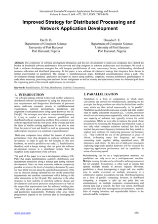 International Journal of Computer Applications Technology and Research
Volume 4– Issue 9, 668 - 672, 2015, ISSN: 2319–8656
www.ijcat.com 668
Improved Strategy for Distributed Processing and
Network Application Development
Eke B. O.
Department of Computer Science,
University of Port Harcourt
Port Harcourt, Nigeria
Onuodu F. E.
Department of Computer Science,
University of Port Harcourt
Port Harcourt, Nigeria
Abstract: The complexity of software development abstraction and the new development in multi-core computers have shifted the
burden of distributed software performance from network and chip designers to software architectures and developers. We need to
look at software development strategies that will integrate parallelization of code, concurrency factors, multithreading, distributed
resources allocation and distributed processing. In this paper, a new software development strategy that integrates these factors is
further experimented on parallelism. The strategy is multidimensional aligns distributed conceptualization along a path. This
development strategy mandates application developers to reason along usability, simplicity, resource distribution, parallelization of
code where necessary, processing time and cost factors realignment as well as security and concurrency issues in a balanced path from
the originating point of the network application to its retirement.
Keywords: Parallelization, EE-Path, Distribution, Usability, Concurrency
1. INTRODUCTION
The software strategy referred in this work proffers solution to
distributed software development by using the abstraction of
user requirements and design-time distribution of processes
across multi-core computer powers in multidimensional
visualization, network development, parallelism and
alignment of conceptualization along a path known as the EE-
Path [1]. The technique uses ideas in computational geometry
in trying to resolve a given network, parallelism and
distributed software engineering problem. It is common to see
software specified from the view point of the owners and from
the ideas of similar existing application. It can also be seen
from the point of cost and benefit as well as processing time
and computer resources in a combined or peered manner.
Multi-core computers have shifted the burden of software
performance from chip designers to software architects and
developers. In order to gain the full benefits of this new
hardware, we need to parallelize our code [2]. Parallelization,
therefore, need a design strategy that can guide the software
development process in a distributed system from the
inception to the deployment of the software.
The goal of this paper is to use a development strategy (EE-
Path) that aligns parallelization, usability, distribution, user
requirement abstraction along a balance path during software
development. Since we must overcome software complexity
paradox to achieve the level of simplicity demanded by users
we must think not just along the specified requirements of the
user as classical strategy demand but also on the unspecified
requirements and machine commitment which belong to the
other dimensions in the EE-path. The weakness in the other
strategies is their inability to distribute software design and
development load across processes and processors as well as
the unspecified requirements into the software building plan.
They often ignore or allow programmers to take distribution
and parallelism responsibility. Problems often arise where
programmers depend on the software plan in developing the
system.
2. PARALLELIZATION
Parallelism is a form of computation in which many
calculations are carried out simultaneously, operating on the
principle that large problems can often be divided into smaller
ones, which are then solved concurrently, or ‘in parallel’.
Parallelism is all about decomposing a single task into smaller
ones to enable concurrent execution [2]. Usually, processor
would execute instructions sequentially, which meant that the
vast majority of software was typically written for serial
computation. While we were able to improve the speed of our
processors by increasing the frequency and transistor count, it
was only when computer scientists realized that they had
reached the processor frequency limitation that they started to
explore new methods for improving processor performance
[3]. They explored the use of the germanium in place of
silicon, co-locating many low frequency and power
consuming cores together, adding specialized cores, 3D
transistors, and others. In this era of multi-core processors
exploiting large-scale parallel hardware will be essential for
improving application performance and its capabilities in
terms of executing speed.
Multithreading can be on a single-processor machine, but
parallelism can only occur on a multi-processor machine.
Multiple running threads can be referred to as being concurrent
but not parallel. Concurrency is often used in servers that
operate multiple threads to process requests. However,
parallelism is about decomposing a single task into smaller
ones to enable execution on multiple processors in a
collaborative manner to complete one task. Distributed systems
are a form of parallel computing; however, in distributed
computing, a program is split up into parts that run
simultaneously on multiple computers communicating and
sharing data over a network. By their very nature, distributed
systems must deal with heterogeneous environments, network
links of varying latencies, and unpredictable failures in the
network and the computers.
 