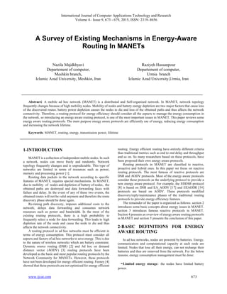 International Journal of Computer Applications Technology and Research
Volume 4– Issue 9, 673 - 679, 2015, ISSN: 2319–8656
www.ijcat.com 673
A Survey of Existing Mechanisms in Energy-Aware
Routing In MANETs
Nazila Majdkhyavi
Departement of computer,
Meshkin branch,
Iclamic Azad University, Meshkin, Iran
Raziyeh Hassanpour
Departement of computer,
Urmia branch
Iclamic Azad University,Urmia, Iran
Abstract: A mobile ad hoc network (MANET) is a distributed and Self-organized network. In MANET, network topology
frequently changes because of high mobility nodes. Mobility of nodes and battery energy depletion are two major factors that cause loss
of the discovered routes. battery power depletion causes the nodes to die and loss of the obtained paths and thus affects the network
connectivity. Therefore, a routing protocol for energy efficiency should consider all the aspects to manage the energy consumption in
the network. so introducing an energy aware routing protocol, is one of the most important issues in MANET. This paper reviews some
energy aware routing protocols. The main purpose energy aware protocols are efficiently use of energy, reducing energy consumption
and increasing the network lifetime.
Keywords: MANET, routing, energy, transmission power, lifetime
1-INTRODUCTION
MANET is a collection of independent mobile nodes. In such
a network, nodes can move freely and randomly. Network
topology frequently changes and is unpredictable. This type of
networks are limited in terms of resources such as power,
memory and processing power [1].
Routing data packets in the network according to specific
features of MANET, requires special mechanisms. In MANET,
due to mobility of nodes and depletion of battery of nodes, the
obtained paths are destroyed and data forwarding faces with
failure and delay. In the event of any of these two events, the
obtained routes will not be valid anymore and therefore the route
discovery phase should be done again.
Re-runnig path discovery, imposes additional costs to the
network, delays data forwarding and consumes network
resources such as power and bandwidth. In the most of the
existing routing protocols, there is a high probability to
frequently select a node for data forwarding. This leads to high
depletion rate of the node and cause the node to die and thus
affects the network connectivity.
A routing protocol in ad hoc networks must be efficient in
terms of energy consumption. This protocol must consider all
aspects and factors of ad hoc networks to save energy. This is due
to the nature of wireless networks which are battery constraint.
Dynamic source routing (DSR) [2] and Ad hoc on demand
distance vector (AODV) [3] routing protocols have been
developed as the basic and most popular routing protocols by the
Network Community for MANETs. However, these protocols
have not been developed for energy efficient routing. Feeney [4]
showed that these protocols are not optimized for energy efficient
routing. Energy efficient routing have entirely different criteria
than traditional metrics such as end to end delay and throughput
and so on. So many researchers based on these protocols, have
been proposed their own energy aware protocols.
Routing protocols in MANET are classified to reactive,
proactive and hybrid ones. In this paper we focus on reactive
routing protocols. The most famous of reactive protocols are
DSR and AODV protocols. Most of the energy aware protocols
consider these protocols as the underlying protocol to provide a
new energy aware protocol. For example, the EDDSR protocol
[8] is based on DSR and EA_AODV [17] and EEAODR [14]
protocols are based on AODV. These protocols modified
discovery/reply/maintenance phases of the traditional routing
protocols to provide energy efficiency features.
The remainder of the paper is organized as follows. section 2
introduces some basic concepts about energy issues in MANET.
section 3 introduces famous reactive protocols in MANET.
Section 4 presents an overview of energy aware routing protocols
in MANET and section 5 presents the conclusion of this paper.
2-BASIC DEFINITIONS FOR ENERGY
AWARE ROUTING
In ad hoc networks, nodes are powered by batteries. Energy,
communication and computational capacity at each node are
limited. Nodes that lose all their energy, can not recharge their
batteries and thus are removed from the network. For the below
reasons, energy consumption management must be done:
-Limited energy storage: the nodes have limited battery
power.
 