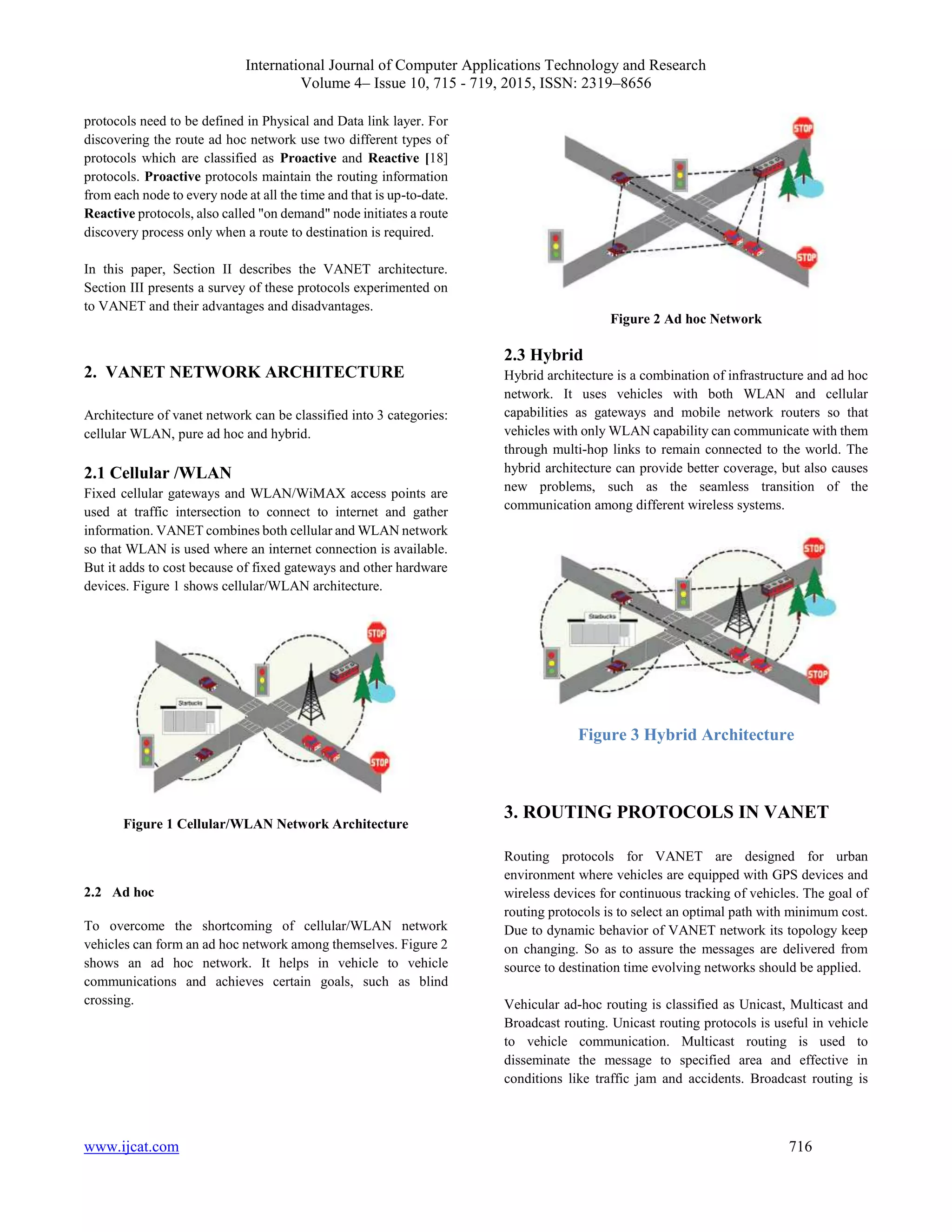International Journal of Computer Applications Technology and Research
Volume 4– Issue 10, 715 - 719, 2015, ISSN: 2319–8656
www.ijcat.com 716
protocols need to be defined in Physical and Data link layer. For
discovering the route ad hoc network use two different types of
protocols which are classified as Proactive and Reactive [18]
protocols. Proactive protocols maintain the routing information
from each node to every node at all the time and that is up-to-date.
Reactive protocols, also called "on demand" node initiates a route
discovery process only when a route to destination is required.
In this paper, Section II describes the VANET architecture.
Section III presents a survey of these protocols experimented on
to VANET and their advantages and disadvantages.
2. VANET NETWORK ARCHITECTURE
Architecture of vanet network can be classified into 3 categories:
cellular WLAN, pure ad hoc and hybrid.
2.1 Cellular /WLAN
Fixed cellular gateways and WLAN/WiMAX access points are
used at traffic intersection to connect to internet and gather
information. VANET combines both cellular and WLAN network
so that WLAN is used where an internet connection is available.
But it adds to cost because of fixed gateways and other hardware
devices. Figure 1 shows cellular/WLAN architecture.
Figure 1 Cellular/WLAN Network Architecture
2.2 Ad hoc
To overcome the shortcoming of cellular/WLAN network
vehicles can form an ad hoc network among themselves. Figure 2
shows an ad hoc network. It helps in vehicle to vehicle
communications and achieves certain goals, such as blind
crossing.
Figure 2 Ad hoc Network
2.3 Hybrid
Hybrid architecture is a combination of infrastructure and ad hoc
network. It uses vehicles with both WLAN and cellular
capabilities as gateways and mobile network routers so that
vehicles with only WLAN capability can communicate with them
through multi-hop links to remain connected to the world. The
hybrid architecture can provide better coverage, but also causes
new problems, such as the seamless transition of the
communication among different wireless systems.
Figure 3 Hybrid Architecture
3. ROUTING PROTOCOLS IN VANET
Routing protocols for VANET are designed for urban
environment where vehicles are equipped with GPS devices and
wireless devices for continuous tracking of vehicles. The goal of
routing protocols is to select an optimal path with minimum cost.
Due to dynamic behavior of VANET network its topology keep
on changing. So as to assure the messages are delivered from
source to destination time evolving networks should be applied.
Vehicular ad-hoc routing is classified as Unicast, Multicast and
Broadcast routing. Unicast routing protocols is useful in vehicle
to vehicle communication. Multicast routing is used to
disseminate the message to specified area and effective in
conditions like traffic jam and accidents. Broadcast routing is
 