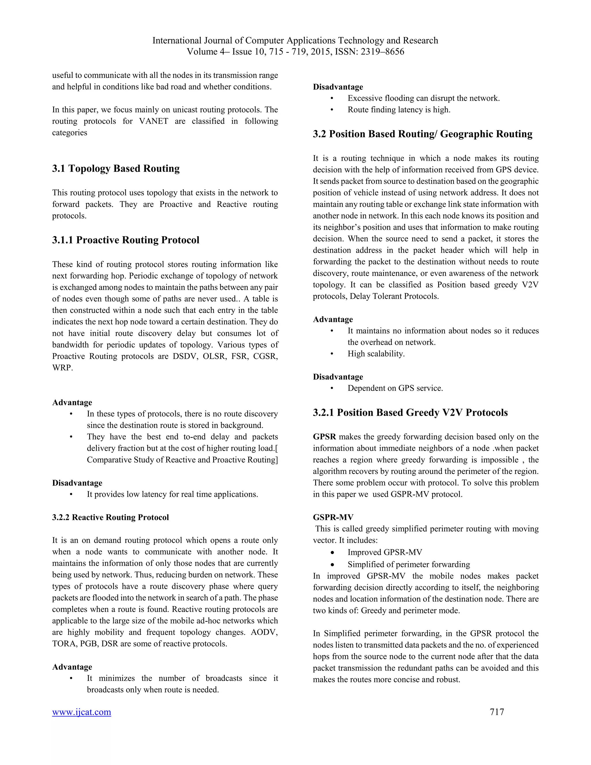 International Journal of Computer Applications Technology and Research
Volume 4– Issue 10, 715 - 719, 2015, ISSN: 2319–8656
www.ijcat.com 717
useful to communicate with all the nodes in its transmission range
and helpful in conditions like bad road and whether conditions.
In this paper, we focus mainly on unicast routing protocols. The
routing protocols for VANET are classified in following
categories
3.1 Topology Based Routing
This routing protocol uses topology that exists in the network to
forward packets. They are Proactive and Reactive routing
protocols.
3.1.1 Proactive Routing Protocol
These kind of routing protocol stores routing information like
next forwarding hop. Periodic exchange of topology of network
is exchanged among nodes to maintain the paths between any pair
of nodes even though some of paths are never used.. A table is
then constructed within a node such that each entry in the table
indicates the next hop node toward a certain destination. They do
not have initial route discovery delay but consumes lot of
bandwidth for periodic updates of topology. Various types of
Proactive Routing protocols are DSDV, OLSR, FSR, CGSR,
WRP.
Advantage
• In these types of protocols, there is no route discovery
since the destination route is stored in background.
• They have the best end to-end delay and packets
delivery fraction but at the cost of higher routing load.[
Comparative Study of Reactive and Proactive Routing]
Disadvantage
• It provides low latency for real time applications.
3.2.2 Reactive Routing Protocol
It is an on demand routing protocol which opens a route only
when a node wants to communicate with another node. It
maintains the information of only those nodes that are currently
being used by network. Thus, reducing burden on network. These
types of protocols have a route discovery phase where query
packets are flooded into the network in search of a path. The phase
completes when a route is found. Reactive routing protocols are
applicable to the large size of the mobile ad-hoc networks which
are highly mobility and frequent topology changes. AODV,
TORA, PGB, DSR are some of reactive protocols.
Advantage
• It minimizes the number of broadcasts since it
broadcasts only when route is needed.
Disadvantage
• Excessive flooding can disrupt the network.
• Route finding latency is high.
3.2 Position Based Routing/ Geographic Routing
It is a routing technique in which a node makes its routing
decision with the help of information received from GPS device.
It sends packet from source to destination based on the geographic
position of vehicle instead of using network address. It does not
maintain any routing table or exchange link state information with
another node in network. In this each node knows its position and
its neighbor’s position and uses that information to make routing
decision. When the source need to send a packet, it stores the
destination address in the packet header which will help in
forwarding the packet to the destination without needs to route
discovery, route maintenance, or even awareness of the network
topology. It can be classified as Position based greedy V2V
protocols, Delay Tolerant Protocols.
Advantage
• It maintains no information about nodes so it reduces
the overhead on network.
• High scalability.
Disadvantage
• Dependent on GPS service.
3.2.1 Position Based Greedy V2V Protocols
GPSR makes the greedy forwarding decision based only on the
information about immediate neighbors of a node .when packet
reaches a region where greedy forwarding is impossible , the
algorithm recovers by routing around the perimeter of the region.
There some problem occur with protocol. To solve this problem
in this paper we used GSPR-MV protocol.
GSPR-MV
This is called greedy simplified perimeter routing with moving
vector. It includes:
 Improved GPSR-MV
 Simplified of perimeter forwarding
In improved GPSR-MV the mobile nodes makes packet
forwarding decision directly according to itself, the neighboring
nodes and location information of the destination node. There are
two kinds of: Greedy and perimeter mode.
In Simplified perimeter forwarding, in the GPSR protocol the
nodes listen to transmitted data packets and the no. of experienced
hops from the source node to the current node after that the data
packet transmission the redundant paths can be avoided and this
makes the routes more concise and robust.
 