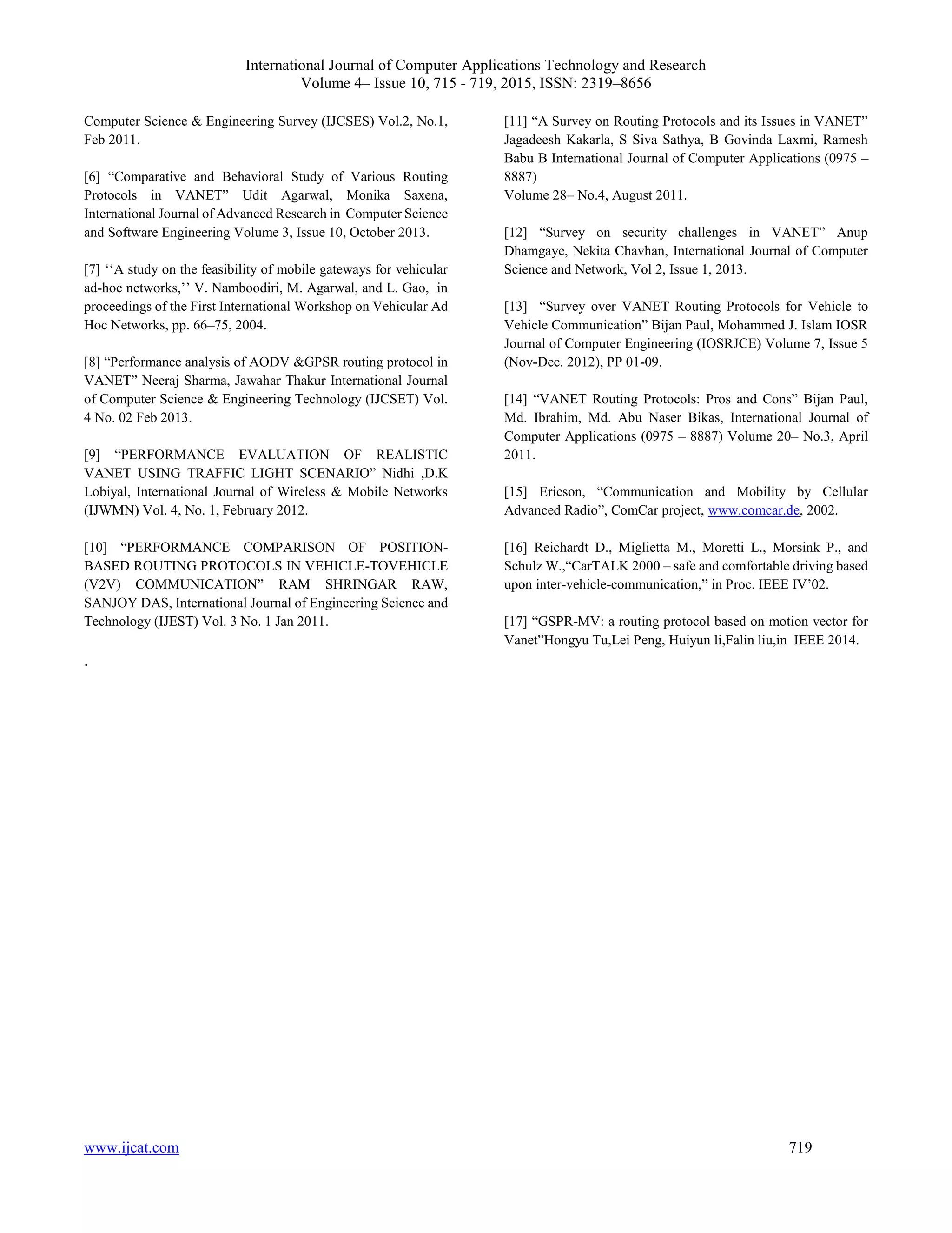 International Journal of Computer Applications Technology and Research
Volume 4– Issue 10, 715 - 719, 2015, ISSN: 2319–8656
www.ijcat.com 719
Computer Science & Engineering Survey (IJCSES) Vol.2, No.1,
Feb 2011.
[6] “Comparative and Behavioral Study of Various Routing
Protocols in VANET” Udit Agarwal, Monika Saxena,
International Journal of Advanced Research in Computer Science
and Software Engineering Volume 3, Issue 10, October 2013.
[7] ‘‘A study on the feasibility of mobile gateways for vehicular
ad-hoc networks,’’ V. Namboodiri, M. Agarwal, and L. Gao, in
proceedings of the First International Workshop on Vehicular Ad
Hoc Networks, pp. 66–75, 2004.
[8] “Performance analysis of AODV &GPSR routing protocol in
VANET” Neeraj Sharma, Jawahar Thakur International Journal
of Computer Science & Engineering Technology (IJCSET) Vol.
4 No. 02 Feb 2013.
[9] “PERFORMANCE EVALUATION OF REALISTIC
VANET USING TRAFFIC LIGHT SCENARIO” Nidhi ,D.K
Lobiyal, International Journal of Wireless & Mobile Networks
(IJWMN) Vol. 4, No. 1, February 2012.
[10] “PERFORMANCE COMPARISON OF POSITION-
BASED ROUTING PROTOCOLS IN VEHICLE-TOVEHICLE
(V2V) COMMUNICATION” RAM SHRINGAR RAW,
SANJOY DAS, International Journal of Engineering Science and
Technology (IJEST) Vol. 3 No. 1 Jan 2011.
[11] “A Survey on Routing Protocols and its Issues in VANET”
Jagadeesh Kakarla, S Siva Sathya, B Govinda Laxmi, Ramesh
Babu B International Journal of Computer Applications (0975 –
8887)
Volume 28– No.4, August 2011.
[12] “Survey on security challenges in VANET” Anup
Dhamgaye, Nekita Chavhan, International Journal of Computer
Science and Network, Vol 2, Issue 1, 2013.
[13] “Survey over VANET Routing Protocols for Vehicle to
Vehicle Communication” Bijan Paul, Mohammed J. Islam IOSR
Journal of Computer Engineering (IOSRJCE) Volume 7, Issue 5
(Nov-Dec. 2012), PP 01-09.
[14] “VANET Routing Protocols: Pros and Cons” Bijan Paul,
Md. Ibrahim, Md. Abu Naser Bikas, International Journal of
Computer Applications (0975 – 8887) Volume 20– No.3, April
2011.
[15] Ericson, “Communication and Mobility by Cellular
Advanced Radio”, ComCar project, www.comcar.de, 2002.
[16] Reichardt D., Miglietta M., Moretti L., Morsink P., and
Schulz W.,“CarTALK 2000 – safe and comfortable driving based
upon inter-vehicle-communication,” in Proc. IEEE IV’02.
[17] “GSPR-MV: a routing protocol based on motion vector for
Vanet”Hongyu Tu,Lei Peng, Huiyun li,Falin liu,in IEEE 2014.
.
 