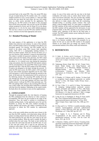 International Journal of Computer Applications Technology and Research
Volume 4– Issue 12, 943 - 946, 2015, ISSN: 2319–8656
www.ijcat.com 945
converted back to the actual PIN. Thus, the actual PIN does
not get revealed during the Pin number entry. Or a simpler
method would be to use a yes/no pattern i.e. when the bank
notifies the user about the card swipe, the user will simply
press on either yes/no provided by the application. On
entering yes, the PIN stored in the phone in the encrypted
form will be sent to the bank. One can also use the TicTocPIN
scheme proposed by Kwon and Jin Hong [2] on the phone
application as it is by far the most viable method proposed.
The user has a choice to use the PIN entry method of his/her
choice, whichever he/she finds appropriate and secure.
3.1 Detailed Working of Model
The main purpose of this application is to keep the PIN
hidden from observers and cameras. In some of the methods
above, the PIN number needs to be hoarded in the phone in an
encrypted manner. For security, this PIN number will be
stored in the phone using SHA (secure hash algorithm)
coding. SHA 256 is a cryptographic hashing function. It
allows an almost unique, fixed size 256 bit (36 byte) .It is a
one way function. Once operated, it cannot be decrypted back.
This makes it suitable for password validation. So even if the
phone comes into the hands of the adversary, the SHA coded
PIN will be of no use .And if the PIN number is not stored in
the phone i.e. it is entered every time during the transaction
using some pattern, then the entered PIN after pattern analysis
will be converted back to the actual PIN which in turn will be
operated with SHA. After the SHA coding of the PIN number,
It needs to be delegated to the bank, through the network. To
make the PIN more secure, the SHA coded is AES encrypted.
Or any such similar encryption algorithm can be used. After
AES encryption, it will be directed through the network to the
bank. At the bank end, the authentication will be carried out in
the following manner. The incoming PIN number from the
user through the network will first be decrypted back to the
SHA coded PIN. As the bank database will have users PIN
number stored, it will get the PIN of that particular user. The
PIN will undergo SHA coding as the incoming PIN from the
user is SHA coded. The incoming SHA coded PIN is matched
with that from the database. Depending on the match results,
the bank allows the merchant to carry out the supplementary
4. CONCLUSION
Through the proposed model, the vital objective of keeping
the PIN confidential from the observer or video cameras is
accomplished. PIN does not get revealed at any stage of the
transaction. Thus, the model is resilient to overlooking or
shoulder-surfing attacks. As the application gives the user the
flexibility to choose the PIN entry method according to
his/her usability and security, this makes it strenuous for the
adversaries to obtain the PIN number by sophisticated
approach.
Also, as the users mobile phone provides more closure to the
user than the EDC machine, even observation along with the
camera recording attacks become difficult for the adversaries.
The bank notifying the user after the card swipe by the user
serves another purpose. When the card is swiped, the bank is
notified about the card swipe. The bank in turn notifies the
user about the card swipe and asks for the PIN entry .In case
of the card gets stolen and is used by the adversary for
swiping at some place, the user will immediately be notified
about the card swipe. This serves to authenticate the card
owner. In case of the stolen card, the user due to the bank
notification will easily come to realize about his/her stolen
card if not known until then. The user can then take suitable
action as soon as possible to avoid any damage. The model
also delivers to make attacks other than the overlooking,
shoulder-surfing or recording attacks resilient. One such
attack is man-in-middle attack. If a card reader is installed in
the EDC machine, all the credit card specifics entered through
the EDC machine will be captured by the adversaries. In our
proposed model, as the EDC machine is not used for the PIN
number entry, capturing of the data by the third party is
averted. The PIN number remains secure making the man-in-
middle attack futile.
The proposed model has Internet dependency. In case
there is no Internet available, there will constantly be an
option for the user to enter the PIN number in the popular
manner as our model does not change any aspects of the
conventional method of the offline credit card transaction.
5. REFERENCES
[1] V. Roth , K. Richter, and R. Freidinger, “A PIN-entry
method resilient against shoulder surﬁng”, in Proc. 11th
ACM Conf. Comput. Commun. Secur. (CCS), 2004, pp.
236–245.
[2] Taekyoung Kwon ; Grad. Sch. of Inf., Yonsei Univ.,
Seoul, South Korea ; Jin Hong “Analysis and
Improvement of a PIN-Entry Method Resilient to
Shoulder-Surfing and Recording Attacks’’
in Information Forensics and Security, IEEE
Transactions on (Volume:10 , Issue: 2 ) Feb. 2015 pp.
278 – 292.
[3] P. Dunphy, A. P. Heiner, and N. Asokan, “A closer look
at recognition based graphical passwords on mobile
devices” in Proc. 6th Symp. Usable Privacy Secur. ,
2010, pp. 1–12.
[4] Q. Yan, J. Han, Y. Li, and R. H. Deng, “On limitations
of designing leakage-resilient password systems:
Attacks, principals and usability” in Proc. 19th Symp.
Internet Soc. Netw. Distrib. Syst. Secur. (NDSS), Feb.
2012.Brown, L. D., Hua, H., and Gao C. 2003. A widget
framework for augmented interaction in SCAPE.
[5] X. Bai, W. Gu, S. Chellappan, X. Wang, D. Xuan, and B.
Ma, “PAS: Predicate-based authentication services
against powerful passive adversaries,” in Proc. IEEE
Annu. Comput. Secur. Appl. Conf., Dec. 2008, pp. 433–
442.
[6] H. Zhao and X. Li, “S3PAS: A scalable shoulder-surﬁng
resistant textual-graphical password authentication
scheme,” in Proc. IEEE Int. Conf. Adv. Inf. Netw. Appl.
Workshops, vol. 2. May 2007, pp. 467–472.
[7] H. J. Asghar, S. Li, J. Pieprzyk, and H. Wang,
“Cryptoanalysis of the convex hull click human
identiﬁcation protocol,” in Proc. 13th Int. Conf. Inf.
Secur., 2011, pp. 24–30.
[8] A. Bianchi, I. Oakley, and D. S. Kwon, “Counting clicks
and beeps: Exploring numerosity based haptic and audio
PIN entry,” Interact. Comput. , vol. 24, no. 5, pp. 409–
422, Sep. 2012.
 