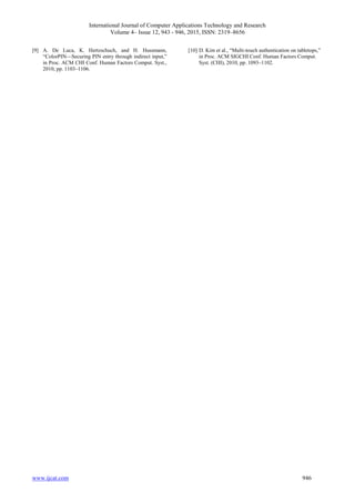 International Journal of Computer Applications Technology and Research
Volume 4– Issue 12, 943 - 946, 2015, ISSN: 2319–8656
www.ijcat.com 946
[9] A. De Luca, K. Hertzschuch, and H. Hussmann,
“ColorPIN—Securing PIN entry through indirect input,”
in Proc. ACM CHI Conf. Human Factors Comput. Syst.,
2010, pp. 1103–1106.
[10] D. Kim et al., “Multi-touch authentication on tabletops,”
in Proc. ACM SIGCHI Conf. Human Factors Comput.
Syst. (CHI), 2010, pp. 1093–1102.
 