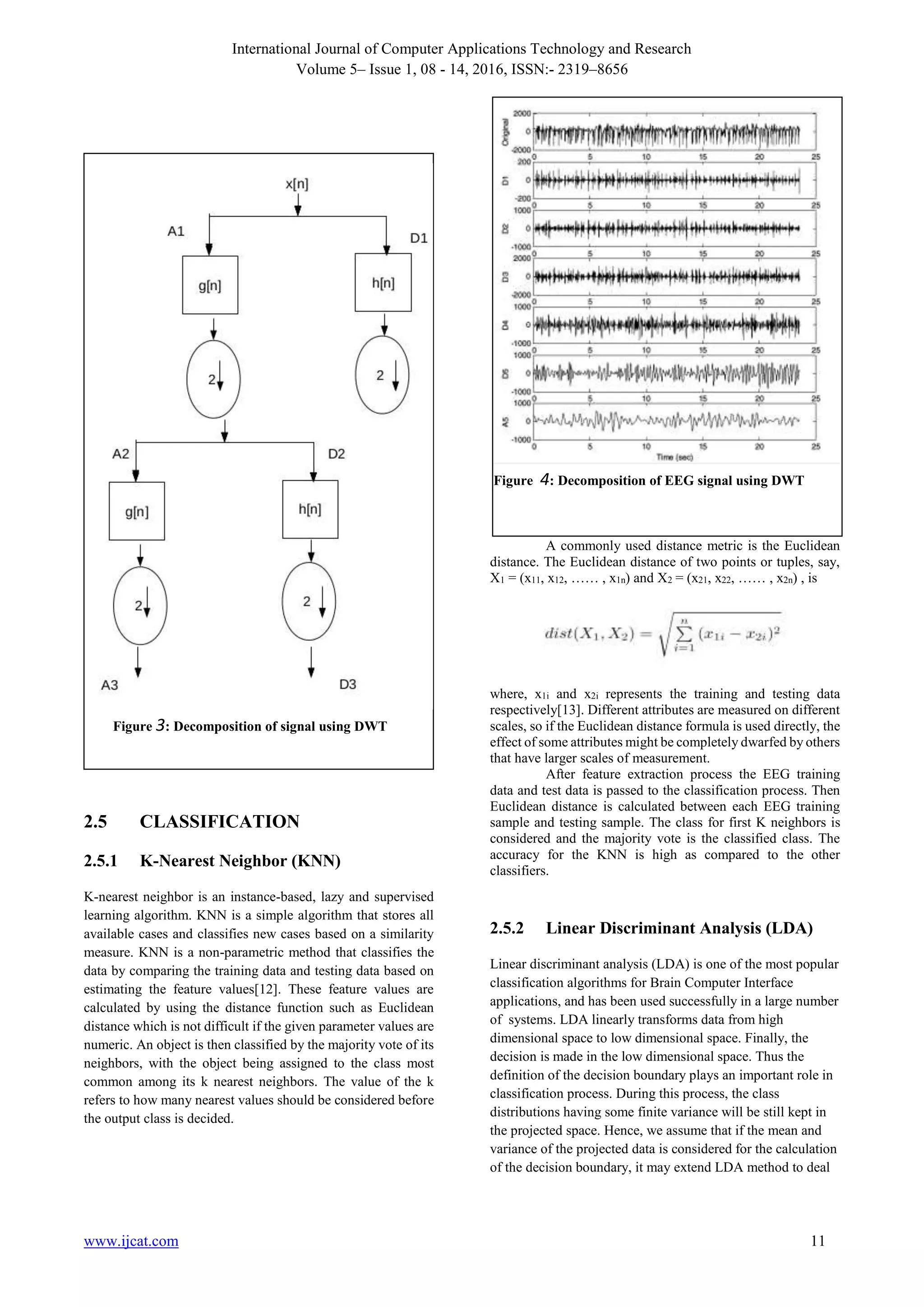 International Journal of Computer Applications Technology and Research
Volume 5– Issue 1, 08 - 14, 2016, ISSN:- 2319–8656
www.ijcat.com 11
2.5 CLASSIFICATION
2.5.1 K-Nearest Neighbor (KNN)
K-nearest neighbor is an instance-based, lazy and supervised
learning algorithm. KNN is a simple algorithm that stores all
available cases and classifies new cases based on a similarity
measure. KNN is a non-parametric method that classifies the
data by comparing the training data and testing data based on
estimating the feature values[12]. These feature values are
calculated by using the distance function such as Euclidean
distance which is not difficult if the given parameter values are
numeric. An object is then classified by the majority vote of its
neighbors, with the object being assigned to the class most
common among its k nearest neighbors. The value of the k
refers to how many nearest values should be considered before
the output class is decided.
A commonly used distance metric is the Euclidean
distance. The Euclidean distance of two points or tuples, say,
X1 = (x11, x12, …… , x1n) and X2 = (x21, x22, …… , x2n) , is
where, x1i and x2i represents the training and testing data
respectively[13]. Different attributes are measured on different
scales, so if the Euclidean distance formula is used directly, the
effect of some attributes might be completely dwarfed by others
that have larger scales of measurement.
After feature extraction process the EEG training
data and test data is passed to the classification process. Then
Euclidean distance is calculated between each EEG training
sample and testing sample. The class for first K neighbors is
considered and the majority vote is the classified class. The
accuracy for the KNN is high as compared to the other
classifiers.
2.5.2 Linear Discriminant Analysis (LDA)
Linear discriminant analysis (LDA) is one of the most popular
classification algorithms for Brain Computer Interface
applications, and has been used successfully in a large number
of systems. LDA linearly transforms data from high
dimensional space to low dimensional space. Finally, the
decision is made in the low dimensional space. Thus the
definition of the decision boundary plays an important role in
classification process. During this process, the class
distributions having some finite variance will be still kept in
the projected space. Hence, we assume that if the mean and
variance of the projected data is considered for the calculation
of the decision boundary, it may extend LDA method to deal
Figure 3: Decomposition of signal using DWT
Figure 4: Decomposition of EEG signal using DWT
 