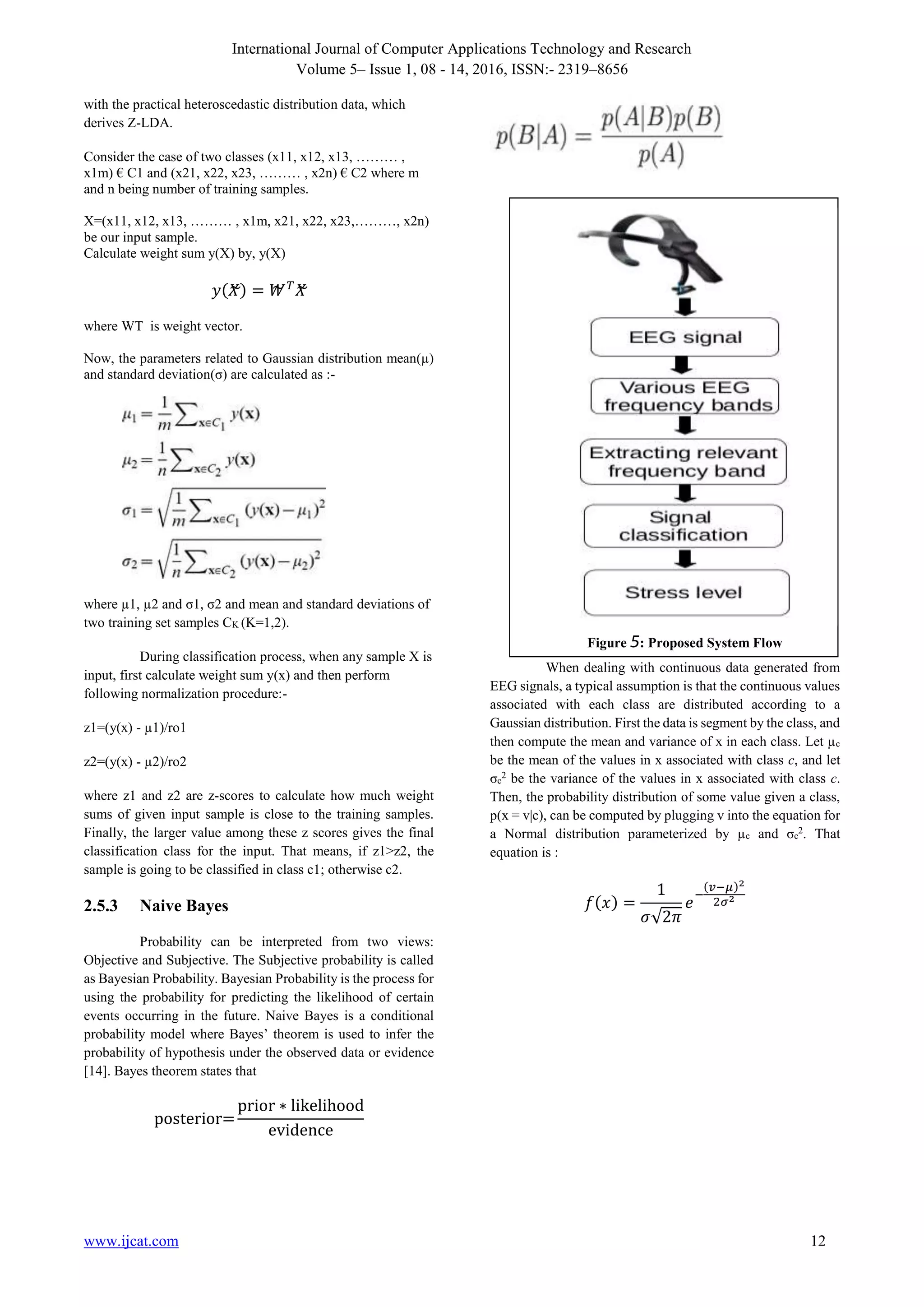 International Journal of Computer Applications Technology and Research
Volume 5– Issue 1, 08 - 14, 2016, ISSN:- 2319–8656
www.ijcat.com 12
with the practical heteroscedastic distribution data, which
derives Z-LDA.
Consider the case of two classes (x11, x12, x13, ……… ,
x1m) € C1 and (x21, x22, x23, ……… , x2n) € C2 where m
and n being number of training samples.
X=(x11, x12, x13, ……… , x1m, x21, x22, x23,………, x2n)
be our input sample.
Calculate weight sum y(X) by, y(X)
𝑦(𝑋~) = 𝑊~ 𝑇
𝑋~
where WT is weight vector.
Now, the parameters related to Gaussian distribution mean(µ)
and standard deviation(σ) are calculated as :-
where µ1, µ2 and σ1, σ2 and mean and standard deviations of
two training set samples CK (K=1,2).
During classification process, when any sample X is
input, first calculate weight sum y(x) and then perform
following normalization procedure:-
z1=(y(x) - µ1)/ro1
z2=(y(x) - µ2)/ro2
where z1 and z2 are z-scores to calculate how much weight
sums of given input sample is close to the training samples.
Finally, the larger value among these z scores gives the final
classification class for the input. That means, if z1>z2, the
sample is going to be classified in class c1; otherwise c2.
2.5.3 Naive Bayes
Probability can be interpreted from two views:
Objective and Subjective. The Subjective probability is called
as Bayesian Probability. Bayesian Probability is the process for
using the probability for predicting the likelihood of certain
events occurring in the future. Naive Bayes is a conditional
probability model where Bayes’ theorem is used to infer the
probability of hypothesis under the observed data or evidence
[14]. Bayes theorem states that
posterior=
prior ∗ likelihood
evidence
When dealing with continuous data generated from
EEG signals, a typical assumption is that the continuous values
associated with each class are distributed according to a
Gaussian distribution. First the data is segment by the class, and
then compute the mean and variance of x in each class. Let µc
be the mean of the values in x associated with class c, and let
σc
2
be the variance of the values in x associated with class c.
Then, the probability distribution of some value given a class,
p(x = v|c), can be computed by plugging v into the equation for
a Normal distribution parameterized by µc and σc
2
. That
equation is :
𝑓(𝑥) =
1
𝜎√2𝜋
𝑒
−
(𝑣−𝜇)2
2𝜎2
Figure 5: Proposed System Flow
 