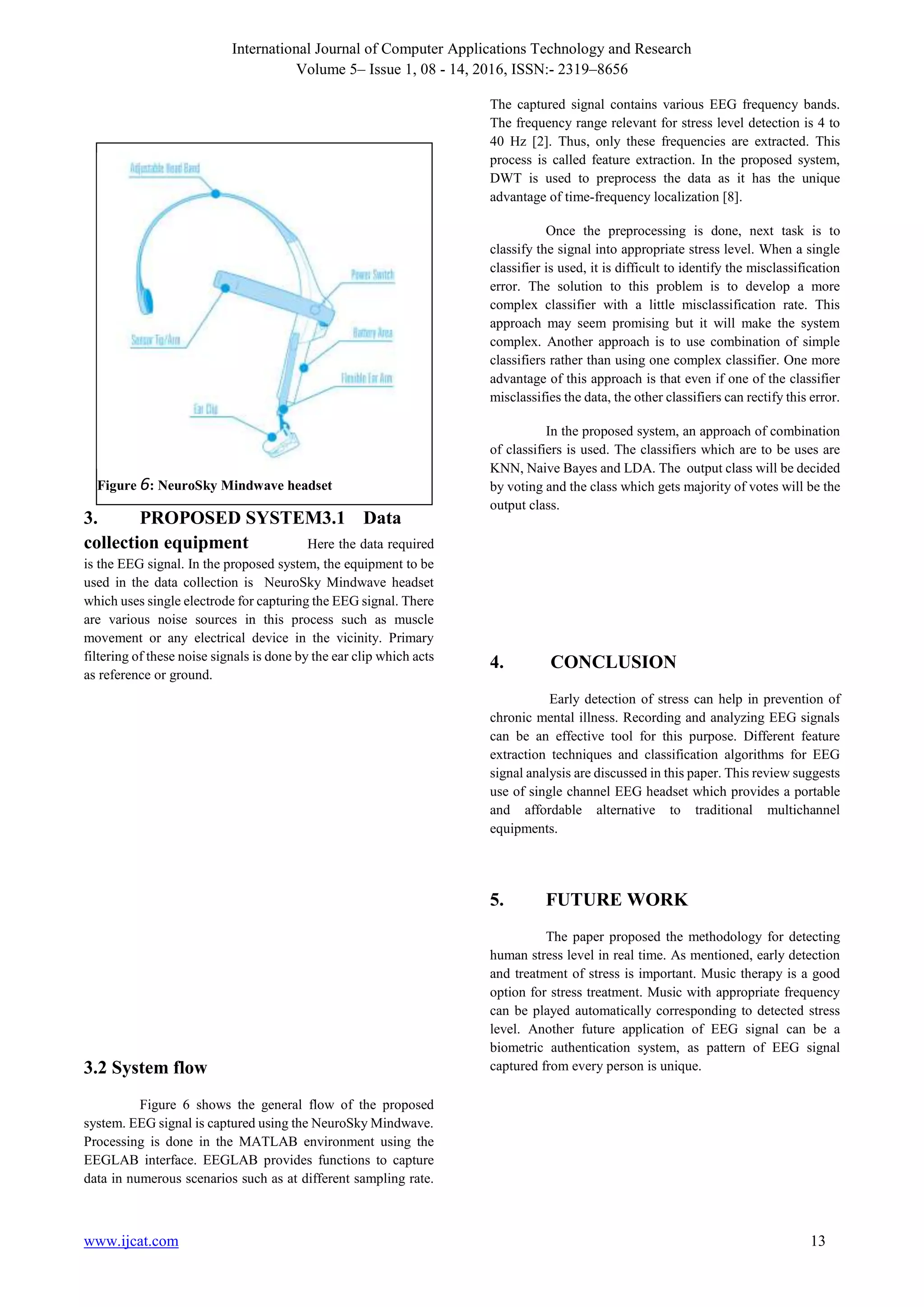 International Journal of Computer Applications Technology and Research
Volume 5– Issue 1, 08 - 14, 2016, ISSN:- 2319–8656
www.ijcat.com 13
3. PROPOSED SYSTEM3.1 Data
collection equipment Here the data required
is the EEG signal. In the proposed system, the equipment to be
used in the data collection is NeuroSky Mindwave headset
which uses single electrode for capturing the EEG signal. There
are various noise sources in this process such as muscle
movement or any electrical device in the vicinity. Primary
filtering of these noise signals is done by the ear clip which acts
as reference or ground.
3.2 System flow
Figure 6 shows the general flow of the proposed
system. EEG signal is captured using the NeuroSky Mindwave.
Processing is done in the MATLAB environment using the
EEGLAB interface. EEGLAB provides functions to capture
data in numerous scenarios such as at different sampling rate.
The captured signal contains various EEG frequency bands.
The frequency range relevant for stress level detection is 4 to
40 Hz [2]. Thus, only these frequencies are extracted. This
process is called feature extraction. In the proposed system,
DWT is used to preprocess the data as it has the unique
advantage of time-frequency localization [8].
Once the preprocessing is done, next task is to
classify the signal into appropriate stress level. When a single
classifier is used, it is difficult to identify the misclassification
error. The solution to this problem is to develop a more
complex classifier with a little misclassification rate. This
approach may seem promising but it will make the system
complex. Another approach is to use combination of simple
classifiers rather than using one complex classifier. One more
advantage of this approach is that even if one of the classifier
misclassifies the data, the other classifiers can rectify this error.
In the proposed system, an approach of combination
of classifiers is used. The classifiers which are to be uses are
KNN, Naive Bayes and LDA. The output class will be decided
by voting and the class which gets majority of votes will be the
output class.
4. CONCLUSION
Early detection of stress can help in prevention of
chronic mental illness. Recording and analyzing EEG signals
can be an effective tool for this purpose. Different feature
extraction techniques and classification algorithms for EEG
signal analysis are discussed in this paper. This review suggests
use of single channel EEG headset which provides a portable
and affordable alternative to traditional multichannel
equipments.
5. FUTURE WORK
The paper proposed the methodology for detecting
human stress level in real time. As mentioned, early detection
and treatment of stress is important. Music therapy is a good
option for stress treatment. Music with appropriate frequency
can be played automatically corresponding to detected stress
level. Another future application of EEG signal can be a
biometric authentication system, as pattern of EEG signal
captured from every person is unique.
Figure 6: NeuroSky Mindwave headset
 