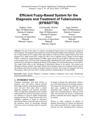 International Journal of Computer Applications Technology and Research
Volume 5– Issue 2, 34 - 48, 2016, ISSN:- 2319–8656
www.ijcat.com 34
Efficient Fuzzy-Based System for the
Diagnosis and Treatment of Tuberculosis
(EFBSDTTB)
Angbera, Ature
Dept. Of Mathematics/
Statistics/Computer
Science
University of Agriculture
Makurdi
Makurdi, Nigeria
Esiefarienrhe, Michael
Bukohwo
Dept. Of Mathematics/
Statistics/Computer
Science
University of Agriculture
Makurdi
Makurdi, Nigeria
Agaji, Iorshase
Dept. Of Mathematics/
Statistics/Computer
Science
University of Agriculture
Makurdi
Makurdi, Nigeria
Abstract: The aim of this study is to design a FuzzyBased Expert System for Tuberculosis diagnosis
and Treatment. The designed system made use of General Hospital Adikpo, patient database. The system
has 18 input fields and five outputs field. Input fields are Chest pain (CP), cough duration (CD), fever
duration (FV), night sweats (NS), weight loss (WL), loss of appetite (LOA), change in bowel habits
(CBH), variations in mental behaviour (VMB), masses along the neck (MAN), draining sinus (DS),
coma (seizure) (CO), stiff Neck (SN), headache (HD), abdominal Pain (AP), painful or uncomfortable
urination (PU), hemopysis (coughing up blood) (CUB), fatigue (FA) and blood present in urine (BPU).
The output fields refers to the class/group of tuberculosis disease in the patient. This system uses
Mamdani inference method. The results obtained from designed system are compared with the data in
the database and observed results of designed system are correct. The system was designed with Java
(Jfuzzylogic), Microsoft visio (2013), mySql workbench, MySql database, JSP and XHML.
Keywords: Expert System, Diagnosis, Treatment, Inference component, Fuzzy Logic, Membership
Function and Rules Blocks
1. INTRODUCTION
Computer technology tools help doctors to
organize, store and retrieve relevant medical
knowledge needed to understand the problematic
cases and give them ideas about a proper
diagnosis, prognosis and treatment decisions.
There are huge data management tools available
within health care systems, but analysis tools are
not sufficient to discover hidden relationships
amongst the data [9]. Expert Systems (ES) of an
intelligent computer is based on interactive
decision tool that uses facts and rules to solve real
life problems, based on knowledge obtained
from one or more of a human expert in a specific
area.
In domain of disease like tuberculosis, which is
one of the killer disease in developing countries.
This disease has the following symptoms: fever,
chest pain, coughing up blood, stiff neck,
abdominal pain, variation in metal behavior,
night sweat, urinating blood etc. Because of the
many and uncertain risk factors in tuberculosis
disease, sometimes the disease diagnosis is hard
for experts.
Having so many symptoms to analyze to
diagnose tuberculosis of a patient, the physician
job is made very difficult. So, experts require an
accurate tool that considering these numerous
 