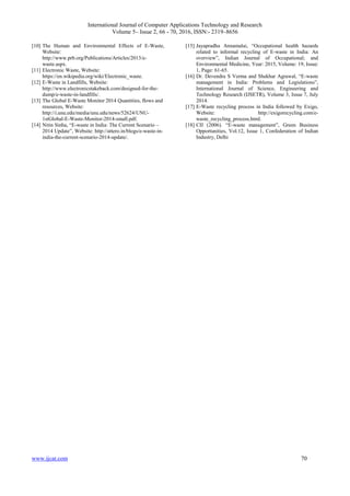 International Journal of Computer Applications Technology and Research
Volume 5– Issue 2, 66 - 70, 2016, ISSN:- 2319–8656
www.ijcat.com 70
[10] The Human and Environmental Effects of E-Waste,
Website:
http://www.prb.org/Publications/Articles/2013/e-
waste.aspx.
[11] Electronic Waste, Website:
https://en.wikipedia.org/wiki/Electronic_waste.
[12] E-Waste in Landfills, Website:
http://www.electronicstakeback.com/designed-for-the-
dump/e-waste-in-landfills/.
[13] The Global E-Waste Monitor 2014 Quantities, flows and
resources, Website:
http://i.unu.edu/media/unu.edu/news/52624/UNU-
1stGlobal-E-Waste-Monitor-2014-small.pdf.
[14] Nitin Sinha, “E-waste in India: The Current Scenario –
2014 Update”, Website: http://attero.in/blogs/e-waste-in-
india-the-current-scenario-2014-update/.
[15] Jayapradha Annamalai, “Occupational health hazards
related to informal recycling of E-waste in India: An
overview”, Indian Journal of Occupational; and
Environmental Medicine, Year: 2015, Volume: 19, Issue:
1, Page: 61-65.
[16] Dr. Devendra S Verma and Shekhar Agrawal, “E-waste
management in India: Problems and Legislations”,
International Journal of Science, Engineering and
Technology Research (IJSETR), Volume 3, Issue 7, July
2014.
[17] E-Waste recycling process in India followed by Exigo,
Website: http://exigorecycling.com/e-
waste_recycling_process.html.
[18] CII (2006). “E-waste management”, Green Business
Opportunities, Vol.12, Issue 1, Confederation of Indian
Industry, Delhi
 