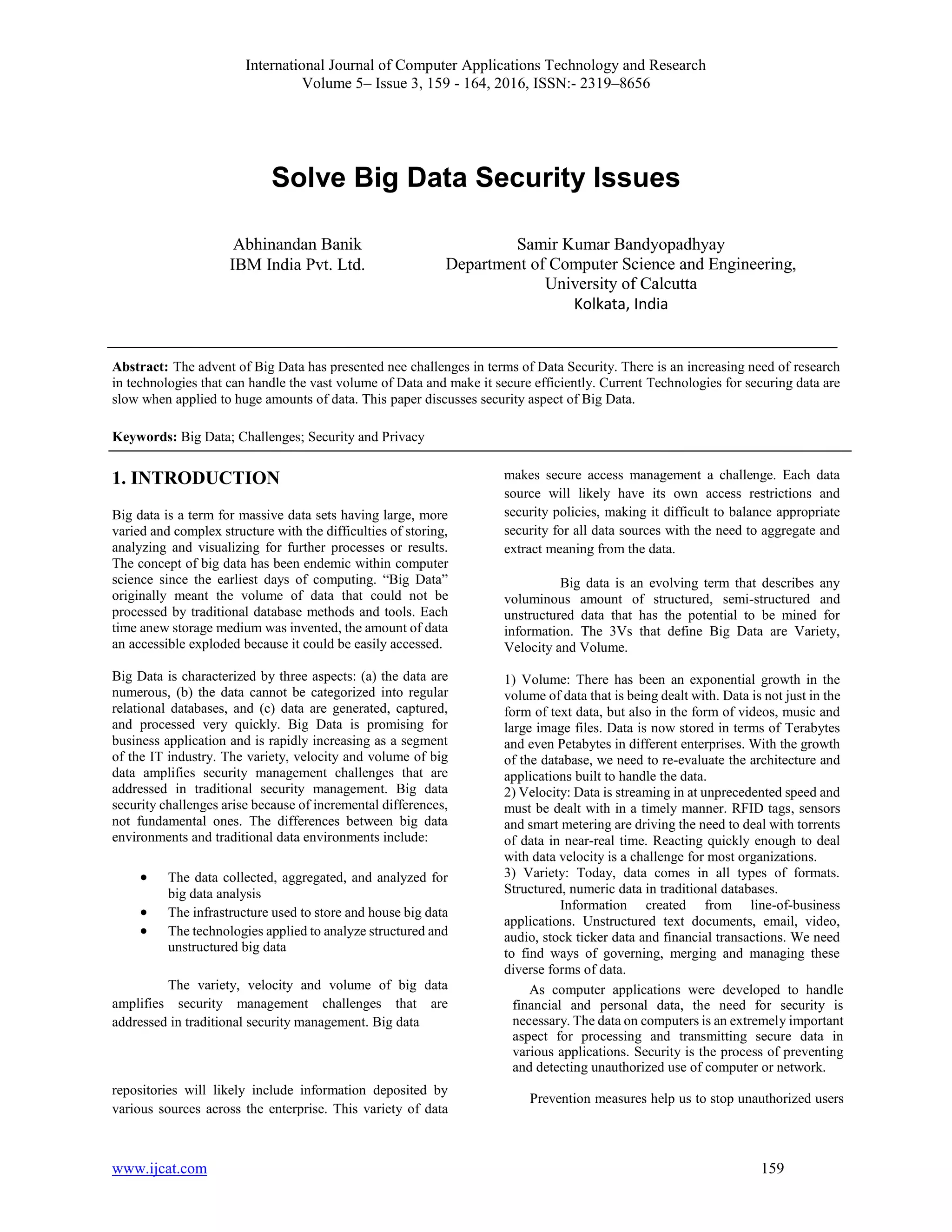 International Journal of Computer Applications Technology and Research
Volume 5– Issue 3, 159 - 164, 2016, ISSN:- 2319–8656
www.ijcat.com 159
Solve Big Data Security Issues
Abstract: The advent of Big Data has presented nee challenges in terms of Data Security. There is an increasing need of research
in technologies that can handle the vast volume of Data and make it secure efficiently. Current Technologies for securing data are
slow when applied to huge amounts of data. This paper discusses security aspect of Big Data.
Keywords: Big Data; Challenges; Security and Privacy
1. INTRODUCTION
Big data is a term for massive data sets having large, more
varied and complex structure with the difficulties of storing,
analyzing and visualizing for further processes or results.
The concept of big data has been endemic within computer
science since the earliest days of computing. “Big Data”
originally meant the volume of data that could not be
processed by traditional database methods and tools. Each
time anew storage medium was invented, the amount of data
an accessible exploded because it could be easily accessed.
Big Data is characterized by three aspects: (a) the data are
numerous, (b) the data cannot be categorized into regular
relational databases, and (c) data are generated, captured,
and processed very quickly. Big Data is promising for
business application and is rapidly increasing as a segment
of the IT industry. The variety, velocity and volume of big
data amplifies security management challenges that are
addressed in traditional security management. Big data
security challenges arise because of incremental differences,
not fundamental ones. The differences between big data
environments and traditional data environments include:
 The data collected, aggregated, and analyzed for
big data analysis
 The infrastructure used to store and house big data
 The technologies applied to analyze structured and
unstructured big data
The variety, velocity and volume of big data
amplifies security management challenges that are
addressed in traditional security management. Big data
repositories will likely include information deposited by
various sources across the enterprise. This variety of data
makes secure access management a challenge. Each data
source will likely have its own access restrictions and
security policies, making it difficult to balance appropriate
security for all data sources with the need to aggregate and
extract meaning from the data.
Big data is an evolving term that describes any
voluminous amount of structured, semi-structured and
unstructured data that has the potential to be mined for
information. The 3Vs that define Big Data are Variety,
Velocity and Volume.
1) Volume: There has been an exponential growth in the
volume of data that is being dealt with. Data is not just in the
form of text data, but also in the form of videos, music and
large image files. Data is now stored in terms of Terabytes
and even Petabytes in different enterprises. With the growth
of the database, we need to re-evaluate the architecture and
applications built to handle the data.
2) Velocity: Data is streaming in at unprecedented speed and
must be dealt with in a timely manner. RFID tags, sensors
and smart metering are driving the need to deal with torrents
of data in near-real time. Reacting quickly enough to deal
with data velocity is a challenge for most organizations.
3) Variety: Today, data comes in all types of formats.
Structured, numeric data in traditional databases.
Information created from line-of-business
applications. Unstructured text documents, email, video,
audio, stock ticker data and financial transactions. We need
to find ways of governing, merging and managing these
diverse forms of data.
As computer applications were developed to handle
financial and personal data, the need for security is
necessary. The data on computers is an extremely important
aspect for processing and transmitting secure data in
various applications. Security is the process of preventing
and detecting unauthorized use of computer or network.
Prevention measures help us to stop unauthorized users
Abhinandan Banik
IBM India Pvt. Ltd.
Samir Kumar Bandyopadhyay
Department of Computer Science and Engineering,
University of Calcutta
Kolkata, India
 