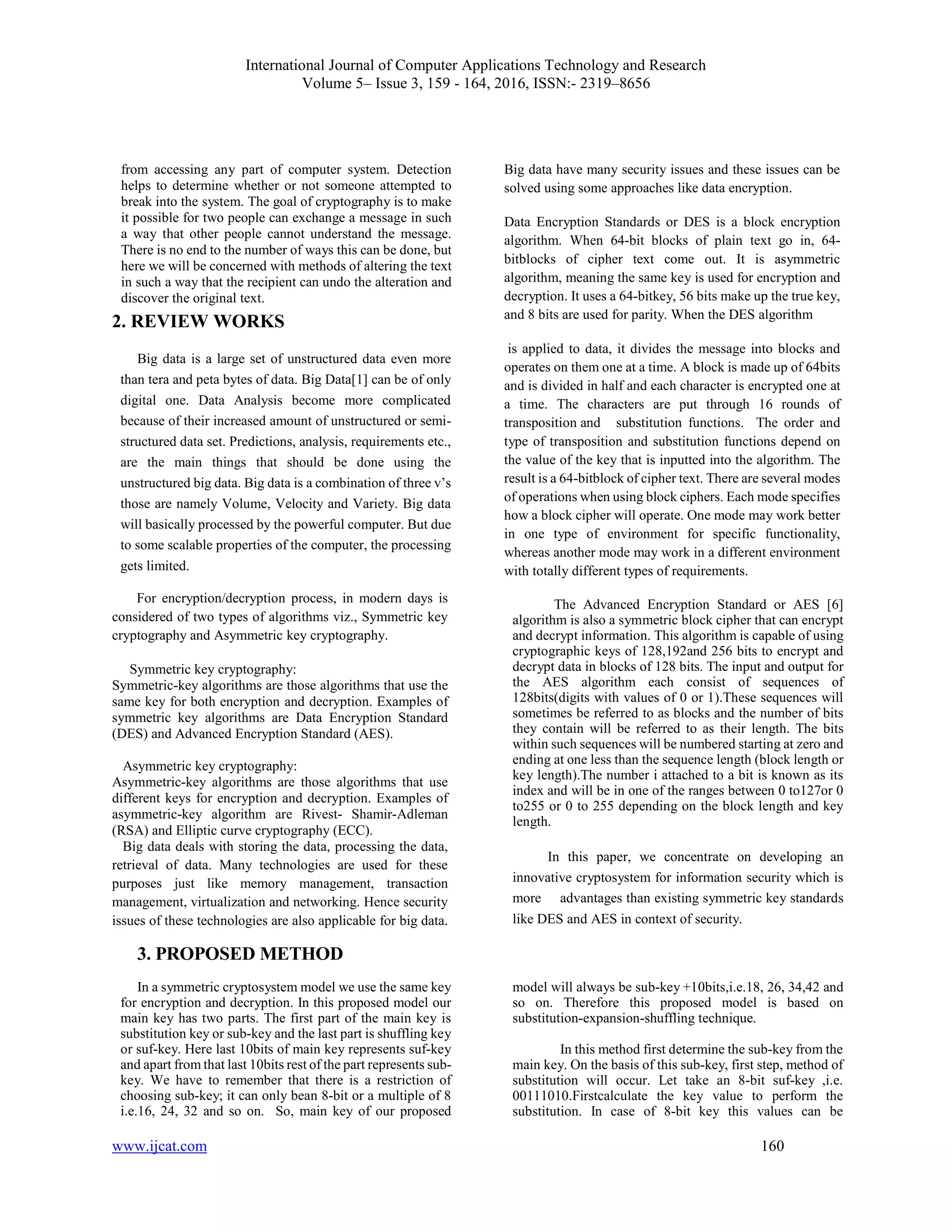 International Journal of Computer Applications Technology and Research
Volume 5– Issue 3, 159 - 164, 2016, ISSN:- 2319–8656
www.ijcat.com 160
from accessing any part of computer system. Detection
helps to determine whether or not someone attempted to
break into the system. The goal of cryptography is to make
it possible for two people can exchange a message in such
a way that other people cannot understand the message.
There is no end to the number of ways this can be done, but
here we will be concerned with methods of altering the text
in such a way that the recipient can undo the alteration and
discover the original text.
2. REVIEW WORKS
Big data is a large set of unstructured data even more
than tera and peta bytes of data. Big Data[1] can be of only
digital one. Data Analysis become more complicated
because of their increased amount of unstructured or semi-
structured data set. Predictions, analysis, requirements etc.,
are the main things that should be done using the
unstructured big data. Big data is a combination of three v’s
those are namely Volume, Velocity and Variety. Big data
will basically processed by the powerful computer. But due
to some scalable properties of the computer, the processing
gets limited.
For encryption/decryption process, in modern days is
considered of two types of algorithms viz., Symmetric key
cryptography and Asymmetric key cryptography.
Symmetric key cryptography:
Symmetric-key algorithms are those algorithms that use the
same key for both encryption and decryption. Examples of
symmetric key algorithms are Data Encryption Standard
(DES) and Advanced Encryption Standard (AES).
Asymmetric key cryptography:
Asymmetric-key algorithms are those algorithms that use
different keys for encryption and decryption. Examples of
asymmetric-key algorithm are Rivest- Shamir-Adleman
(RSA) and Elliptic curve cryptography (ECC).
Big data deals with storing the data, processing the data,
retrieval of data. Many technologies are used for these
purposes just like memory management, transaction
management, virtualization and networking. Hence security
issues of these technologies are also applicable for big data.
Big data have many security issues and these issues can be
solved using some approaches like data encryption.
Data Encryption Standards or DES is a block encryption
algorithm. When 64-bit blocks of plain text go in, 64-
bitblocks of cipher text come out. It is asymmetric
algorithm, meaning the same key is used for encryption and
decryption. It uses a 64-bitkey, 56 bits make up the true key,
and 8 bits are used for parity. When the DES algorithm
is applied to data, it divides the message into blocks and
operates on them one at a time. A block is made up of 64bits
and is divided in half and each character is encrypted one at
a time. The characters are put through 16 rounds of
transposition and substitution functions. The order and
type of transposition and substitution functions depend on
the value of the key that is inputted into the algorithm. The
result is a 64-bitblock of cipher text. There are several modes
of operations when using block ciphers. Each mode specifies
how a block cipher will operate. One mode may work better
in one type of environment for specific functionality,
whereas another mode may work in a different environment
with totally different types of requirements.
The Advanced Encryption Standard or AES [6]
algorithm is also a symmetric block cipher that can encrypt
and decrypt information. This algorithm is capable of using
cryptographic keys of 128,192and 256 bits to encrypt and
decrypt data in blocks of 128 bits. The input and output for
the AES algorithm each consist of sequences of
128bits(digits with values of 0 or 1).These sequences will
sometimes be referred to as blocks and the number of bits
they contain will be referred to as their length. The bits
within such sequences will be numbered starting at zero and
ending at one less than the sequence length (block length or
key length).The number i attached to a bit is known as its
index and will be in one of the ranges between 0 to127or 0
to255 or 0 to 255 depending on the block length and key
length.
In this paper, we concentrate on developing an
innovative cryptosystem for information security which is
more advantages than existing symmetric key standards
like DES and AES in context of security.
3. PROPOSED METHOD
In a symmetric cryptosystem model we use the same key
for encryption and decryption. In this proposed model our
main key has two parts. The first part of the main key is
substitution key or sub-key and the last part is shuffling key
or suf-key. Here last 10bits of main key represents suf-key
and apart from that last 10bits rest of the part represents sub-
key. We have to remember that there is a restriction of
choosing sub-key; it can only bean 8-bit or a multiple of 8
i.e.16, 24, 32 and so on. So, main key of our proposed
model will always be sub-key +10bits,i.e.18, 26, 34,42 and
so on. Therefore this proposed model is based on
substitution-expansion-shuffling technique.
In this method first determine the sub-key from the
main key. On the basis of this sub-key, first step, method of
substitution will occur. Let take an 8-bit suf-key ,i.e.
00111010.Firstcalculate the key value to perform the
substitution. In case of 8-bit key this values can be
 