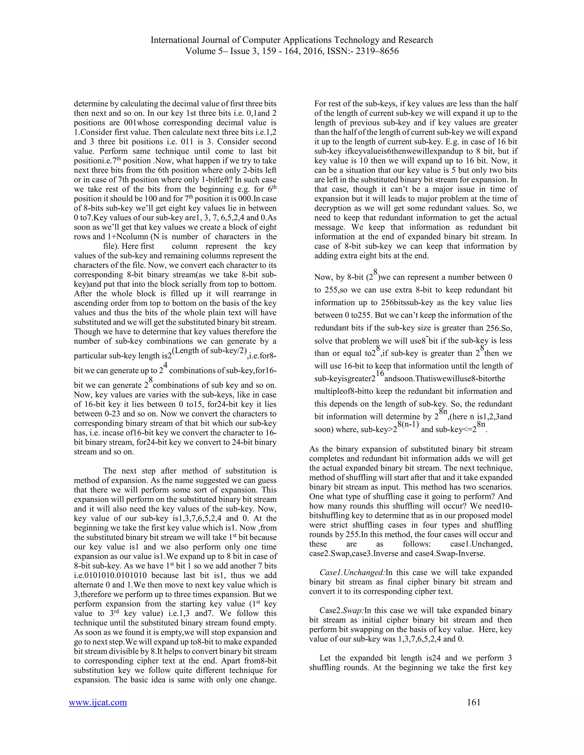 International Journal of Computer Applications Technology and Research
Volume 5– Issue 3, 159 - 164, 2016, ISSN:- 2319–8656
www.ijcat.com 161
determine by calculating the decimal value of first three bits
then next and so on. In our key 1st three bits i.e. 0,1and 2
positions are 001whose corresponding decimal value is
1.Consider first value. Then calculate next three bits i.e.1,2
and 3 three bit positions i.e. 011 is 3. Consider second
value. Perform same technique until come to last bit
positioni.e.7th
position .Now, what happen if we try to take
next three bits from the 6th position where only 2-bits left
or in case of 7th position where only 1-bitleft? In such case
we take rest of the bits from the beginning e.g. for 6th
position it should be 100 and for 7th
position it is 000.In case
of 8-bits sub-key we’ll get eight key values lie in between
0 to7.Key values of our sub-key are1, 3, 7, 6,5,2,4 and 0.As
soon as we’ll get that key values we create a block of eight
rows and 1+Ncolumn (N is number of characters in the
file). Here first column represent the key
values of the sub-key and remaining columns represent the
characters of the file. Now, we convert each character to its
corresponding 8-bit binary stream(as we take 8-bit sub-
key)and put that into the block serially from top to bottom.
After the whole block is filled up it will rearrange in
ascending order from top to bottom on the basis of the key
values and thus the bits of the whole plain text will have
substituted and we will get the substituted binary bit stream.
Though we have to determine that key values therefore the
number of sub-key combinations we can generate by a
particular sub-key length is2
(Length of sub-key/2)
,i.e.for8-
bit we can generate up to 2
4
combinations of sub-key,for16-
bit we can generate 2
8
combinations of sub key and so on.
Now, key values are varies with the sub-keys, like in case
of 16-bit key it lies between 0 to15, for24-bit key it lies
between 0-23 and so on. Now we convert the characters to
corresponding binary stream of that bit which our sub-key
has, i.e. incase of16-bit key we convert the character to 16-
bit binary stream, for24-bit key we convert to 24-bit binary
stream and so on.
The next step after method of substitution is
method of expansion. As the name suggested we can guess
that there we will perform some sort of expansion. This
expansion will perform on the substituted binary bit stream
and it will also need the key values of the sub-key. Now,
key value of our sub-key is1,3,7,6,5,2,4 and 0. At the
beginning we take the first key value which is1. Now ,from
the substituted binary bit stream we will take 1st
bit because
our key value is1 and we also perform only one time
expansion as our value is1.We expand up to 8 bit in case of
8-bit sub-key. As we have 1st
bit 1 so we add another 7 bits
i.e.0101010.0101010 because last bit is1, thus we add
alternate 0 and 1.We then move to next key value which is
3,therefore we perform up to three times expansion. But we
perform expansion from the starting key value (1st
key
value to 3rd
key value) i.e.1,3 and7. We follow this
technique until the substituted binary stream found empty.
As soon as we found it is empty,we will stop expansion and
go to next step.We will expand up to8-bit to make expanded
bit stream divisible by 8.It helps to convert binary bit stream
to corresponding cipher text at the end. Apart from8-bit
substitution key we follow quite different technique for
expansion. The basic idea is same with only one change.
For rest of the sub-keys, if key values are less than the half
of the length of current sub-key we will expand it up to the
length of previous sub-key and if key values are greater
than the half of the length of current sub-key we will expand
it up to the length of current sub-key. E.g. in case of 16 bit
sub-key ifkeyvalueis6thenwewillexpandup to 8 bit, but if
key value is 10 then we will expand up to 16 bit. Now, it
can be a situation that our key value is 5 but only two bits
are left in the substituted binary bit stream for expansion. In
that case, though it can’t be a major issue in time of
expansion but it will leads to major problem at the time of
decryption as we will get some redundant values. So, we
need to keep that redundant information to get the actual
message. We keep that information as redundant bit
information at the end of expanded binary bit stream. In
case of 8-bit sub-key we can keep that information by
adding extra eight bits at the end.
Now, by 8-bit (2
8
)we can represent a number between 0
to 255,so we can use extra 8-bit to keep redundant bit
information up to 256bitssub-key as the key value lies
between 0 to255. But we can’t keep the information of the
redundant bits if the sub-key size is greater than 256.So,
solve that problem we will use8
-
bit if the sub-key is less
than or equal to2
8
,if sub-key is greater than 2
8
then we
will use 16-bit to keep that information until the length of
sub-keyisgreater2
16
andsoon.Thatiswewilluse8-bitorthe
multipleof8-bitto keep the redundant bit information and
this depends on the length of sub-key. So, the redundant
bit information will determine by 2
8n
,(here n is1,2,3and
soon) where, sub-key>2
8(n-1)
and sub-key<=2
8n
.
As the binary expansion of substituted binary bit stream
completes and redundant bit information adds we will get
the actual expanded binary bit stream. The next technique,
method of shuffling will start after that and it take expanded
binary bit stream as input. This method has two scenarios.
One what type of shuffling case it going to perform? And
how many rounds this shuffling will occur? We need10-
bitshuffling key to determine that as in our proposed model
were strict shuffling cases in four types and shuffling
rounds by 255.In this method, the four cases will occur and
these are as follows: case1.Unchanged,
case2.Swap,case3.Inverse and case4.Swap-Inverse.
Case1.Unchanged:In this case we will take expanded
binary bit stream as final cipher binary bit stream and
convert it to its corresponding cipher text.
Case2.Swap:In this case we will take expanded binary
bit stream as initial cipher binary bit stream and then
perform bit swapping on the basis of key value. Here, key
value of our sub-key was 1,3,7,6,5,2,4 and 0.
Let the expanded bit length is24 and we perform 3
shuffling rounds. At the beginning we take the first key
 