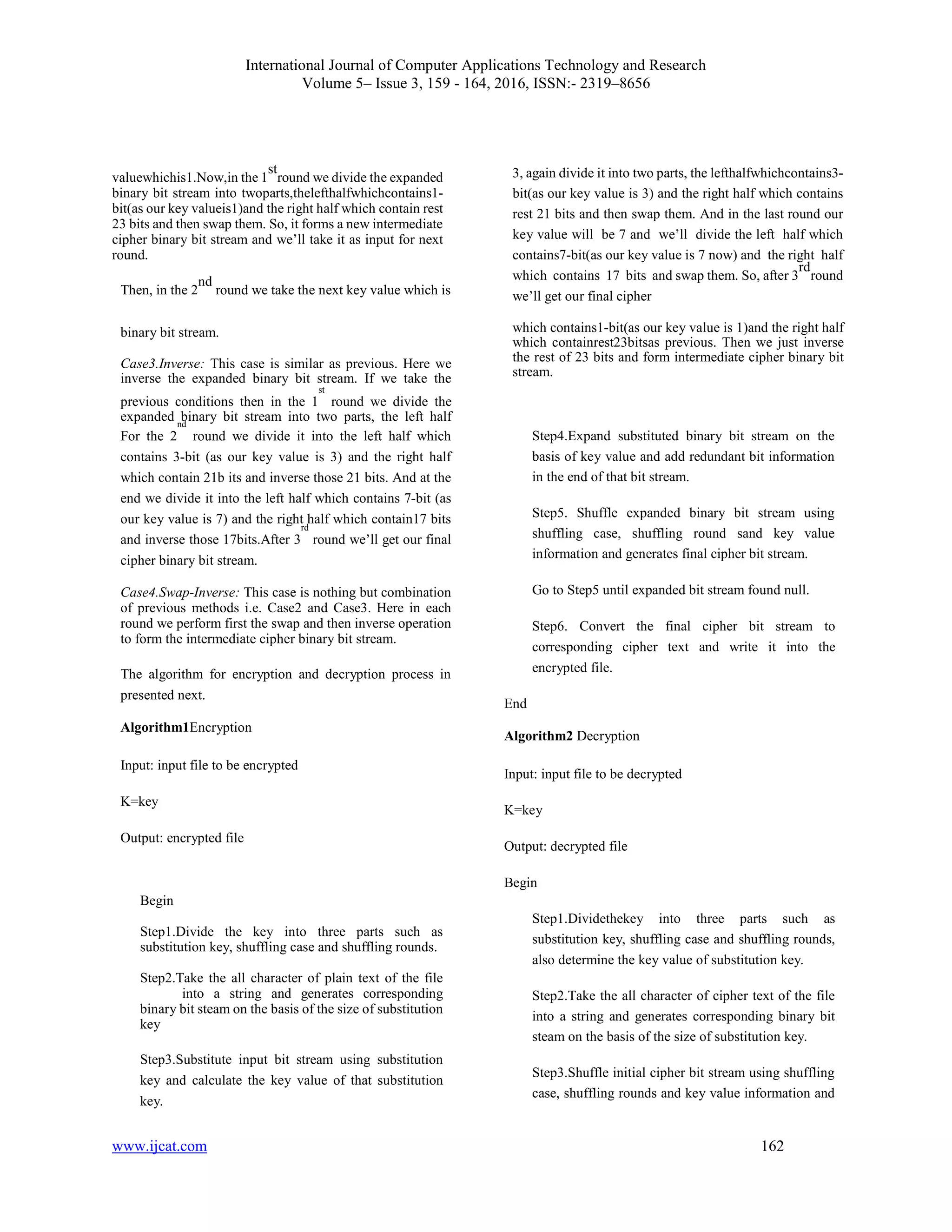 International Journal of Computer Applications Technology and Research
Volume 5– Issue 3, 159 - 164, 2016, ISSN:- 2319–8656
www.ijcat.com 162
valuewhichis1.Now,in the 1
st
round we divide the expanded
binary bit stream into twoparts,thelefthalfwhichcontains1-
bit(as our key valueis1)and the right half which contain rest
23 bits and then swap them. So, it forms a new intermediate
cipher binary bit stream and we’ll take it as input for next
round.
Then, in the 2
nd
round we take the next key value which is
3, again divide it into two parts, the lefthalfwhichcontains3-
bit(as our key value is 3) and the right half which contains
rest 21 bits and then swap them. And in the last round our
key value will be 7 and we’ll divide the left half which
contains7-bit(as our key value is 7 now) and the right half
which contains 17 bits and swap them. So, after 3
rd
round
we’ll get our final cipher
binary bit stream.
Case3.Inverse: This case is similar as previous. Here we
inverse the expanded binary bit stream. If we take the
previous conditions then in the 1
st
round we divide the
expanded binary bit stream into two parts, the left half
which contains1-bit(as our key value is 1)and the right half
which containrest23bitsas previous. Then we just inverse
the rest of 23 bits and form intermediate cipher binary bit
stream.
For the 2
nd
round we divide it into the left half which
contains 3-bit (as our key value is 3) and the right half
which contain 21b its and inverse those 21 bits. And at the
end we divide it into the left half which contains 7-bit (as
our key value is 7) and the right half which contain17 bits
and inverse those 17bits.After 3
rd
round we’ll get our final
cipher binary bit stream.
Case4.Swap-Inverse: This case is nothing but combination
of previous methods i.e. Case2 and Case3. Here in each
round we perform first the swap and then inverse operation
to form the intermediate cipher binary bit stream.
The algorithm for encryption and decryption process in
presented next.
Algorithm1Encryption
Input: input file to be encrypted
K=key
Output: encrypted file
Begin
Step1.Divide the key into three parts such as
substitution key, shuffling case and shuffling rounds.
Step2.Take the all character of plain text of the file
into a string and generates corresponding
binary bit steam on the basis of the size of substitution
key
Step3.Substitute input bit stream using substitution
key and calculate the key value of that substitution
key.
Step4.Expand substituted binary bit stream on the
basis of key value and add redundant bit information
in the end of that bit stream.
Step5. Shuffle expanded binary bit stream using
shuffling case, shuffling round sand key value
information and generates final cipher bit stream.
Go to Step5 until expanded bit stream found null.
Step6. Convert the final cipher bit stream to
corresponding cipher text and write it into the
encrypted file.
End
Algorithm2 Decryption
Input: input file to be decrypted
K=key
Output: decrypted file
Begin
Step1.Dividethekey into three parts such as
substitution key, shuffling case and shuffling rounds,
also determine the key value of substitution key.
Step2.Take the all character of cipher text of the file
into a string and generates corresponding binary bit
steam on the basis of the size of substitution key.
Step3.Shuffle initial cipher bit stream using shuffling
case, shuffling rounds and key value information and
 
