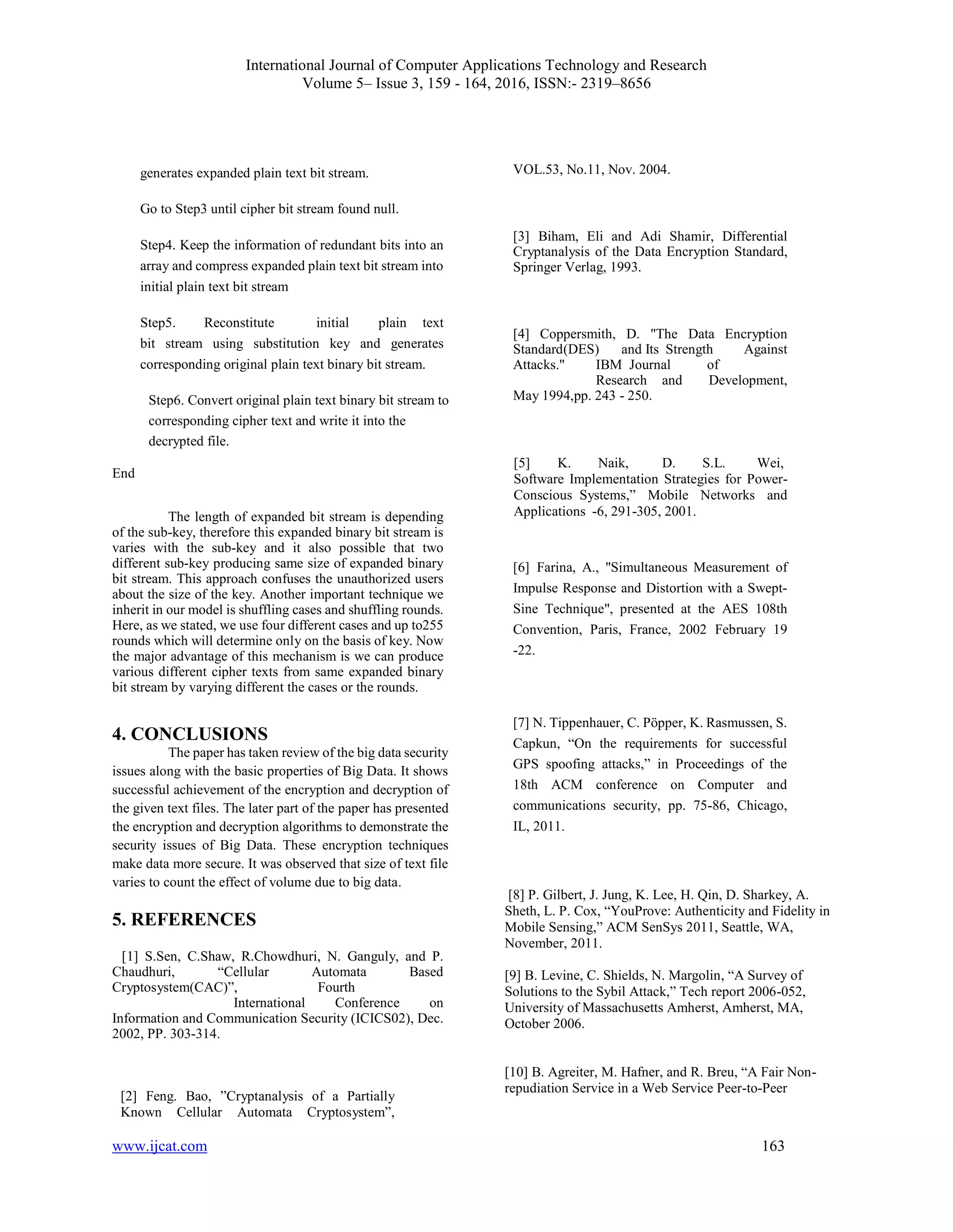 International Journal of Computer Applications Technology and Research
Volume 5– Issue 3, 159 - 164, 2016, ISSN:- 2319–8656
www.ijcat.com 163
generates expanded plain text bit stream.
Go to Step3 until cipher bit stream found null.
Step4. Keep the information of redundant bits into an
array and compress expanded plain text bit stream into
initial plain text bit stream
Step5. Reconstitute initial plain text
bit stream using substitution key and generates
corresponding original plain text binary bit stream.
Step6. Convert original plain text binary bit stream to
corresponding cipher text and write it into the
decrypted file.
End
The length of expanded bit stream is depending
of the sub-key, therefore this expanded binary bit stream is
varies with the sub-key and it also possible that two
different sub-key producing same size of expanded binary
bit stream. This approach confuses the unauthorized users
about the size of the key. Another important technique we
inherit in our model is shuffling cases and shuffling rounds.
Here, as we stated, we use four different cases and up to255
rounds which will determine only on the basis of key. Now
the major advantage of this mechanism is we can produce
various different cipher texts from same expanded binary
bit stream by varying different the cases or the rounds.
4. CONCLUSIONS
The paper has taken review of the big data security
issues along with the basic properties of Big Data. It shows
successful achievement of the encryption and decryption of
the given text files. The later part of the paper has presented
the encryption and decryption algorithms to demonstrate the
security issues of Big Data. These encryption techniques
make data more secure. It was observed that size of text file
varies to count the effect of volume due to big data.
5. REFERENCES
[1] S.Sen, C.Shaw, R.Chowdhuri, N. Ganguly, and P.
Chaudhuri, “Cellular Automata Based
Cryptosystem(CAC)”, Fourth
International Conference on
Information and Communication Security (ICICS02), Dec.
2002, PP. 303-314.
[2] Feng. Bao, ”Cryptanalysis of a Partially
Known Cellular Automata Cryptosystem”,
VOL.53, No.11, Nov. 2004.
[3] Biham, Eli and Adi Shamir, Differential
Cryptanalysis of the Data Encryption Standard,
Springer Verlag, 1993.
[4] Coppersmith, D. "The Data Encryption
Standard(DES) and Its Strength Against
Attacks." IBM Journal of
Research and Development,
May 1994,pp. 243 - 250.
[5] K. Naik, D. S.L. Wei,
Software Implementation Strategies for Power-
Conscious Systems,” Mobile Networks and
Applications -6, 291-305, 2001.
[6] Farina, A., "Simultaneous Measurement of
Impulse Response and Distortion with a Swept-
Sine Technique", presented at the AES 108th
Convention, Paris, France, 2002 February 19
-22.
[7] N. Tippenhauer, C. Pöpper, K. Rasmussen, S.
Capkun, “On the requirements for successful
GPS spoofing attacks,” in Proceedings of the
18th ACM conference on Computer and
communications security, pp. 75-86, Chicago,
IL, 2011.
[8] P. Gilbert, J. Jung, K. Lee, H. Qin, D. Sharkey, A.
Sheth, L. P. Cox, “YouProve: Authenticity and Fidelity in
Mobile Sensing,” ACM SenSys 2011, Seattle, WA,
November, 2011.
[9] B. Levine, C. Shields, N. Margolin, “A Survey of
Solutions to the Sybil Attack,” Tech report 2006-052,
University of Massachusetts Amherst, Amherst, MA,
October 2006.
[10] B. Agreiter, M. Hafner, and R. Breu, “A Fair Non-
repudiation Service in a Web Service Peer-to-Peer
 