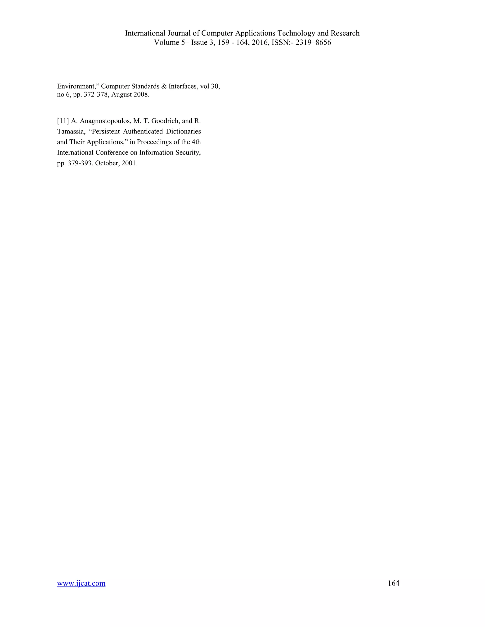 International Journal of Computer Applications Technology and Research
Volume 5– Issue 3, 159 - 164, 2016, ISSN:- 2319–8656
www.ijcat.com 164
Environment,” Computer Standards & Interfaces, vol 30,
no 6, pp. 372-378, August 2008.
[11] A. Anagnostopoulos, M. T. Goodrich, and R.
Tamassia, “Persistent Authenticated Dictionaries
and Their Applications,” in Proceedings of the 4th
International Conference on Information Security,
pp. 379-393, October, 2001.
 