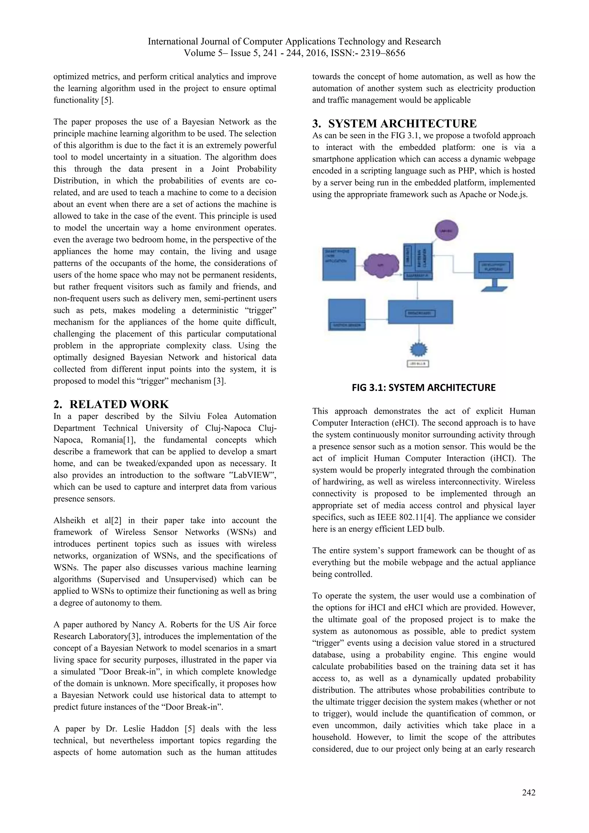 International Journal of Computer Applications Technology and Research
Volume 5– Issue 5, 241 - 244, 2016, ISSN:- 2319–8656
242
optimized metrics, and perform critical analytics and improve
the learning algorithm used in the project to ensure optimal
functionality [5].
The paper proposes the use of a Bayesian Network as the
principle machine learning algorithm to be used. The selection
of this algorithm is due to the fact it is an extremely powerful
tool to model uncertainty in a situation. The algorithm does
this through the data present in a Joint Probability
Distribution, in which the probabilities of events are co-
related, and are used to teach a machine to come to a decision
about an event when there are a set of actions the machine is
allowed to take in the case of the event. This principle is used
to model the uncertain way a home environment operates.
even the average two bedroom home, in the perspective of the
appliances the home may contain, the living and usage
patterns of the occupants of the home, the considerations of
users of the home space who may not be permanent residents,
but rather frequent visitors such as family and friends, and
non-frequent users such as delivery men, semi-pertinent users
such as pets, makes modeling a deterministic “trigger”
mechanism for the appliances of the home quite difficult,
challenging the placement of this particular computational
problem in the appropriate complexity class. Using the
optimally designed Bayesian Network and historical data
collected from different input points into the system, it is
proposed to model this “trigger” mechanism [3].
2. RELATED WORK
In a paper described by the Silviu Folea Automation
Department Technical University of Cluj-Napoca Cluj-
Napoca, Romania[1], the fundamental concepts which
describe a framework that can be applied to develop a smart
home, and can be tweaked/expanded upon as necessary. It
also provides an introduction to the software ‟LabVIEW‟,
which can be used to capture and interpret data from various
presence sensors.
Alsheikh et al[2] in their paper take into account the
framework of Wireless Sensor Networks (WSNs) and
introduces pertinent topics such as issues with wireless
networks, organization of WSNs, and the specifications of
WSNs. The paper also discusses various machine learning
algorithms (Supervised and Unsupervised) which can be
applied to WSNs to optimize their functioning as well as bring
a degree of autonomy to them.
A paper authored by Nancy A. Roberts for the US Air force
Research Laboratory[3], introduces the implementation of the
concept of a Bayesian Network to model scenarios in a smart
living space for security purposes, illustrated in the paper via
a simulated ”Door Break-in”, in which complete knowledge
of the domain is unknown. More specifically, it proposes how
a Bayesian Network could use historical data to attempt to
predict future instances of the “Door Break-in”.
A paper by Dr. Leslie Haddon [5] deals with the less
technical, but nevertheless important topics regarding the
aspects of home automation such as the human attitudes
towards the concept of home automation, as well as how the
automation of another system such as electricity production
and traffic management would be applicable
3. SYSTEM ARCHITECTURE
As can be seen in the FIG 3.1, we propose a twofold approach
to interact with the embedded platform: one is via a
smartphone application which can access a dynamic webpage
encoded in a scripting language such as PHP, which is hosted
by a server being run in the embedded platform, implemented
using the appropriate framework such as Apache or Node.js.
FIG 3.1: SYSTEM ARCHITECTURE
This approach demonstrates the act of explicit Human
Computer Interaction (eHCI). The second approach is to have
the system continuously monitor surrounding activity through
a presence sensor such as a motion sensor. This would be the
act of implicit Human Computer Interaction (iHCI). The
system would be properly integrated through the combination
of hardwiring, as well as wireless interconnectivity. Wireless
connectivity is proposed to be implemented through an
appropriate set of media access control and physical layer
specifics, such as IEEE 802.11[4]. The appliance we consider
here is an energy efficient LED bulb.
The entire system’s support framework can be thought of as
everything but the mobile webpage and the actual appliance
being controlled.
To operate the system, the user would use a combination of
the options for iHCI and eHCI which are provided. However,
the ultimate goal of the proposed project is to make the
system as autonomous as possible, able to predict system
“trigger” events using a decision value stored in a structured
database, using a probability engine. This engine would
calculate probabilities based on the training data set it has
access to, as well as a dynamically updated probability
distribution. The attributes whose probabilities contribute to
the ultimate trigger decision the system makes (whether or not
to trigger), would include the quantification of common, or
even uncommon, daily activities which take place in a
household. However, to limit the scope of the attributes
considered, due to our project only being at an early research
 