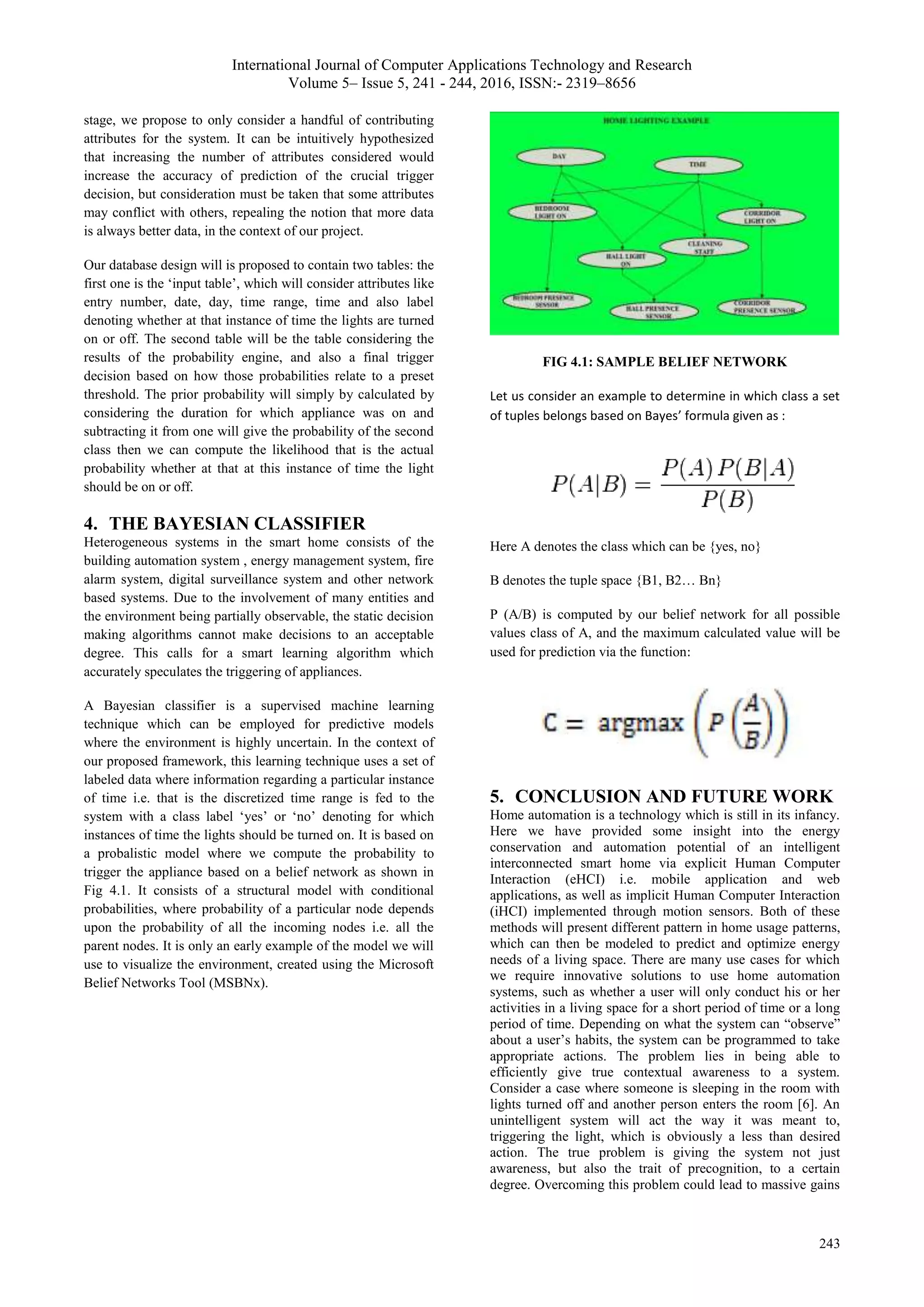 International Journal of Computer Applications Technology and Research
Volume 5– Issue 5, 241 - 244, 2016, ISSN:- 2319–8656
243
stage, we propose to only consider a handful of contributing
attributes for the system. It can be intuitively hypothesized
that increasing the number of attributes considered would
increase the accuracy of prediction of the crucial trigger
decision, but consideration must be taken that some attributes
may conflict with others, repealing the notion that more data
is always better data, in the context of our project.
Our database design will is proposed to contain two tables: the
first one is the ‘input table’, which will consider attributes like
entry number, date, day, time range, time and also label
denoting whether at that instance of time the lights are turned
on or off. The second table will be the table considering the
results of the probability engine, and also a final trigger
decision based on how those probabilities relate to a preset
threshold. The prior probability will simply by calculated by
considering the duration for which appliance was on and
subtracting it from one will give the probability of the second
class then we can compute the likelihood that is the actual
probability whether at that at this instance of time the light
should be on or off.
4. THE BAYESIAN CLASSIFIER
Heterogeneous systems in the smart home consists of the
building automation system , energy management system, fire
alarm system, digital surveillance system and other network
based systems. Due to the involvement of many entities and
the environment being partially observable, the static decision
making algorithms cannot make decisions to an acceptable
degree. This calls for a smart learning algorithm which
accurately speculates the triggering of appliances.
A Bayesian classifier is a supervised machine learning
technique which can be employed for predictive models
where the environment is highly uncertain. In the context of
our proposed framework, this learning technique uses a set of
labeled data where information regarding a particular instance
of time i.e. that is the discretized time range is fed to the
system with a class label ‘yes’ or ‘no’ denoting for which
instances of time the lights should be turned on. It is based on
a probalistic model where we compute the probability to
trigger the appliance based on a belief network as shown in
Fig 4.1. It consists of a structural model with conditional
probabilities, where probability of a particular node depends
upon the probability of all the incoming nodes i.e. all the
parent nodes. It is only an early example of the model we will
use to visualize the environment, created using the Microsoft
Belief Networks Tool (MSBNx).
FIG 4.1: SAMPLE BELIEF NETWORK
Let us consider an example to determine in which class a set
of tuples belongs based on Bayes’ formula given as :
Here A denotes the class which can be {yes, no}
B denotes the tuple space {B1, B2… Bn}
P (A/B) is computed by our belief network for all possible
values class of A, and the maximum calculated value will be
used for prediction via the function:
5. CONCLUSION AND FUTURE WORK
Home automation is a technology which is still in its infancy.
Here we have provided some insight into the energy
conservation and automation potential of an intelligent
interconnected smart home via explicit Human Computer
Interaction (eHCI) i.e. mobile application and web
applications, as well as implicit Human Computer Interaction
(iHCI) implemented through motion sensors. Both of these
methods will present different pattern in home usage patterns,
which can then be modeled to predict and optimize energy
needs of a living space. There are many use cases for which
we require innovative solutions to use home automation
systems, such as whether a user will only conduct his or her
activities in a living space for a short period of time or a long
period of time. Depending on what the system can “observe”
about a user’s habits, the system can be programmed to take
appropriate actions. The problem lies in being able to
efficiently give true contextual awareness to a system.
Consider a case where someone is sleeping in the room with
lights turned off and another person enters the room [6]. An
unintelligent system will act the way it was meant to,
triggering the light, which is obviously a less than desired
action. The true problem is giving the system not just
awareness, but also the trait of precognition, to a certain
degree. Overcoming this problem could lead to massive gains
 
