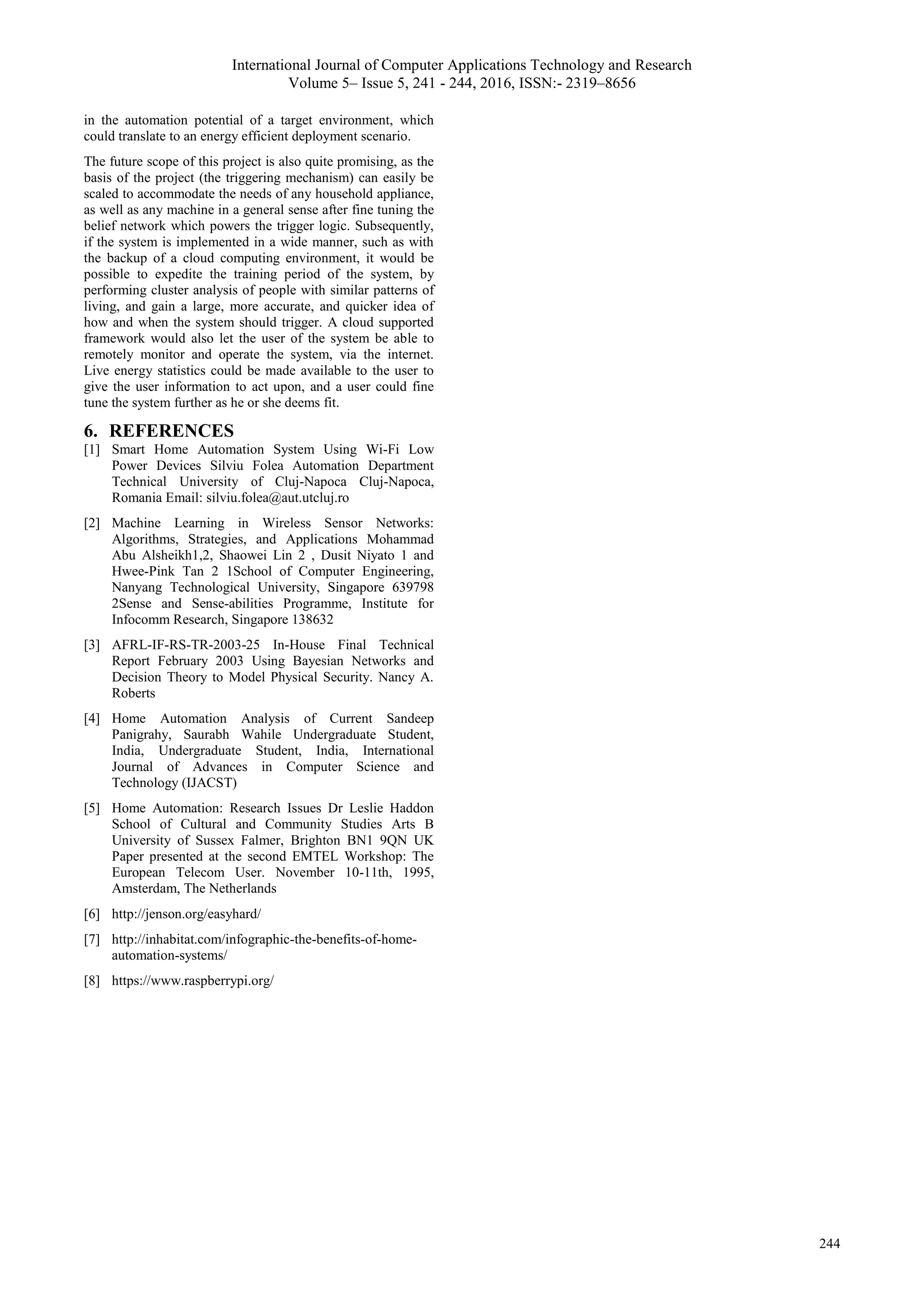 International Journal of Computer Applications Technology and Research
Volume 5– Issue 5, 241 - 244, 2016, ISSN:- 2319–8656
244
in the automation potential of a target environment, which
could translate to an energy efficient deployment scenario.
The future scope of this project is also quite promising, as the
basis of the project (the triggering mechanism) can easily be
scaled to accommodate the needs of any household appliance,
as well as any machine in a general sense after fine tuning the
belief network which powers the trigger logic. Subsequently,
if the system is implemented in a wide manner, such as with
the backup of a cloud computing environment, it would be
possible to expedite the training period of the system, by
performing cluster analysis of people with similar patterns of
living, and gain a large, more accurate, and quicker idea of
how and when the system should trigger. A cloud supported
framework would also let the user of the system be able to
remotely monitor and operate the system, via the internet.
Live energy statistics could be made available to the user to
give the user information to act upon, and a user could fine
tune the system further as he or she deems fit.
6. REFERENCES
[1] Smart Home Automation System Using Wi-Fi Low
Power Devices Silviu Folea Automation Department
Technical University of Cluj-Napoca Cluj-Napoca,
Romania Email: silviu.folea@aut.utcluj.ro
[2] Machine Learning in Wireless Sensor Networks:
Algorithms, Strategies, and Applications Mohammad
Abu Alsheikh1,2, Shaowei Lin 2 , Dusit Niyato 1 and
Hwee-Pink Tan 2 1School of Computer Engineering,
Nanyang Technological University, Singapore 639798
2Sense and Sense-abilities Programme, Institute for
Infocomm Research, Singapore 138632
[3] AFRL-IF-RS-TR-2003-25 In-House Final Technical
Report February 2003 Using Bayesian Networks and
Decision Theory to Model Physical Security. Nancy A.
Roberts
[4] Home Automation Analysis of Current Sandeep
Panigrahy, Saurabh Wahile Undergraduate Student,
India, Undergraduate Student, India, International
Journal of Advances in Computer Science and
Technology (IJACST)
[5] Home Automation: Research Issues Dr Leslie Haddon
School of Cultural and Community Studies Arts B
University of Sussex Falmer, Brighton BN1 9QN UK
Paper presented at the second EMTEL Workshop: The
European Telecom User. November 10-11th, 1995,
Amsterdam, The Netherlands
[6] http://jenson.org/easyhard/
[7] http://inhabitat.com/infographic-the-benefits-of-home-
automation-systems/
[8] https://www.raspberrypi.org/
 