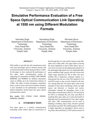 International Journal of Computer Applications Technology and Research
Volume 5– Issue 6, 320 - 329, 2016, ISSN:- 2319–8656
www.ijcat.com 320
Simulative Performance Evaluation of a Free
Space Optical Communication Link Operating
at 1550 nm using Different Modulation
Formats
Salwinder Singh
Department of Electronics
Technology
Guru Nanak Dev
University, Amritsar
Punjab, India
Karamdeep Singh
Department of Electronics
Technology
Guru Nanak Dev
University, Amritsar
Punjab, India
Shivinder Devra
Department of Electronics
Technology
Guru Nanak Dev
University, Amritsar
Punjab, India
ABSTRACT
FSO enables to provide last mile transmission reach
with some advantages such as inherent security and
no electrical hazards without laying any fiber or cable.
In this paper we have analyzed the performance of
free space optics communication system by
employing five transmitters (CSNRZ CSRZ DBNRZ
MDBNRZ and MDBRZ) for different attenuation
values at 10Gbps up to the transmission distance of
1100m. The effect of beam divergence, transmitter
losses, receiver losses and receiver aperture diameter
is also calculated on the performance of proposed
hybrid modulation format based free space optical
communication system.
Key words: FSO; CSNRZ; CSRZ; DBNRZ;
MDBNRZ; MDBRZ;
I. INTRODUCTION
Free space optics is a wireless communication
technology which utilizes light for transmission of
data through the air in the similar manner as the fiber
optics uses a fiber cable. Free space optics is having
the same capabilities as that of fiber optics, but at a
very lower cost and very fast deployment speed [1]. It
has advantages high speed, low cost, high bandwidth,
quick installation high security and also license-free
longer range spectrum [2]. But in fiber case have
problem that is dispersion, nonlinear impacts in a
transmission line but not in the FSO channel [3-5-6]
and FSO system is also severely limited by the four
wav mixing effect [4]. Free space optics work on the
principal of laser driven technology which use light
source and detectors to transmit and receive
information, through the atmosphere same as the
Fiber Optic communication cable [2]. The motivation
for FSO is to eliminate the cost, time, and effort of
installing fiber optic cable, yet to retain the benefit of
high data rates for transmission of voice, data, images
and video. FSO communication can be used in
building to building, ship to ship, aircraft to ground
and satellite to ground. The stability quality of the link
is highly dependent on atmospheric factors such as
Fog, Rain, Haze and Heat [7]. FSO system consists of
 