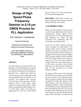 International Journal of Computer Applications Technology and Research
Volume 5– Issue 6, 347 - 352, 2016, ISSN:- 2319–8656
www.ijcat.com 347
Design of High
Speed Phase
Frequency
Detector in 0.18 μm
CMOS Process for
PLL Application
Prof. Abhinav V. Deshpande
Assistant Professor
Department of Electronics &
Telecommunication Engineering
Prof. Ram Meghe Institute of
Technology & Research, Badnera,
Amravai-444701, Maharashtra
India
Abstract:
The Phase Frequency Detectors (PFD’s) are
proposed in this research paper by using the
two different structures of D Flip-Flop that is
the traditional D Flip-Flop and modified D
Flip-Flop with a NAND gate which can
overcome the speed and area limitations of the
conventional PFD. Both of the PFD’s use 20
transistors. The traditional PFD consumes
133.92 μW power when operating at 40 MHz
frequency with 1.8 Volts supply voltage
whereas the modified PFD consumes 100.51
μW power operating at 40 MHz frequency with
1.8 Volts supply voltage. The designs are
implemented by using 0.18 meter CMOS
process in Tanner 13.ov. These can be used in
PLL for high speed applications.
Keywords: CMOS, Phase Locked Loop
(PLL), D Flip-Flop, Phase Frequency Detector
(PFD), NAND gate, Clock Signal
1. INTRODUCTION:
PFD is one of the main blocks of the PL which
is used in various applications such as Wireless
Communication systems. Digital Circuits,
Sensor Receivers etc. The implementation of a
fully integrated, low power and high
performance PLL significantly affect the
overall system performance [1][2].
In the PLL, the Phase Frequency Detectors
(PFD’s) compares the rising edges of the
reference clock and the voltage controlled
oscillator (VCO) clock, and generates a lead
signal when the reference phase is leading or a
lag signal when the reference phase is lagging
[2][3]. The phase difference which is detected
in the PFD passes through the loop filter to
control the VCO.As the phase difference
critically affects the overall characteristics of
the PLL such as the lock in time and jitter
performance, the PFD should be designed in
order to work accurately for any phase
difference [1][2][4].
The design of PFD consists of two flip-flops
and NAND gate to provide a reset path [3][4].
As shown in Figure 1, the D input of the flip-
flops is connected to high and the input signals
are applied to the clock input. When one of the
clock changes to high, this flip-flop will be
charged and change its output to high [4][5].
The NAND gate is for preventing both the flip-
flops to be high at the same time. As we can see
the inputs of the NAND gate are both Up and
Down signal from both the flip-flops and the
output of the NAND gate is connected to the
 