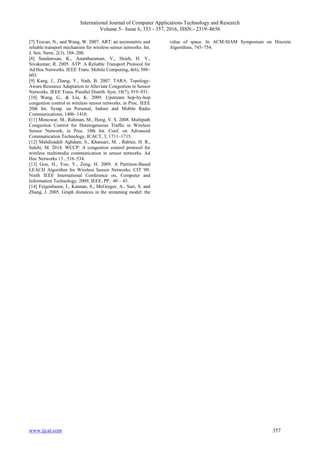 International Journal of Computer Applications Technology and Research
Volume 5– Issue 6, 353 - 357, 2016, ISSN:- 2319–8656
www.ijcat.com 357
[7] Tezcan, N., and Wang, W. 2007. ART: an asymmetric and
reliable transport mechanism for wireless sensor networks. Int.
J. Sen. Netw, 2(3), 188–200.
[8] Sundaresan, K., Anantharaman, V., Hsieh, H. Y.,
Sivakumar, R. 2005. ATP: A Reliable Transport Protocol for
Ad Hoc Networks. IEEE Trans. Mobile Computing, 4(6), 588–
603.
[9] Kang, J., Zhang, Y., Nath, B. 2007. TARA: Topology-
Aware Resource Adaptation to Alleviate Congestion in Sensor
Networks. IEEE Trans. Parallel Distrib. Syst, 18(7), 919–931.
[10] Wang, G., & Liu, K. 2009. Upstream hop-by-hop
congestion control in wireless sensor networks. in Proc. IEEE
20th Int. Symp. on Personal, Indoor and Mobile Radio
Communications, 1406–1410.
[11] Monowar, M., Rahman, M., Hong, V. S. 2008. Multipath
Congestion Control for Heterogeneous Traffic in Wireless
Sensor Network, in Proc. 10th Int. Conf. on Advanced
Communication Technology, ICACT, 3, 1711–1715.
[12] Mahdizadeh Aghdam, S., Khansari, M. , Rabiee, H. R.,
Salehi, M. 2014. WCCP: A congestion control protocol for
wireless multimedia communication in sensor networks. Ad
Hoc Networks 13 , 516–534.
[13] Gou, H., Yoo, Y., Zeng, H. 2009. A Partition-Based
LEACH Algorithm for Wireless Sensor Networks. CIT '09.
Ninth IEEE International Conference on, Computer and
Information Technology, 2009, IEEE, PP. 40 – 45.
[14] Feigenbaum, J., Kannan, S., McGregor, A., Suri, S. and
Zhang, J. 2005. Graph distances in the streaming model: the
value of space. In ACM-SIAM Symposium on Discrete
Algorithms, 745–754.
 