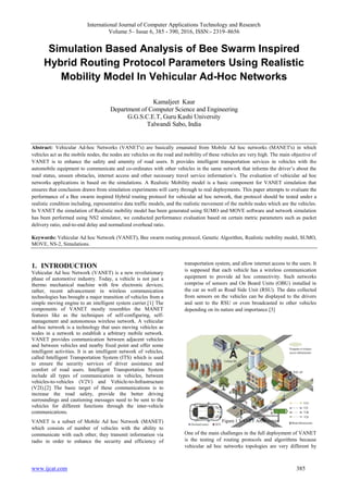 International Journal of Computer Applications Technology and Research
Volume 5– Issue 6, 385 - 390, 2016, ISSN:- 2319–8656
www.ijcat.com 385
Simulation Based Analysis of Bee Swarm Inspired
Hybrid Routing Protocol Parameters Using Realistic
Mobility Model In Vehicular Ad-Hoc Networks
Kamaljeet Kaur
Department of Computer Science and Engineering
G.G.S.C.E.T, Guru Kashi University
Talwandi Sabo, India
Abstract: Vehicular Ad-hoc Networks (VANET's) are basically emanated from Mobile Ad hoc networks (MANET's) in which
vehicles act as the mobile nodes, the nodes are vehicles on the road and mobility of these vehicles are very high. The main objective of
VANET is to enhance the safety and amenity of road users. It provides intelligent transportation services in vehicles with the
automobile equipment to communicate and co-ordinates with other vehicles in the same network that informs the driver’s about the
road status, unseen obstacles, internet access and other necessary travel service information’s. The evaluation of vehicular ad hoc
networks applications in based on the simulations. A Realistic Mobility model is a basic component for VANET simulation that
ensures that conclusion drawn from simulation experiments will carry through to real deployments. This paper attempts to evaluate the
performance of a Bee swarm inspired Hybrid routing protocol for vehicular ad hoc network, that protocol should be tested under a
realistic condition including, representative data traffic models, and the realistic movement of the mobile nodes which are the vehicles.
In VANET the simulation of Realistic mobility model has been generated using SUMO and MOVE software and network simulation
has been performed using NS2 simulator, we conducted performance evaluation based on certain metric parameters such as packet
delivery ratio, end-to-end delay and normalized overhead ratio.
Keywords: Vehicular Ad hoc Network (VANET), Bee swarm routing protocol, Genetic Algorithm, Realistic mobility model, SUMO,
MOVE, NS-2, Simulations.
1. INTRODUCTION
Vehicular Ad hoc Network (VANET) is a new revolutionary
phase of automotive industry. Today, a vehicle is not just a
thermo mechanical machine with few electronic devices;
rather, recent advancement in wireless communication
technologies has brought a major transition of vehicles from a
simple moving engine to an intelligent system carrier.[1] The
components of VANET mostly resembles the MANET
features like as the techniques of self-configuring, self-
management and autonomous wireless network. A vehicular
ad-hoc network is a technology that uses moving vehicles as
nodes in a network to establish a arbitrary mobile network.
VANET provides communication between adjacent vehicles
and between vehicles and nearby fixed point and offer some
intelligent activities. It is an intelligent network of vehicles,
called Intelligent Transportation System (ITS) which is used
to ensure the security services of driver assistance and
comfort of road users. Intelligent Transportation System
include all types of communication in vehicles, between
vehicles-to-vehicles (V2V) and Vehicle-to-Infrastructure
(V2I).[2] The basic target of these communications is to
increase the road safety, provide the better driving
surroundings and cautioning messages need to be sent to the
vehicles for different functions through the inter-vehicle
communications.
VANET is a subset of Mobile Ad hoc Network (MANET)
which consists of number of vehicles with the ability to
communicate with each other, they transmit information via
radio in order to enhance the security and efficiency of
transportation system, and allow internet access to the users. It
is supposed that each vehicle has a wireless communication
equipment to provide ad hoc connectivity. Such networks
comprise of sensors and On Board Units (OBU) installed in
the car as well as Road Side Unit (RSU). The data collected
from sensors on the vehicles can be displayed to the drivers
and sent to the RSU or even broadcasted to other vehicles
depending on its nature and importance.[3]
Figure.1 VANET Architecture
One of the main challenges in the full deployment of VANET
is the testing of routing protocols and algorithms because
vehicular ad hoc networks topologies are very different by
 