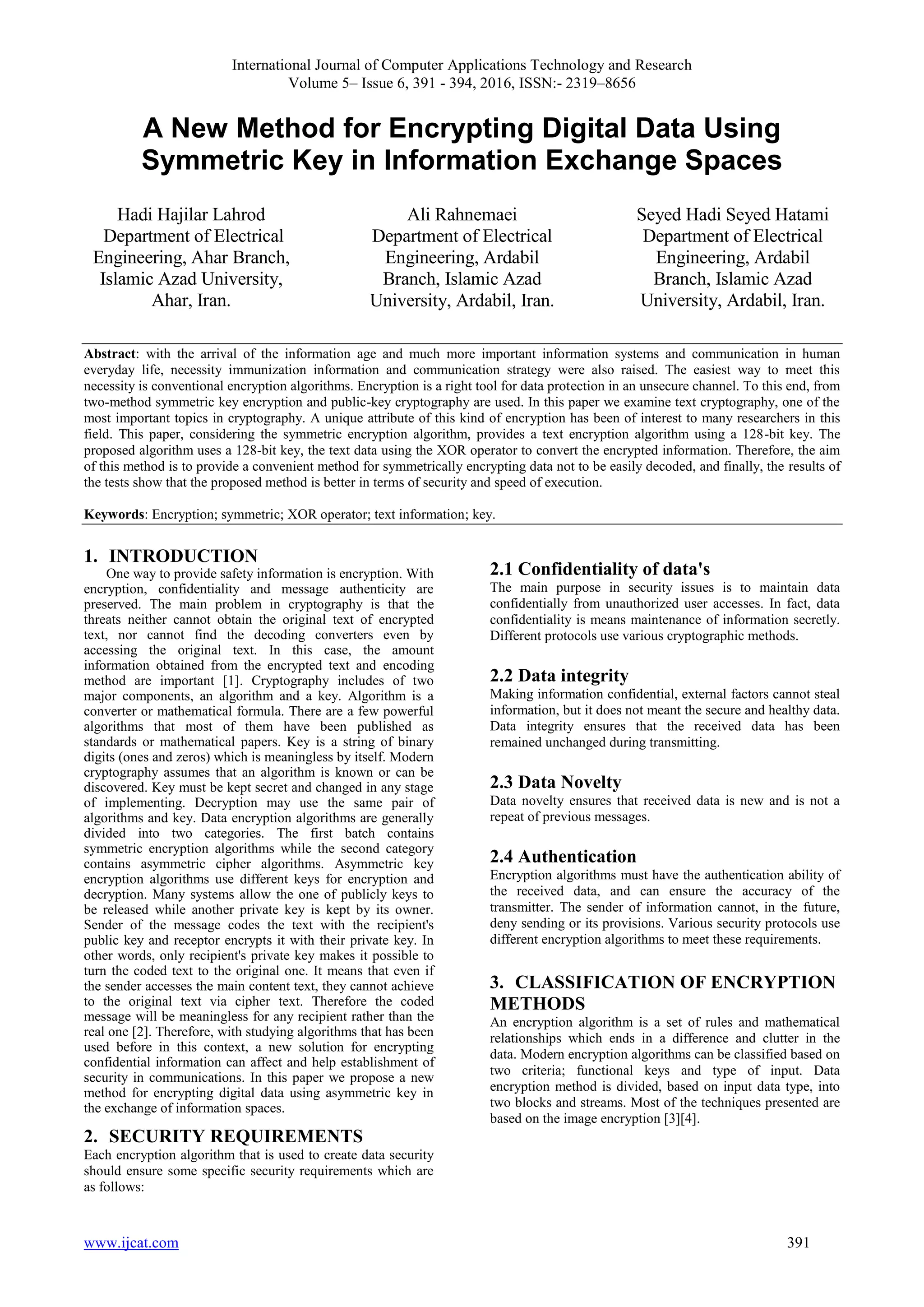 International Journal of Computer Applications Technology and Research Volume 5– Issue 6, 391 - 394, 2016, ISSN:- 2319–8656 www.ijcat.com 391 A New Method for Encrypting Digital Data Using Symmetric Key in Information Exchange Spaces Hadi Hajilar Lahrod Department of Electrical Engineering, Ahar Branch, Islamic Azad University, Ahar, Iran. Ali Rahnemaei Department of Electrical Engineering, Ardabil Branch, Islamic Azad University, Ardabil, Iran. Seyed Hadi Seyed Hatami Department of Electrical Engineering, Ardabil Branch, Islamic Azad University, Ardabil, Iran. Abstract: with the arrival of the information age and much more important information systems and communication in human everyday life, necessity immunization information and communication strategy were also raised. The easiest way to meet this necessity is conventional encryption algorithms. Encryption is a right tool for data protection in an unsecure channel. To this end, from two-method symmetric key encryption and public-key cryptography are used. In this paper we examine text cryptography, one of the most important topics in cryptography. A unique attribute of this kind of encryption has been of interest to many researchers in this field. This paper, considering the symmetric encryption algorithm, provides a text encryption algorithm using a 128-bit key. The proposed algorithm uses a 128-bit key, the text data using the XOR operator to convert the encrypted information. Therefore, the aim of this method is to provide a convenient method for symmetrically encrypting data not to be easily decoded, and finally, the results of the tests show that the proposed method is better in terms of security and speed of execution. Keywords: Encryption; symmetric; XOR operator; text information; key. 1. INTRODUCTION One way to provide safety information is encryption. With encryption, confidentiality and message authenticity are preserved. The main problem in cryptography is that the threats neither cannot obtain the original text of encrypted text, nor cannot find the decoding converters even by accessing the original text. In this case, the amount information obtained from the encrypted text and encoding method are important [1]. Cryptography includes of two major components, an algorithm and a key. Algorithm is a converter or mathematical formula. There are a few powerful algorithms that most of them have been published as standards or mathematical papers. Key is a string of binary digits (ones and zeros) which is meaningless by itself. Modern cryptography assumes that an algorithm is known or can be discovered. Key must be kept secret and changed in any stage of implementing. Decryption may use the same pair of algorithms and key. Data encryption algorithms are generally divided into two categories. The first batch contains symmetric encryption algorithms while the second category contains asymmetric cipher algorithms. Asymmetric key encryption algorithms use different keys for encryption and decryption. Many systems allow the one of publicly keys to be released while another private key is kept by its owner. Sender of the message codes the text with the recipient's public key and receptor encrypts it with their private key. In other words, only recipient's private key makes it possible to turn the coded text to the original one. It means that even if the sender accesses the main content text, they cannot achieve to the original text via cipher text. Therefore the coded message will be meaningless for any recipient rather than the real one [2]. Therefore, with studying algorithms that has been used before in this context, a new solution for encrypting confidential information can affect and help establishment of security in communications. In this paper we propose a new method for encrypting digital data using asymmetric key in the exchange of information spaces. 2. SECURITY REQUIREMENTS Each encryption algorithm that is used to create data security should ensure some specific security requirements which are as follows: 2.1 Confidentiality of data's The main purpose in security issues is to maintain data confidentially from unauthorized user accesses. In fact, data confidentiality is means maintenance of information secretly. Different protocols use various cryptographic methods. 2.2 Data integrity Making information confidential, external factors cannot steal information, but it does not meant the secure and healthy data. Data integrity ensures that the received data has been remained unchanged during transmitting. 2.3 Data Novelty Data novelty ensures that received data is new and is not a repeat of previous messages. 2.4 Authentication Encryption algorithms must have the authentication ability of the received data, and can ensure the accuracy of the transmitter. The sender of information cannot, in the future, deny sending or its provisions. Various security protocols use different encryption algorithms to meet these requirements. 3. CLASSIFICATION OF ENCRYPTION METHODS An encryption algorithm is a set of rules and mathematical relationships which ends in a difference and clutter in the data. Modern encryption algorithms can be classified based on two criteria; functional keys and type of input. Data encryption method is divided, based on input data type, into two blocks and streams. Most of the techniques presented are based on the image encryption [3][4]. 