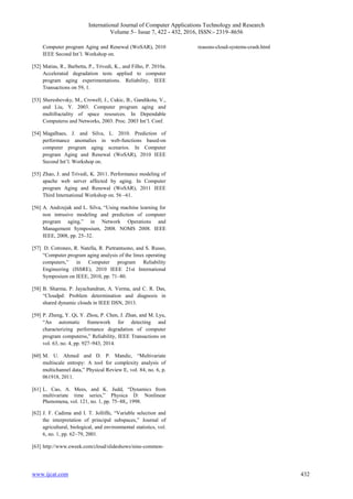 International Journal of Computer Applications Technology and Research
Volume 5– Issue 7, 422 - 432, 2016, ISSN:- 2319–8656
www.ijcat.com 432
Computer program Aging and Renewal (WoSAR), 2010
IEEE Second Int’l. Workshop on.
[52] Matias, R., Barbetta, P., Trivedi, K., and Filho, P. 2010a.
Accelerated degradation tests applied to computer
program aging experimentations. Reliability, IEEE
Transactions on 59, 1.
[53] Shereshevsky, M., Crowell, J., Cukic, B., Gandikota, V.,
and Liu, Y. 2003. Computer program aging and
multifractality of space resources. In Dependable
Computerss and Networks, 2003. Proc. 2003 Int’l. Conf.
[54] Magalhaes, J. and Silva, L. 2010. Prediction of
performance anomalies in web-functions based-on
computer program aging scenarios. In Computer
program Aging and Renewal (WoSAR), 2010 IEEE
Second Int’l. Workshop on.
[55] Zhao, J. and Trivedi, K. 2011. Performance modeling of
apache web server affected by aging. In Computer
program Aging and Renewal (WoSAR), 2011 IEEE
Third International Workshop on. 56 –61.
[56] A. Andrzejak and L. Silva, “Using machine learning for
non intrusive modeling and prediction of computer
program aging,” in Network Operations and
Management Symposium, 2008. NOMS 2008. IEEE
IEEE, 2008, pp. 25–32.
[57] D. Cotroneo, R. Natella, R. Pietrantuono, and S. Russo,
“Computer program aging analysis of the linux operating
computers,” in Computer program Reliability
Engineering (ISSRE), 2010 IEEE 21st International
Symposium on IEEE, 2010, pp. 71–80.
[58] B. Sharma, P. Jayachandran, A. Verma, and C. R. Das,
“Cloudpd: Problem determination and diagnosis in
shared dynamic clouds in IEEE DSN, 2013.
[59] P. Zheng, Y. Qi, Y. Zhou, P. Chen, J. Zhan, and M. Lyu,
“An automatic framework for detecting and
characterizing performance degradation of computer
program computerss,” Reliability, IEEE Transactions on
vol. 63, no. 4, pp. 927–943, 2014.
[60] M. U. Ahmed and D. P. Mandic, “Multivariate
multiscale entropy: A tool for complexity analysis of
multichannel data,” Physical Review E, vol. 84, no. 6, p.
061918, 2011.
[61] L. Cao, A. Mees, and K. Judd, “Dynamics from
multivariate time series,” Physica D: Nonlinear
Phenomena, vol. 121, no. 1, pp. 75–88,, 1998.
[62] J. F. Cadima and I. T. Jolliffe, “Variable selection and
the interpretation of principal subspaces,” Journal of
agricultural, biological, and environmental statistics, vol.
6, no. 1, pp. 62–79, 2001.
[63] http://www.eweek.com/cloud/slideshows/nine-common-
reasons-cloud-systems-crash.html
 