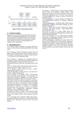 International Journal of Computer Applications Technology and Research
Volume 5– Issue 7, 439 - 442, 2016, ISSN:- 2319–8656
www.ijcat.com 442
Figure. 8 Secure e-government system
3. CONCLUSION
Based on the research that led up to this paper, the security
model for e-government that adopt layers in its structure is
more coherent and comprehensive because of covering all
threats that faced e-government in each country. Also this
type of models is so easy to be understandable to the
employees in any organization.
4. REFERENCES
[1] G. Dhillon, (2000). Challenges in managing Information
Security in the millennium, Idea Group Publisher, Las Vegas,
USA.
[2] S. Woodhouse, (2007). Information Security: End User
Behavior and Corporate Culture, 7th International Conference
on Computer and Information Technology. (IEEE). Pp 767-
774. University of Aizu. Fukushima, Japan.
[3] G. Karokola, L. Yngström, & S. Kowalski, (2010). A
Comparative Analysis of e-Government Maturity Models for
Developing Regions: The Need for Security Services.
International Journal of Electronic Government Research. 8:
1-25.
[4] P. W. Anderson. (2001). Information security governance.
information security technical report. 6: 60 – 70.
[5] G. McGraw, (2005). Software Security. Volume1.
Addison-Wesley software. USA.
[6] M. Bishop, (2006). Computer Security – Arts and Science.
Volume1. Addison-Wesley, USA.
[7] M. Wimmer, & B. Bredow, (2001). E-Government:
Aspect of Security on different layers, In: Proceedings. 12th
International Workshop. (Database and Expert Systems
Applications) Pp 350-355. IEEE, Linz University., Austria
[8] Al-Azazi, S (2008). Amulti-layer model for e-government
information security assessment. Grandfield university, dubai
[9] Hana, M (2013). E-Government Cloud Computing
Proposed Model: Egyptian E_Government Cloud Computing.
International Conference on Advances in Computing,
Communications and Informatics (ICACCI). Pp 848-852.
Electrical and Communication Department Canadian
International College ElSheikh Zaid. Egypt
[10] Waziri, M. Yonah , Z. (2014). A Secure Maturity Model
for Protecting e-Government Services: A Case of Tanzania.
Advances in Computer Science: An International Journal 3:
98-106.
[11] G. Karokola and L. Yngström, (2009). Discussing E-
Government Maturity Models for the Developing World-
Security View. Information Systems Security Association
Pp81-98.
[12] Zhang, F. (2008). Design of E-government Security
System based on Information Security Model. 2008
International Conference on Advanced Computer Theory and
Engineering. (Research Center of Cluster and Enterprise
Development) Pp359-362. Jiangxi University of Finance and
Economics. China
[13] www.clknet.or.tz J. Yonazi, Adoption of Transactional
Level e-Government Initiatives in Tanzania. (Retrieved
13Apr2014)
[14] www.utumishi.go.tz, President's Office, Public Service
Managements, Tanzania e-Government Strategy, ed, 2012.
(Retrieved 10Feb2013)
[15] Erl, T, (2005). Service-oriented Architecture: Concepts,
Technology, and Design. Volume2. Upper Saddle River:
Prentice Hall PTR, USA
[16] Ziyao W, Junjie N, Z Duan, (2008). SOA core
technologies and application, Publishing House of Electronics
Industry, Beijing, Pp.495-497,
[17] L Lin, Yongzhao Z, Yi N. (2006) Improved RBAC
model based on organization. Journal of Jiangsu University
(Natural Science Edition) 27(2):147-150
[18] Zeng Zhongping, Li Zonghua, Lu Xinhai. (2007). The
Access Control Policy Study of E-government Information
Resource Based on RBAC. Journal of Information, 10:39-41
[19] Barka E, Sandhu R S. (2000). Framework for role-based
delegation models. In: Proc. of the 16th Annual Computer
Security Application Conf. IEEE Computer Society Press. Pp
168-176
 