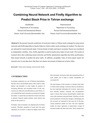 International Journal of Computer Applications Technology and Research
Volume 5 issue 7, 448 – 454, 2016, ISSN: - 2319-8656
www.ijcat.com 448
Combining Neural Network and Firefly Algorithm to
Predict Stock Price in Tehran exchange
Aliabdollahi
Department of Accounting
Persian Gulf International Branch
Islamic Azad Univercity,khorramshahr, Iran
Saharmotamedi
Department of Accounting
Persian Gulf International Branch
Islamic Azad Univercity,khorramshahr, Iran
Abstract In the present research, prediction of stock price index in Tehran stock exchange by using neural
networks and firefly algorithm in chaotic behavior of price index stock exchange are studied. Two data sets
are selected for neural network input. Various breaks of index and macro economic factors are considered
as independent variables. Also, firefly algorithm is used to [redict price index in next week. The results of
research show that combining neural networks and firefly optimization algorithm has better performance
than neural network to predict the price index. In addition, acceptable value of error-sequre means for
network error in test data show that there are chaotic mevements in behaviour of price index.
Keywords: Tehran stock exchange, neural network, firefly
1 INTRODUCTION
Investment companities are one of financial intermediaries
that have role in all developed stocks of the world to create
balance and discipline in stock market by purpose of
increasing efficiency and investment boom. In this way,
resources are effectively and efficiently are used. Hence, it’s
not wonderful that much researches are carried out to predict
the market. A system that can determine wrinner and closer
in dynamic financial market produces much interest and
profit for that system [1].
Nowadays, stock investemnt is an important part of country
economy. Therefore, prediction of stock price has great
importance for investors to obtain the highest return from
their investment. stock price index shows general position of
stock market, and it helps to predict shareholders for
investment [2].
The main purpose of this research is to predict stock index
in Tehran stock exchange. stock price data are considered as
the most important information for investors. stock prices
have basically dynamic, nonlinear and non-parametric
nature. It shows that investors should handle variable time
series with continuous structural breaks. Therefore, not only
precise prediction of stock price changes is challenging, but
also investors are interested in this issue [4]. In the past,
various prediction models are used. The most important
models are linear regression or polynomials, average of
structural models and other time series. Above models have
 