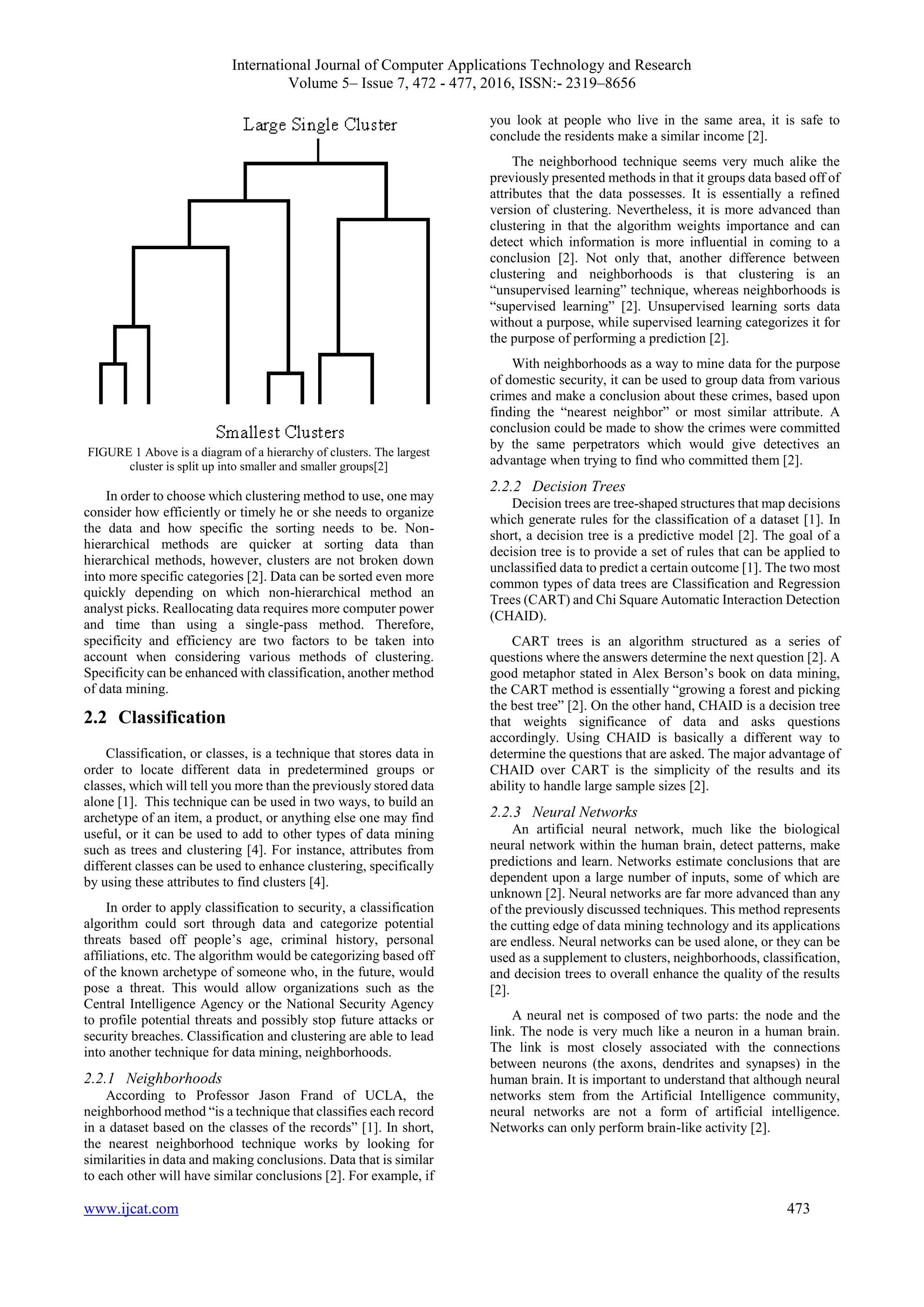 International Journal of Computer Applications Technology and Research
Volume 5– Issue 7, 472 - 477, 2016, ISSN:- 2319–8656
www.ijcat.com 473
FIGURE 1 Above is a diagram of a hierarchy of clusters. The largest
cluster is split up into smaller and smaller groups[2]
In order to choose which clustering method to use, one may
consider how efficiently or timely he or she needs to organize
the data and how specific the sorting needs to be. Non-
hierarchical methods are quicker at sorting data than
hierarchical methods, however, clusters are not broken down
into more specific categories [2]. Data can be sorted even more
quickly depending on which non-hierarchical method an
analyst picks. Reallocating data requires more computer power
and time than using a single-pass method. Therefore,
specificity and efficiency are two factors to be taken into
account when considering various methods of clustering.
Specificity can be enhanced with classification, another method
of data mining.
2.2 Classification
Classification, or classes, is a technique that stores data in
order to locate different data in predetermined groups or
classes, which will tell you more than the previously stored data
alone [1]. This technique can be used in two ways, to build an
archetype of an item, a product, or anything else one may find
useful, or it can be used to add to other types of data mining
such as trees and clustering [4]. For instance, attributes from
different classes can be used to enhance clustering, specifically
by using these attributes to find clusters [4].
In order to apply classification to security, a classification
algorithm could sort through data and categorize potential
threats based off people’s age, criminal history, personal
affiliations, etc. The algorithm would be categorizing based off
of the known archetype of someone who, in the future, would
pose a threat. This would allow organizations such as the
Central Intelligence Agency or the National Security Agency
to profile potential threats and possibly stop future attacks or
security breaches. Classification and clustering are able to lead
into another technique for data mining, neighborhoods.
2.2.1 Neighborhoods
According to Professor Jason Frand of UCLA, the
neighborhood method “is a technique that classifies each record
in a dataset based on the classes of the records” [1]. In short,
the nearest neighborhood technique works by looking for
similarities in data and making conclusions. Data that is similar
to each other will have similar conclusions [2]. For example, if
you look at people who live in the same area, it is safe to
conclude the residents make a similar income [2].
The neighborhood technique seems very much alike the
previously presented methods in that it groups data based off of
attributes that the data possesses. It is essentially a refined
version of clustering. Nevertheless, it is more advanced than
clustering in that the algorithm weights importance and can
detect which information is more influential in coming to a
conclusion [2]. Not only that, another difference between
clustering and neighborhoods is that clustering is an
“unsupervised learning” technique, whereas neighborhoods is
“supervised learning” [2]. Unsupervised learning sorts data
without a purpose, while supervised learning categorizes it for
the purpose of performing a prediction [2].
With neighborhoods as a way to mine data for the purpose
of domestic security, it can be used to group data from various
crimes and make a conclusion about these crimes, based upon
finding the “nearest neighbor” or most similar attribute. A
conclusion could be made to show the crimes were committed
by the same perpetrators which would give detectives an
advantage when trying to find who committed them [2].
2.2.2 Decision Trees
Decision trees are tree-shaped structures that map decisions
which generate rules for the classification of a dataset [1]. In
short, a decision tree is a predictive model [2]. The goal of a
decision tree is to provide a set of rules that can be applied to
unclassified data to predict a certain outcome [1]. The two most
common types of data trees are Classification and Regression
Trees (CART) and Chi Square Automatic Interaction Detection
(CHAID).
CART trees is an algorithm structured as a series of
questions where the answers determine the next question [2]. A
good metaphor stated in Alex Berson’s book on data mining,
the CART method is essentially “growing a forest and picking
the best tree” [2]. On the other hand, CHAID is a decision tree
that weights significance of data and asks questions
accordingly. Using CHAID is basically a different way to
determine the questions that are asked. The major advantage of
CHAID over CART is the simplicity of the results and its
ability to handle large sample sizes [2].
2.2.3 Neural Networks
An artificial neural network, much like the biological
neural network within the human brain, detect patterns, make
predictions and learn. Networks estimate conclusions that are
dependent upon a large number of inputs, some of which are
unknown [2]. Neural networks are far more advanced than any
of the previously discussed techniques. This method represents
the cutting edge of data mining technology and its applications
are endless. Neural networks can be used alone, or they can be
used as a supplement to clusters, neighborhoods, classification,
and decision trees to overall enhance the quality of the results
[2].
A neural net is composed of two parts: the node and the
link. The node is very much like a neuron in a human brain.
The link is most closely associated with the connections
between neurons (the axons, dendrites and synapses) in the
human brain. It is important to understand that although neural
networks stem from the Artificial Intelligence community,
neural networks are not a form of artificial intelligence.
Networks can only perform brain-like activity [2].
 