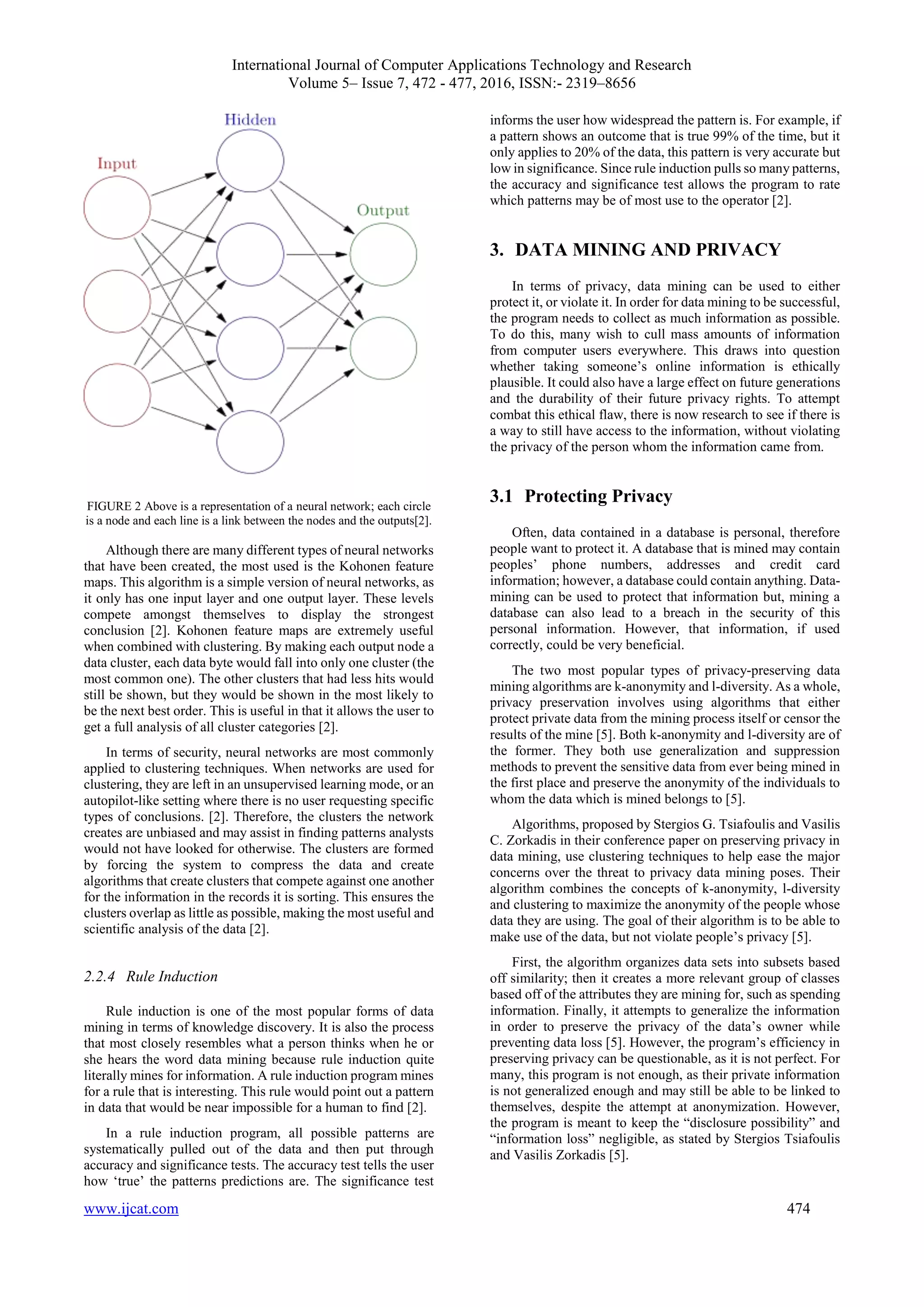 International Journal of Computer Applications Technology and Research
Volume 5– Issue 7, 472 - 477, 2016, ISSN:- 2319–8656
www.ijcat.com 474
FIGURE 2 Above is a representation of a neural network; each circle
is a node and each line is a link between the nodes and the outputs[2].
Although there are many different types of neural networks
that have been created, the most used is the Kohonen feature
maps. This algorithm is a simple version of neural networks, as
it only has one input layer and one output layer. These levels
compete amongst themselves to display the strongest
conclusion [2]. Kohonen feature maps are extremely useful
when combined with clustering. By making each output node a
data cluster, each data byte would fall into only one cluster (the
most common one). The other clusters that had less hits would
still be shown, but they would be shown in the most likely to
be the next best order. This is useful in that it allows the user to
get a full analysis of all cluster categories [2].
In terms of security, neural networks are most commonly
applied to clustering techniques. When networks are used for
clustering, they are left in an unsupervised learning mode, or an
autopilot-like setting where there is no user requesting specific
types of conclusions. [2]. Therefore, the clusters the network
creates are unbiased and may assist in finding patterns analysts
would not have looked for otherwise. The clusters are formed
by forcing the system to compress the data and create
algorithms that create clusters that compete against one another
for the information in the records it is sorting. This ensures the
clusters overlap as little as possible, making the most useful and
scientific analysis of the data [2].
2.2.4 Rule Induction
Rule induction is one of the most popular forms of data
mining in terms of knowledge discovery. It is also the process
that most closely resembles what a person thinks when he or
she hears the word data mining because rule induction quite
literally mines for information. A rule induction program mines
for a rule that is interesting. This rule would point out a pattern
in data that would be near impossible for a human to find [2].
In a rule induction program, all possible patterns are
systematically pulled out of the data and then put through
accuracy and significance tests. The accuracy test tells the user
how ‘true’ the patterns predictions are. The significance test
informs the user how widespread the pattern is. For example, if
a pattern shows an outcome that is true 99% of the time, but it
only applies to 20% of the data, this pattern is very accurate but
low in significance. Since rule induction pulls so many patterns,
the accuracy and significance test allows the program to rate
which patterns may be of most use to the operator [2].
3. DATA MINING AND PRIVACY
In terms of privacy, data mining can be used to either
protect it, or violate it. In order for data mining to be successful,
the program needs to collect as much information as possible.
To do this, many wish to cull mass amounts of information
from computer users everywhere. This draws into question
whether taking someone’s online information is ethically
plausible. It could also have a large effect on future generations
and the durability of their future privacy rights. To attempt
combat this ethical flaw, there is now research to see if there is
a way to still have access to the information, without violating
the privacy of the person whom the information came from.
3.1 Protecting Privacy
Often, data contained in a database is personal, therefore
people want to protect it. A database that is mined may contain
peoples’ phone numbers, addresses and credit card
information; however, a database could contain anything. Data-
mining can be used to protect that information but, mining a
database can also lead to a breach in the security of this
personal information. However, that information, if used
correctly, could be very beneficial.
The two most popular types of privacy-preserving data
mining algorithms are k-anonymity and l-diversity. As a whole,
privacy preservation involves using algorithms that either
protect private data from the mining process itself or censor the
results of the mine [5]. Both k-anonymity and l-diversity are of
the former. They both use generalization and suppression
methods to prevent the sensitive data from ever being mined in
the first place and preserve the anonymity of the individuals to
whom the data which is mined belongs to [5].
Algorithms, proposed by Stergios G. Tsiafoulis and Vasilis
C. Zorkadis in their conference paper on preserving privacy in
data mining, use clustering techniques to help ease the major
concerns over the threat to privacy data mining poses. Their
algorithm combines the concepts of k-anonymity, l-diversity
and clustering to maximize the anonymity of the people whose
data they are using. The goal of their algorithm is to be able to
make use of the data, but not violate people’s privacy [5].
First, the algorithm organizes data sets into subsets based
off similarity; then it creates a more relevant group of classes
based off of the attributes they are mining for, such as spending
information. Finally, it attempts to generalize the information
in order to preserve the privacy of the data’s owner while
preventing data loss [5]. However, the program’s efficiency in
preserving privacy can be questionable, as it is not perfect. For
many, this program is not enough, as their private information
is not generalized enough and may still be able to be linked to
themselves, despite the attempt at anonymization. However,
the program is meant to keep the “disclosure possibility” and
“information loss” negligible, as stated by Stergios Tsiafoulis
and Vasilis Zorkadis [5].
 