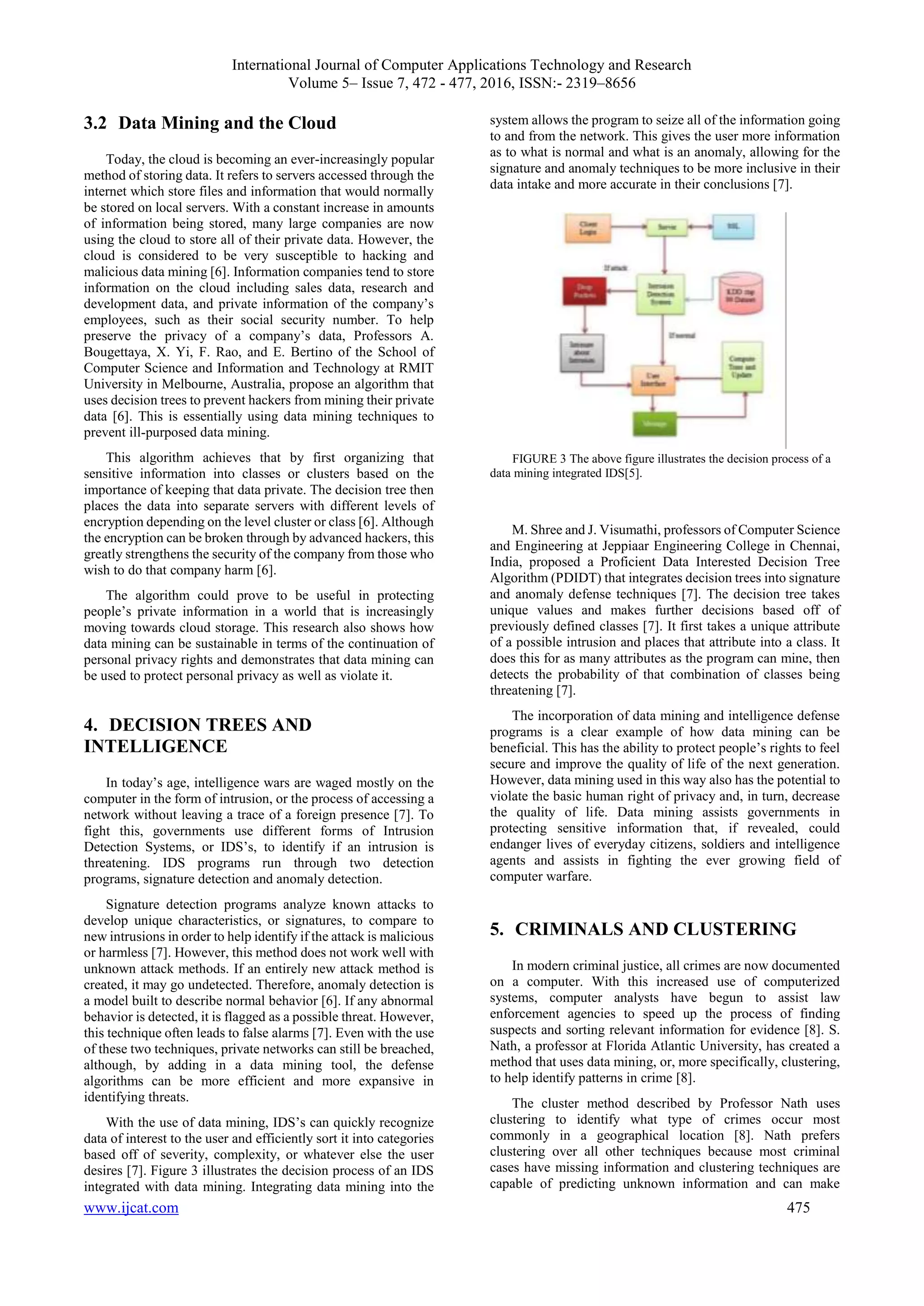 International Journal of Computer Applications Technology and Research
Volume 5– Issue 7, 472 - 477, 2016, ISSN:- 2319–8656
www.ijcat.com 475
3.2 Data Mining and the Cloud
Today, the cloud is becoming an ever-increasingly popular
method of storing data. It refers to servers accessed through the
internet which store files and information that would normally
be stored on local servers. With a constant increase in amounts
of information being stored, many large companies are now
using the cloud to store all of their private data. However, the
cloud is considered to be very susceptible to hacking and
malicious data mining [6]. Information companies tend to store
information on the cloud including sales data, research and
development data, and private information of the company’s
employees, such as their social security number. To help
preserve the privacy of a company’s data, Professors A.
Bougettaya, X. Yi, F. Rao, and E. Bertino of the School of
Computer Science and Information and Technology at RMIT
University in Melbourne, Australia, propose an algorithm that
uses decision trees to prevent hackers from mining their private
data [6]. This is essentially using data mining techniques to
prevent ill-purposed data mining.
This algorithm achieves that by first organizing that
sensitive information into classes or clusters based on the
importance of keeping that data private. The decision tree then
places the data into separate servers with different levels of
encryption depending on the level cluster or class [6]. Although
the encryption can be broken through by advanced hackers, this
greatly strengthens the security of the company from those who
wish to do that company harm [6].
The algorithm could prove to be useful in protecting
people’s private information in a world that is increasingly
moving towards cloud storage. This research also shows how
data mining can be sustainable in terms of the continuation of
personal privacy rights and demonstrates that data mining can
be used to protect personal privacy as well as violate it.
4. DECISION TREES AND
INTELLIGENCE
In today’s age, intelligence wars are waged mostly on the
computer in the form of intrusion, or the process of accessing a
network without leaving a trace of a foreign presence [7]. To
fight this, governments use different forms of Intrusion
Detection Systems, or IDS’s, to identify if an intrusion is
threatening. IDS programs run through two detection
programs, signature detection and anomaly detection.
Signature detection programs analyze known attacks to
develop unique characteristics, or signatures, to compare to
new intrusions in order to help identify if the attack is malicious
or harmless [7]. However, this method does not work well with
unknown attack methods. If an entirely new attack method is
created, it may go undetected. Therefore, anomaly detection is
a model built to describe normal behavior [6]. If any abnormal
behavior is detected, it is flagged as a possible threat. However,
this technique often leads to false alarms [7]. Even with the use
of these two techniques, private networks can still be breached,
although, by adding in a data mining tool, the defense
algorithms can be more efficient and more expansive in
identifying threats.
With the use of data mining, IDS’s can quickly recognize
data of interest to the user and efficiently sort it into categories
based off of severity, complexity, or whatever else the user
desires [7]. Figure 3 illustrates the decision process of an IDS
integrated with data mining. Integrating data mining into the
system allows the program to seize all of the information going
to and from the network. This gives the user more information
as to what is normal and what is an anomaly, allowing for the
signature and anomaly techniques to be more inclusive in their
data intake and more accurate in their conclusions [7].
FIGURE 3 The above figure illustrates the decision process of a
data mining integrated IDS[5].
M. Shree and J. Visumathi, professors of Computer Science
and Engineering at Jeppiaar Engineering College in Chennai,
India, proposed a Proficient Data Interested Decision Tree
Algorithm (PDIDT) that integrates decision trees into signature
and anomaly defense techniques [7]. The decision tree takes
unique values and makes further decisions based off of
previously defined classes [7]. It first takes a unique attribute
of a possible intrusion and places that attribute into a class. It
does this for as many attributes as the program can mine, then
detects the probability of that combination of classes being
threatening [7].
The incorporation of data mining and intelligence defense
programs is a clear example of how data mining can be
beneficial. This has the ability to protect people’s rights to feel
secure and improve the quality of life of the next generation.
However, data mining used in this way also has the potential to
violate the basic human right of privacy and, in turn, decrease
the quality of life. Data mining assists governments in
protecting sensitive information that, if revealed, could
endanger lives of everyday citizens, soldiers and intelligence
agents and assists in fighting the ever growing field of
computer warfare.
5. CRIMINALS AND CLUSTERING
In modern criminal justice, all crimes are now documented
on a computer. With this increased use of computerized
systems, computer analysts have begun to assist law
enforcement agencies to speed up the process of finding
suspects and sorting relevant information for evidence [8]. S.
Nath, a professor at Florida Atlantic University, has created a
method that uses data mining, or, more specifically, clustering,
to help identify patterns in crime [8].
The cluster method described by Professor Nath uses
clustering to identify what type of crimes occur most
commonly in a geographical location [8]. Nath prefers
clustering over all other techniques because most criminal
cases have missing information and clustering techniques are
capable of predicting unknown information and can make
 
